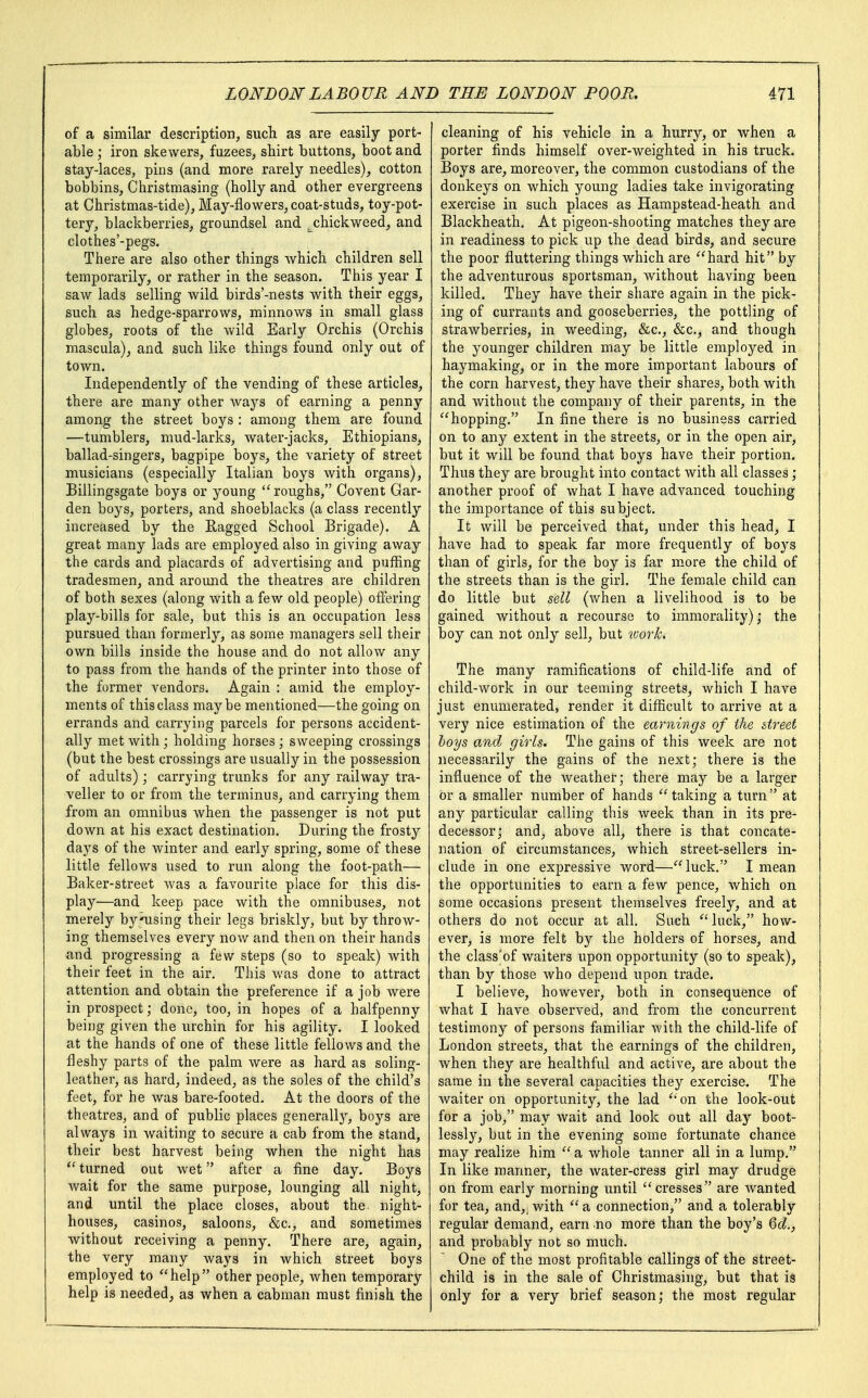 of a similar description, such, as are easily port- able ; iron skewers, fuzees, shirt buttons, boot and stay-laces, pins (and more rarely needles), cotton bobbins, Christmasing (holly and other evergreens at Christmas-tide), May-flowers, coat-studs, toy-pot- tery, blackberries, groundsel and ^chickweed, and clothes'-pegs. There are also other things which children sell temporarily, or rather in the season. This year I saw lads selling wild birds'-nests with their eggs, such as hedge-sparrows, minnows in small glass globes, roots of the wild Early Orchis (Orchis mascula), and such like things found only out of town. Independently of the vending of these articles, there are many other ways of earning a penny among the street boys : among them are found —tumblers, mud-larks, water-jacks, Ethiopians, ballad-singers, bagpipe boys, the variety of street musicians (especially Italian boys with organs), Billingsgate boys or young roughs, Covent Gar- den boys, porters, and shoeblacks (a class recently increased by the Ragged School Brigade). A great many lads are employed also in giving away the cards and placards of advertising and puffing tradesmen, and around the theatres are children of both sexes (along with a few old people) offering play-bills for sale, but this is an occupation less pursued than formerly, as some managers sell their own bills inside the house and do not allow any to pass from the hands of the printer into those of the former vendors. Again : amid the employ- ments of this class maybe mentioned—the going on errands and carrying parcels for persons accident- ally met with; holding horses; sweeping crossings (but the best crossings are usually in the possession of adults); carrying trunks for any railway tra- veller to or from the terminus, and carrying them from an omnibus when the passenger is not put down at his exact destination. During the frosty days of the winter and early spring, some of these little fellows used to run along the foot-path— Baker-street was a favourite place for this dis- play—and keep pace with the omnibuses, not merely by using their legs briskly, but by throw- ing themselves every now and then on their hands and progressing a few steps (so to speak) with their feet in the air. This was done to attract attention and obtain the preference if a job were in prospect; done, too, in hopes of a halfpenny being given the urchin for his agility. I looked at the hands of one of these little fellows and the fleshy parts of the palm were as hard as soling- leather, as hard, indeed, as the soles of the child's feet, for he was bare-footed. At the doors of the theatres, and of public places generally, boys are always in waiting to secure a cab from the stand, their best harvest being when the night has  turned out wet after a fine day. Boys wait for the same purpose, lounging all night, and until the place closes, about the. night- houses, casinos, saloons, &c, and sometimes without receiving a penny. There are, again, the very many ways in which street boys employed to help other people, when temporary help is needed, as when a cabman must finish the cleaning of his vehicle in a hurry, or when a porter finds himself over-weighted in his truck. Boys are, moreover, the common custodians of the donkeys on which young ladies take invigorating exercise in such places as Hampstead-heath and Blackheath. At pigeon-shooting matches they are in readiness to pick up the dead birds, and secure the poor fluttering things which are hard hit by the adventurous sportsman, without having been killed. They have their share again in the pick- ing of currants and gooseberries, the pottling of strawberries, in weeding, &c, &c, and though the younger children may be little employed in haymaking, or in the more important labours of the corn harvest, they have their shares, both with and without the company of their parents, in the hopping. In fine there is no business carried on to any extent in the streets, or in the open air, but it will be found that boys have their portion. Thus they are brought into contact with all classes; another proof of what I have advanced touching the importance of this subject. It will be perceived that, under this head, I have had to speak far more frequently of boys than of girls, for the boy is far more the child of the streets than is the girl. The female child can do little but sell (when a livelihood is to be gained without a recourse to immorality) ; the boy can not only sell, but tuork. The many ramifications of child-life and of child-work in our teeming streets, which I have just enumerated, render it difficult to arrive at a very nice estimation of the earnings of the street boys and girls. The gains of this week are not necessarily the gains of the next; there is the influence of the weather; there may be a larger or a smaller number of hands taking a turn at any particular calling this week than in its pre- decessor; and, above all, there is that concate- nation of circumstances, which street-sellers in- clude in one expressive word—luck. I mean the opportunities to earn a few pence, which on some occasions present themselves freely, and at others do not occur at all. Such luck, how- ever, is more felt by the holders of horses, and the class'of waiters upon opportunity (so to speak), than by those who depend upon trade. I believe, however, both in consequence of what I have observed, and from the concurrent testimony of persons familiar with the child-life of London streets, that the earnings of the children, when they are healthful and active, are about the same in the several capacities they exercise. The waiter on opportunity, the lad on the look-out for a job, may wait and look out all day boot- lessly, but in the evening some fortunate chance may realize him  a whole tanner all in a lump. In like manner, the water-cress girl may drudge on from early morning until cresses are wanted for tea, and,; with  a connection, and a tolerably regular demand, earn no more than the boy's Qd., and probably not so much. One of the most profitable callings of the street- child is in the sale of Christmasing, but that is only for a very brief season; the most regular