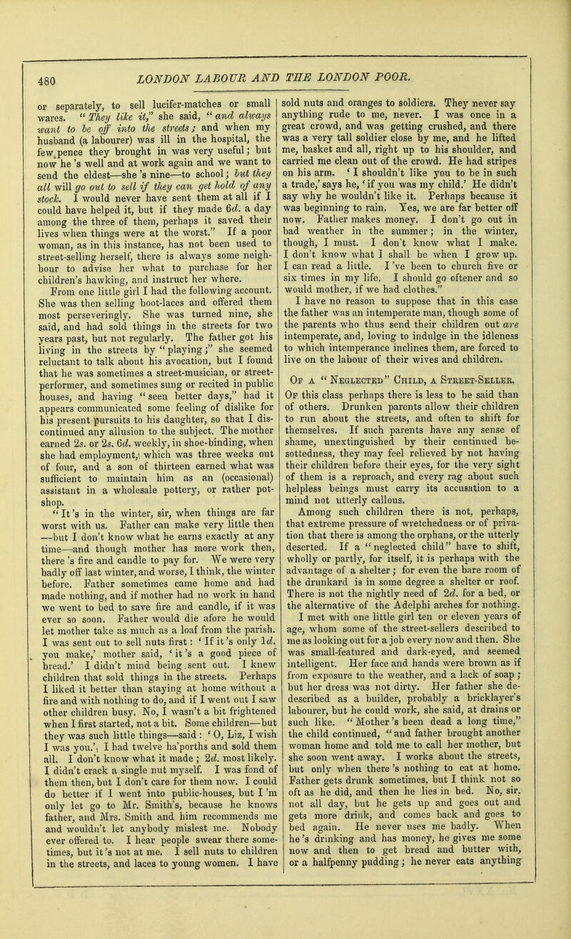 or separately, to sell lucifer-matches or small wares.  They like it she said,  and always want to be off into the streets; and when my husband (a labourer) was ill in the hospital, the fewspence they brought in was very useful; but now he's well and at work again and we want to send the eldest—she's nine—to school; but they all will go out to sell if they can get hold of any stock. I would never have sent them at all if I could have helped it, but if they made Qd. a day among the three of them, perhaps it saved their lives when things were at the worst. If a poor woman, as in this instance, has not been used to street-selling herself, there is always some neigh- bour to advise her what to purchase for her children's hawking, and instruct her where. From one little girl I had the following account. She was then selling boot-laces and offered them most perseveringly. She was turned nine, she said, and had sold things in the streets for two years past, but not regularly. The father got his living in the streets by  playing f she seemed reluctant to talk about his avocation, but I found that he was sometimes a street-musician, or street- performer, and sometimes sung or recited in public houses, and having  seen better days, had it appears communicated some feeling of dislike for his present pursuits to his daughter, so that I dis- continued any allusion to the subject. The mother earned 2s. or 2s. 6d. weekly, in shoe-binding, when she had employment,', which was three weeks out of four, and a son of thirteen earned what was sufficient to maintain him as an (occasional) assistant in a wholesale pottery, or rather pot- shop.  It's in the winter, sir, when things are far worst with us. Father can make very little then —but I don't know what he earns exactly at any time—and though mother has more work then, there's fire and candle to pay for. We were very badly off last winter, and worse, I think, the winter before. Father sometimes came home and had made nothing, and if mother had no work in hand we went to bed to save fire and candle, if it was ever so soon. Father would die afore he would let mother take as much as a loaf from the parish. I was sent out to sell nuts first: ' If it's only Id. you make,' mother said, 'it's a good piece of bread.' I didn't mind being.sent out. I knew children that sold things in the streets. Perhaps I liked it better than staying at home without a fire and with nothing to do, and if I went out I saw other children busy. No, I wasn't a bit frightened when I first started, not a bit. Some children—but they Avas such little things—said : / 0, Liz, I wish I was you.'t I had twelve ha'porth3 and sold them all. I don't know what it made ; 2d. most likety. I didn't crack a single nut myself. I was fond of them then, but I don't care for them now. I could do better if I went into public-houses, but I'm only let go to Mr. Smith's, because he knows father, and Mrs. Smith and him recommends me and wouldn't let anybody mislest me. Nobody ever offered to. I hear people swear there some- times, but it's not at me. I sell nuts to children in the streets, and laces to young women. I have sold nuts and oranges to soldiers. They never say anything rude to me, never. I was once in a great crowd, and was getting crushed, and there was a very tall soldier close by me, and he lifted me, basket and all, right up to his shoulder, and carried me clean out of the crowd. He had stripes on his arm. * I shouldn't like you to be in such a trade,' says he,' if you was my child.' He didn't say why he wouldn't like it. Perhaps because it was beginning to rain. Yes, we are far better off now. Father makes money. I don't go out in bad weather in the summer; in the winter, though, I must. I don't know what I make. I don't know what I shall be when I grow up. I can read a little. I've been to church five or six times in my life. I should go oftener and so would mother, if we had clothes. I have no reason to suppose that in this case the father was an intemperate man, though some of the parents who thus send their children out are intemperate, and, loving to indulge in the idleness to which intemperance inclines them, are forced to live on the labour of their wives and children. Op a Neglected Child, a Street-Seller. Of this class perhaps there is less to be said than of others. Drunken parents allow their children to run about the streets, and often to shift for themselves. If such parents have any sense of shame, unextinguished by their continued be- sottedness, they may feel relieved by not having their children before their eyes, for the very sight of them is a reproach, and every rag about such helpless beings must carry its accusation to a mind not utterly callous. Among such children there is not, perhaps, that extreme pressure of wretchedness or of priva- tion that there is among the orphans, or the utterly deserted. If a neglected child have to shift, wholly or partly, for itself, it is perhaps with the advantage of a shelter; for even the bare room of the drunkard is in some degree a shelter or roof. There is not the nightly need of 2d. for a bed, or the alternative of the Adelphi arches for nothing. I met with one little girl ten or eleven years of age, whom some of the street-sellers described to me as looking out for a job every now and then. She was small-featured and dark-eyed, and seemed intelligent. Her face and hands were brown as if from exposure to the weather, and a lack of soap ; but her dress was not dirty. Her father she de- described as a builder, probably a bricklayer's labourer, but he could work, she said, at drains or such like.  Mother's been dead a long time, the child continued, and father brought another woman home and told me to call her mother, but she soon went away. I works about the streets, but only when there's nothing to eat at home. Father gets drunk sometimes, but I think not so oft as he did, and then he lies in bed. No, sir, not all day, but he gets up and goes out and gets more drink, and comes back and goes to bed again. He never uses me badly. When he's drinking and has money, he gives me some now and then to get bread and butter with, or a halfpenny pudding; he never eats anything
