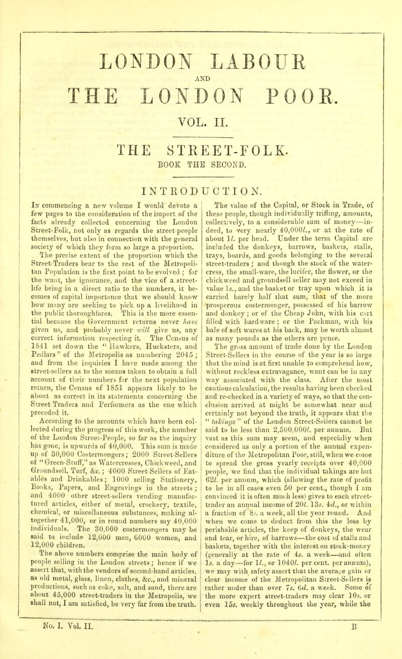 LONDON LABOUE AND TH E LONDON POOE. VOL. II. THE STREET-FOLK. BOOK THE SECOND. INTRODUCTION. In commencing a new volume I Avould devote a few pages to the consideration of the import of the facts already collected concerning the London Street-Folic, not only as regards the street-people themselves, but also in connection with the general society of Avhich they form so large a proportion. , The precise extent of the proportion which the Street-Traders bear to the rest of the Metropoli- tan Population is the first point to be evolved ; for the want, the ignorance, and the vice of a street- life being in a direct ratio to the numbers, it be- comes of capital importance that we should know how many are seeking to pick up a livelihood in the public thoroughfares. This is the more essen- tial because the Government returns never have given us, and probably never will give us, any correct information respecting it. The Cen.sus of 1841 set down the  Hawkers, Hucksters, and Pedlars of the Metropolis as numbering 2045; and from the inquiries I have made among the street-sellers as to the means taken to obtain a full account of their numbers for the next population return, the Census of 1851 appears likely to be about as correct in its statements concerning the Street Traders and Performers as the one which preceded it. According to tlie accounts which have been col- lected during the progress of this work, the number of the London Street-People, so far as the inquiry has gone, is upwards of 40,000. This sum is made up of 30,000 Costermongers; 2000 Street-Sellers of Green-Stuff, as Watercresses, Chickweed, and Groundsell, Turf, &c.; 4000 Street-Sellers of Eat- ables and Drinkables; 1000 selling Stationery, Books, Papers, and Engravings in the streets ; and 4000 other street-sellers vending manufac- tured articles, either of metal, crockery, textile, chemical, or miscellaneous substances, making al- together 41,000, or in round numbers say 40,000 individuals. The 30,000 costermongers may be said to include 12,000 men, 6000 women, and 12,000 children. The above numbers comprise the main body of people selling in the London streets; hence if we assert that, withtlie vendors of second-hand articles, as old metal, glass, linen, clothes, &;c., and mineral productions, such as coke, salt, and sand, there are about 45,000 street-traders in the Metropolis, we shall not, I am satisfied, be very far from the truth. The value of the Capital, or Stock in Trade, of these people, though individually trifling, amounts, collectively, to a considerable sum of money—in- deed, to very nearly 40,000/., or at the rate of about 1/. per head. Under the term Capital are included the donkeys, barrows, baskets, stalls, trays, boards, and goods belonging to the several street-traders ;' and though the stock of the water- cress, the small-ware, the lucifer, the flower, or the chickweed and groundsell seller may not exceed in value Is., and the basket or tray upon which it is carried barely half that sum, that of the more prosperous costermonger, possessed of his barrow and donkey; or of the Cheap John, with his cart filled with hardware ; or the Packman, with his bale of soft wares at his back, may be worth almost as many pounds as the others are pence. The gross amount of trade done by the London Street-Sellers in the course of the year is so large that the mind is at first unable to comprehend how, without reckless extravagance, want can be in any way associated with the class. After the most cautious calculation, the results having been checked and re-checked in a variety of ways, so that the con- clusion arrived at might be somewhat near and certainly not beyond the truth, it appears that the  takings  of the London Street-Sellers cannot be said to be less than 2,500,000/. per annum. But vast as this sum may seem, and especially when considered as only a portion of the annual expen- diture of the Metropolitan Poor, still, when we come to spread the gross yearly receipts over 40,000 people, we find that the individual takings are but 62/. per annum, which (allowing the rate of profit to be in all cases even 50 per cent., though I am convinced it is often much less) gives to each street- trader an annual income of 20/. 135. Ad., or within a fraction of 8.s-. a week, all the year round. And when we come to deduct from this the loss by perishable articles, the keep of donkeys, the wear and tear, or hire, of barrows—the cost of stalls and baskets, together with the interest on stock-money (generally at the rate of 45. a week—and often I5. a day—for 1/., or 3 040/. percent, per annum), we may with safety assert that the average gain or clear income of the Metroj)olitau Street-Sellers is rather under than over 7s. 6(/. a week. Some of the more expert street-traders may clear 10^-. or even 15s. weekly throughout the year, while the