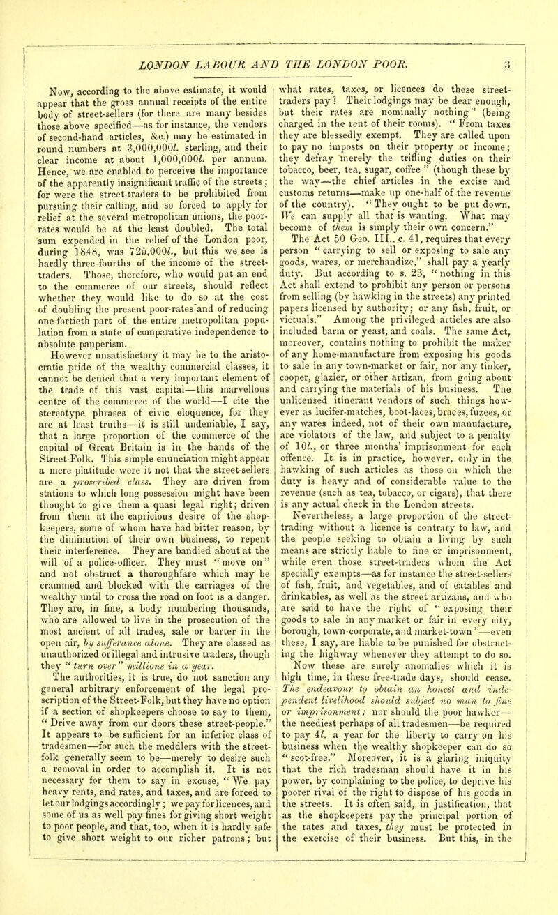 Now, according to the above estimate, it would appear that the gross annual receipts of the entire body of street-sellers (for there are many besides those above specified—as for instance, the vendors of second-hand articles, &c.) may be estimated in round numbers at 3,000,000/. sterling, and their clear income at about 1,000,000/. per annum. Hence, we are enabled to perceive the importance of the apparently insignificant traffic of the streets ; for were the street-traders to be prohibited from pursuing their calling, and so forced to apply for relief at the several metropolitan unions, the poor- rates would be at the least doubled. The total sum expended in the relief of the London poor, during 1848, was 725,000/., but this we see is hardly three-fourths of the income of tlie street- traders. Those, therefore, who would put an end to the commerce of our streets, should reflect whether they would like to do so at the cost of doubling the present poor-rates'and of reducing one-fortieth part of the entire metropolitan popu- lation from a state of comparative independence to absolute pauperism. However unsatisfactory it may be to the aristo- cratic pride of the wealthy commercial classes, it cannot be denied that a very important element of the trade of this vast capital—this marvellous centre of the commerce of the world—I cite the stereotype phrases of civic eloquence, for they are at least truths—it is still undeniable, I say, that a large proportion of the commerce of the capital of Great Britain is in the hands of the Street-Folk. This simple enunciation might appear a mere platitude were it not that the street-sellers are a 2^'>'0scribed class. Tliey are driven from stations to which long possession might have been thought to give them a quasi legal right; driven from them at the capricious desire of the shop- keepers, some of whom have had bitter reason, by the diminution of their own business, to repent their interference. They are bandied about at the will of a police-officer. They must move on and not obstruct a thoroughfare which may be crammed and blocked with the carriages of the wealthy \uitil to cross the road on foot is a danger. They are, in fine, a body numbering thousands, who are allowed to live in the prosecution of the most ancient of all trades, sale or barter in the open air, hi/ sufferance olone. They are classed as unauthorized or illegal and intrusive traders, though they  turn over'' millions in a year. The authorities, it is true, do not sanction any general arbitrary enforcement of the legal pro- scription of the Street-Folk, but they have no option if a section of shopkeepers choose to say to them,  Drive away from our doors these street-people, It appears to be sufficient for an inferior class of tradesmen—for such the meddlers with the street- folk generally seem to be—merely to desire such a removal in order to accomplish it. It is not necessary for them to say in excuse, *' We pay heavy rents, and rates, and taxes, and are forced to let our lodgings accordingly; we pay for licences, and some of us as well pay fines forgiving short weight to poor people, and that, too, when it is hardly safe to give short weight to our richer patrons; but what rates, taxes, or licences do these street- traders pay! Their lodgings may be dear enough, but their rates are nominally nothing (being charged in the rent of their rooms). From taxes i they are blessedly exempt. They are called upon } to pay no imposts on their property or income; ! they defray merely the trifling duties on their 1 tobacco, beer, tea, sugar, coffee  (though these by the way—the chief articles in the excise and j customs returns—make up one-half of the revenue ^ of the country).  They ought to be put down. We can supply all that is wanting. What may { become of iheni is simply their own concern. \ The Act 50 Geo. III., c. 41, requires that every \ person  carrying to sell or exposing to sale any | goods, wares, or merchandize, shall pay a yearly | duty. But according to s. 23,  nothing in this \ Act shall extend to prohibit any person or persons from selling (by hawking in the streets) any printed papers licensed by authority; or any fish, fruit, or victuals. Among the privileged articles are also i included barm or yeast, and coals. The same Act, j moreover, contains nothing to prohibit the maker j of any home-manufacture from exposing his goods i to sale in any town-market or fair, nor any tinker, j cooper, glazier, or other artizan, from going about and carrying the materials of his business. The unlicensed itinerant vendors of such things how- ever as lucifer-matches, boot-laces, braces, fuzees, or any wares indeed, not of their own manufacture, are violators of the law, and subject to a penalty of 10/., or three months' imprisonment for each offence. It is in practice, however, only in the hawking of such articles as those on which the duty is heavy and of considerable value to the revenue (such as tea, tobacco, or cigars), that there is any actual check in the London streets. Nevertheless, a large proportion of the street- trading without a licence is contrary to law, and | the people seeking to obtain a living by such ! means are strictly liable to fine or imprisonment, ! while even those street-traders whom the Act I specially exempts—as for instance the street-sellers j of fish, fruit, and vegetables, and of eatables and j drinkables, as well as the street artizans, and who ! are said to liave the right of exposing their ! goods to sale in any market or fair in every city, ! borough, town-corporate, and market-town ^—even j these, I say, are liable to be punished for obstruct- ing the highway whenever they attempt to do so. j Now these are surely anomalies which it is \ high time, in these free-trade days, should cease. i Tke endeavour to obtain an honest and inde- I ■j^endent livelihood should sulject no man to fine or imiirisonment; nor should the poor hawker— the neediest perhaps of all tradesmen—be required to pay 4/. a year for the liberty to carr}' on his i business when the wealthy shopkeeper can do so ;  scot-free. Moreover, it is a glaring iniquity j that the rich tradesman should have it in his | power, by complaining to the police, to deprive his I poorer rival of the right to dispose of his goods in i the streets. It is often said, in justification, that as the shopkeepers pay the principal portion of the rates and taxes, they must be protected in ] the exercise of their business. But this, in the j