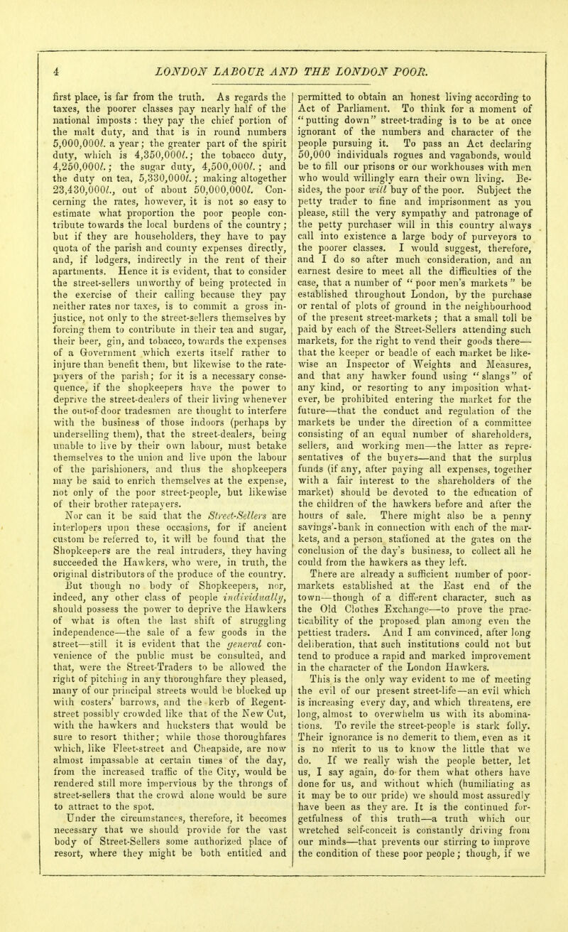 first place, is far from the truth. As regards the taxes, the poorer classes pay nearly half of the national imposts : they pay the chief portion of the malt duty, and that is in round numbers 5,000,000/. a year; the greater part of the spirit duty, wliich is 4,350,000/.; the tobacco duty, 4,250,000/.; the sugar duty, 4,500,000/.; and the duty on tea, 5,330,000/.; making altogether 23,430,000/., out of about 50,000,000/. Con- cerning the rates, however, it is not so easy to estimate Avhat proportion the poor people con- tribute towards the local burdens of the country; but if they are householders, they have to pay quota of the parish and county expenses directly, and, if lodgers, indirectly in the rent of their apartments. Hence it is evident, that to consider the street-sellers unworthy of being protected in the exercise of their calling because they pay neither rates nor taxes, is to commit a gross in- justice, not only to the street-sellers themselves by forcing them to contribute in their tea and sugar, their beer, gin, and tobacco, towards the expenses of a Grovernment which exerts itself rather to injure than benefit them, but likewise to the rate- payers of the parish; for it is a necessary conse- quence, if the shopkeepers have the power to deprive the street-dealers of their living whenever the out-of door tradesmen are thought to interfere with the business of those indoors (perhaps by underselling them), that the street-dealers, being nnable to live by their own labour, must betake themselves to the union and live upon the labour of the parishioners, and thus the shopkeepers may be said to enrich themselves at the expense, not only of the poor street-people, but likewise of their brother ratepayers. Nor can it be said that the Street-Sellers are interlopers upon these occasions, for if ancient custom be reierred to, it will be found that the Shopkeepers are the real intruders, they having succeeded the Hawkers, who were, in truth, the original distributors of the produce of the country. i3ut though no body of Shopkeepers, nor, indeed, any other class of people individually, should possess the power to deprive the Hawkers of what is often tlie last shift of struggling independence—the sale of a few goods iu the street—still it is evident that the general con- venience of the public must be consulted, and that, were the Street-Traders to be allowed the right of pitching in any thoroughfare they pleased, many of our principal streets would be blocked up wiih costers' barrows, and tiie kerb of ilegent- street possibly crowded like that of the New Cut, with the hawkers and hucksters that would be sure to resort thither; Avhile those thoroughfares which, like Fleet-street and Cheapside, are now almost impassable at certain times of the day, from the increased traffic of the City, would be rendered still more impervious by the throngs of street-sellers that the crowd alone Avould be sure to attract to the spot. Under the circumstances, therefore, it becomes necessary that we should provide for the vast body of Street-Sellers some authorized place of resort, where they might be both entitled and permitted to obtain an honest living according to Act of Parliament. To think for a moment of putting down street-trading is to be at once ignorant of the numbers and character of the people pursuing it. To pass an Act declaring 50,000 individuals rogues and vagabonds, would be to fill our prisons or our workhouses with men who would willingly earn their own living. Be- sides, the poor v:ill buy of the poor. Subject the petty trader to fine and imprisonment as you please, still the very sympathy and patronage of the petty purchaser will in this country always call into existence a large body of purveyors to the poorer classes. I would suggest, therefore, and I do so after much consideration, and an earnest desire to meet all the difficulties of the case, that a number of poor men's markets  be established throughout London, by the purchase or rental of plots of ground in the neighbourhood of the present street-markets ; that a small toll be paid by each of the Street-Sellers attending such markets, for the right to vend their goods there— that the keeper or beadle of each ra^irket be like- Avise an Inspector of Weights and Measures, and that any hawker found using slangs of any kind, or resorting to any imposition v/hat- ever, be prohibited entering the market for the future—that the conduct and regulation of the markets be under the direction of a committee consisting of an equal number of shareholders, sellers, and working men—the latter as repre- sentatives of the buyers—and that the surplus funds (if any, after paying all expenses, together with a fair interest to the shareholders of the market) should be devoted to the education of the children of the hawkers before and after the hours of sale. There might also be a penny savings'-bank in connection with each of the mar- kets, and a person stafioned at the gates on the conclusion of the da^-'s business, to collect all he could from the hawkers as they left. There are already a sufficient number of poor- markets established at the East end of the town—though of a different character, such as the Old Clothes Exchange—to prove the prac- ticability of the proposed plan among even the pettiest traders. And I am convinced, after long deliberation, that such institutions could not but tend to produce a rapid and marked improvement in the character of the London Hawkers. This is the only way evident to me of meeting the evil of our present street-life—an evil which is increasing every day, and which threatens, ere long, almost to overvvlielm us with its abomina- tions. To revile the street-people is stark folly. Their ignorance is no demerit to them, even as it is no merit to us to know the little that we do. If we really wish the people better, let us, I say again, do for them what others have done for us, and without which (humiliating as it may be to our pride) we should most assuredly | have been as they are. It is the continued for- getfulness of this truth—a truth which our Avretched self-conceit is constantly driving from our minds—that prevents our stirring to improve the condition of these poor people; though, if we