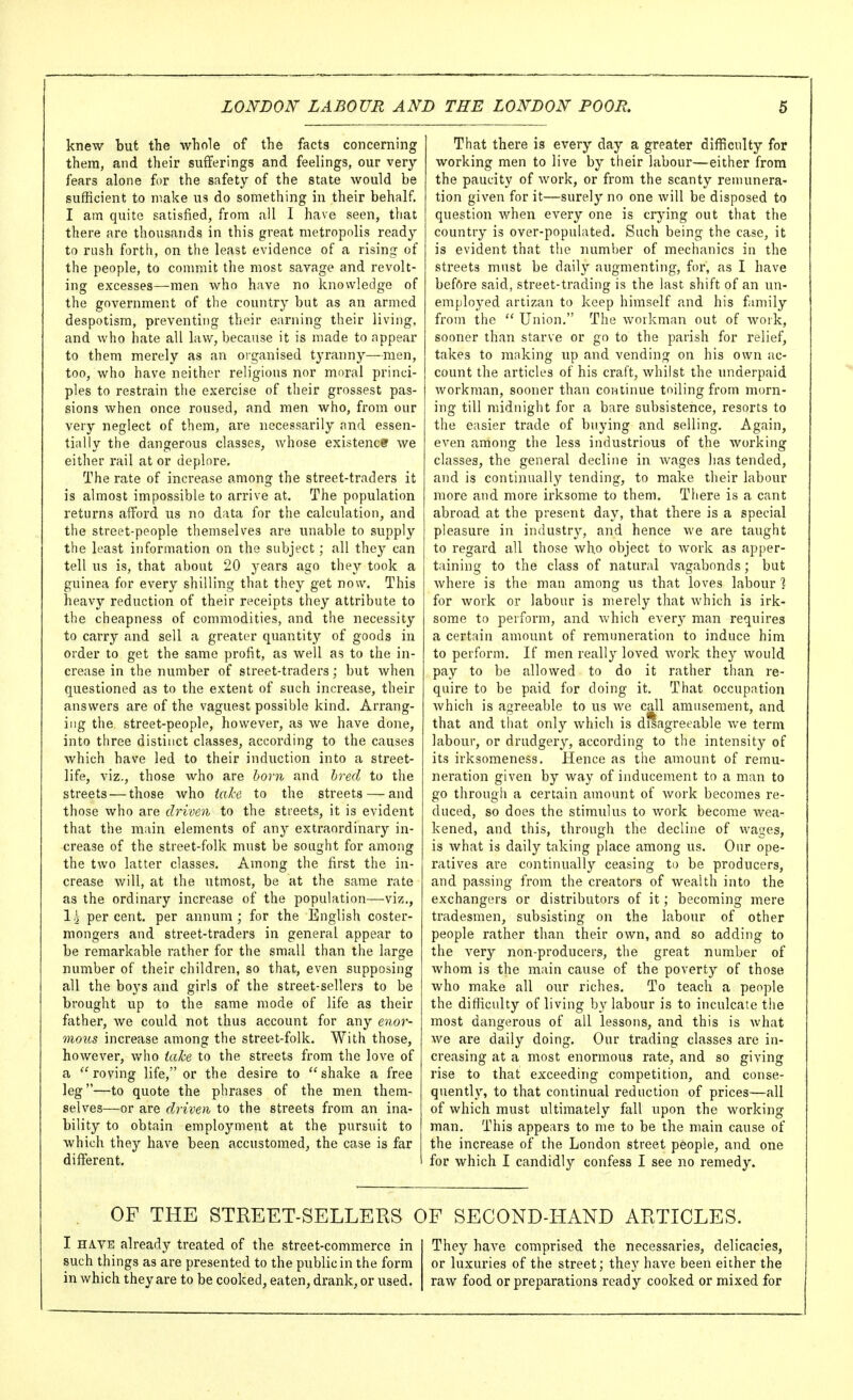 knew but the whole of the facts concerning them, and their sufferings and feelings, our very fears alone for the safety of the state would be sufficient to make us do something in their behalf. I am quite satisfied, from all I have seen, that there are thousands in this great metropolis ready to rush forth, on the least evidence of a rising of the people, to commit the most savage and revolt- ing excesses—men who have no knowledge of the government of the country but as an armed despotism, preventing their earning their living, and who hate all law, because it is made to appear to them merely as an oiganised tyranny—men, too, who have neither religious nor moral princi- ples to restrain the exercise of their grossest pas- sions when once roused, and men who, from our very neglect of them, are necessarily and essen- tially the dangerous classes, whose existenct we either rail at or deplore. The rate of increase among the street-traders it is almost impossible to arrive at. The population returns afford us no data for the calculation, and the street-people themselves are unable to supply the least information on the subject; all they can tell us is, that about 20 years ago they took a guinea for every shilling that they get now. This heavy reduction of their receipts they attribute to the cheapness of commodities, and the necessity to carry and sell a greater quantity of goods in order to get the same profit, as well as to the in- crease in the number of street-traders; but when questioned as to the extent of such increase, their answers are of the vaguest possible kind. Arrang- ing the street-people, however, as we have done, into three distinct classes, according to the causes which have led to their induction into a street- life, viz., those who are horn and hred to the streets — those who ial-e to the streets — and those who are driven to the streets, it is evident that the main elements of any extraordinary in- crease of the street-folk must be sought for among the two latter classes. Among the first the in- crease will, at the utmost, be at the same rate as the ordinary increase of the population—viz., 1.^ percent, per annum; for the English coster- mongers and street-traders in general appear to be remarkable rather for the small than the large number of their children, so that, even supposing all the boj's and girls of the street-sellers to be brought up to the same mode of life as their father, we could not thus account for any enor- mous increase among the street-folk. With those, however, who take to the streets from the love of a  roving life, or the desire to  shake a free leg—to quote the phrases of the men them- selves—or are driven to the streets from an ina- bility to obtain employment at the pursuit to which they have been accustomed, the case is far different. That there is every day a greater difficulty for working men to live by their labour—either from the paucity of work, or from the scanty remunera- tion given for it—surely no one will be disposed to question when every one is crj'ing out that the country is over-populated. Such being the case, it is evident that tlie number of mechanics in the streets must be daily augmenting, for, as I have befftre said, street-trading is the last shift of an un- employed artizan to keep himself and his family from the  Union. The workman out of work, sooner than starve or go to the parish for relief, takes to making up and vending on his own ac- count the articles of his craft, whilst the underpaid workman, sooner than continue toiling from morn- ing till midnight for a bare subsistence, resorts to the easier trade of buying and selling. Again, even among the less industrious of the working classes, the general decline in wages has tended, and is continually tending, to make their labour more and more irksome to them. There is a cant abroad at the present day, that there is a special pleasure in industry, and hence Ave are taught to regard all those who object to work as apper- taining to the class of natural vagabonds; but where is the man among us that loves labour ] for work or labour is merely that which is irk- some to perform, and which every man requires a certain amount of remuneration to induce him to perform. If men really loved work they^ would pay to be allowed to do it rather than re- quire to be paid for doing it. That occupation Avhich is agreeable to us we call amusement, and that and that only which is disagreeable we term labour, or drudgery, according to the intensity of its irksomeness. Hence as the amount of remu- neration given by way of inducement to a man to go through a certain amount of work becomes re- duced, so does the stimulus to work become wea- kened, and this, through the decline of wages, is what is daily taking place among us. Our ope- ratives are continually ceasing to be producers, and passing from the creators of wealth into the exchangers or distributors of it; becoming mere tradesmen, subsisting on the labour of other people rather than their own, and so adding to the very non-producers, the great number of whom is the main cause of the poverty of those who make all our riches. To teach a people the difficulty of living by labour is to inculcate the most dangerous of all lessons, and this is what we are daily doing. Our trading classes are in- creasing at a most enormous rate, and so giving rise to that exceeding competition, and conse- quently, to that continual reduction of prices—all of which must ultimately fall upon the working man. This appears to me to be the main cause of the increase of the London street people, and one for which I candidly confess I see no remedy. OF THE STREET-SELLERS OF SECOND-HAND ARTICLES. I HAVE already treated of the street-commerce in such things as are presented to the public in the form in which they are to be cooked, eaten, drank, or used. They have comprised the necessaries, delicacies, or luxuries of the street; they have been either the raw food or preparations ready cooked or mixed for