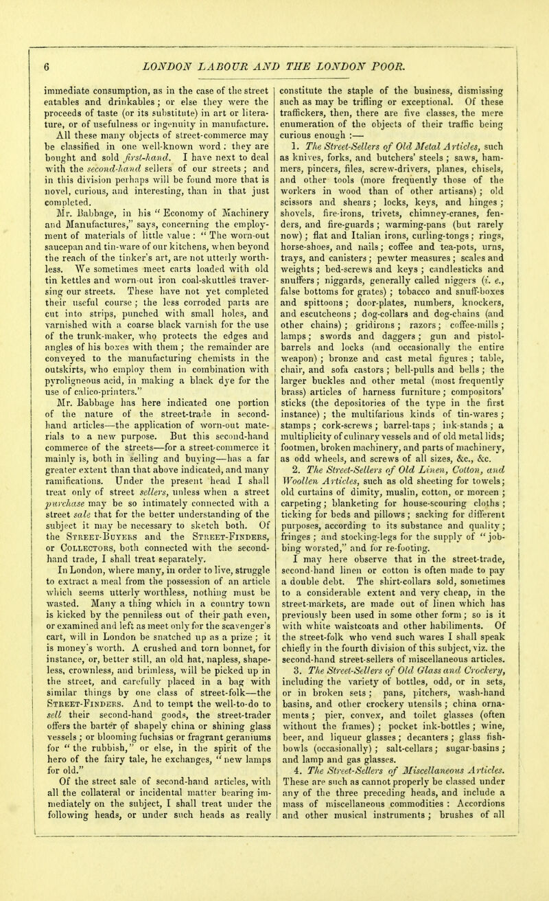 iminediate consumption, as in the case of the street eatables and drinkables; or else they were the proceeds of taste (or its substitute) in art or litera- ture, or of usefulness or ingenuity in manufacture. All these many objects of street-commerce may be classified in one Avell-known word ; they are bought and sold first-hand. I have next to deal with the second-hand sellers of our streets; and in this division perhaps will be found more that is novel, curious, and interesting, than in that just completed. Mr. 13abbagp, in his  Economy of Machinery and Manufactures, says, concerning the employ- ment of materials of little value :  The worn-out saucepan and tin-ware of our kitchens, when beyond the reach of the tinker's art, are not utterly worth- less. We sometimes meet carts loaded with old tin kettles and worn-out iron coal-skuttles traver- sing our streets. These have not yet completed their useful coui'se ; the less corroded parts are cut into strips, punched with small holes, and varnished with a coarse black varnish for the use of the trunk-maker, who protects the edges and angles of his boxes with them ; the remainder are conveyed to the manufacturing chemists in the outskirts, who employ them in combination with pyroligneous acid, in making a black dye for the use of calico-printers. Mr. Babbage has here indicated one portion of the nature of the street-trade in second- hand articles—the application of worn-out mate- rials to a new purpose. But this second-hand commerce of the streets—for a street-commerce it mainly is, both in selling and buying—has a far greater extent than that above indicated, and many ramifications. Under the present head I shall treat only of street sellers, imless when a street purchase may be so intimately connected with a street sale that for the better understanding of the subject it may be necessary to sketch both. Of the Street-Buyebs and the Street-Finders, or Collectors, both connected with the second- hand trade, I shall treat separately. In London, where many, in order to live, struggle to extract a meal from the possession of an article which seems utterly worthless, nothing must be wasted. Many a thing which in a country town is kicked by the penniless out of their path even, or examined and left as meet only for the scavenger's cart, will in London be snatched up as a prize ; it I is money's worth. A crushed and torn bonnet, for I instance, or, better still, an old hat, napless, shape- ! less, crownless, and brimless, will be picked up in I the street, and carefully placed in a bag Avith I similar things by one class of street-folk—the Street-Finders. And to tempt the well-to-do to i sell their second-hand goods, the street-trader j offers the barter of shapely china or shining glass vessels ; or blooming fuchsias or fragrant geraniums for the rubbish, or else, in the spirit of the hero of the fairy tale, he exchanges,  new lamps j for old. 1 Of the street sale of second-hand articles, with I all the collateral or incidental matter bearing im- I mediately on the subject, I shall treat under the j following heads, or under such heads as really constitute the staple of the business, dismissing such as may be trifling or exceptional. Of these traffickers, then, there are five classes, the mere enumeration of the objects of their traffic being curious enough :— 1. The Street-Sellers of Old Metal Articles, mch | as knives, forks, and butchers' steels ; saws, ham- \ mers, pincers, files, screw-drivers, planes, chisels, j and other tools (more frequently those of the ' workers in wood than of other artisans) ; old scissors and shears; locks, keys, and hinges ; i shovels, fire-irons, trivets, chimney-cranes, fen- ; ders, and fire-guards ; warming-pans (but rarely now); flat and Italian irons, curling-tongs ; rings, horse-shoes, and nails; coffee and tea-pots, urns, \ trays, and canisters ; pewter measures ; scales and ' weights ; bed-screws and keys ; candlesticks and : snutfers; niggards, generally called niggers {i. e., i false bottoms for grates) ; tobacco and snutT-boxes and spittoons; door-plates, numbers, knockers, , and escutcheons ; dog-collars and dog-chains (and other chains) ; gridirons ; razors; coflFee-mills; | lamps; swords and daggers; gun and pistol- I barrels and locks (and occasionally the entire ! weapon) ; bronze and cast metal figures ; table, j chair, and sofa castors ; bell-pulls and bells ; the larger buckles and other metal (most frequently brass) articles of harness furniture; compositors' I sticks (the depositories of the type in the first instance) ; the multifarious kinds of tin-wares ; \ stamps ; cork-screws ; barrel-taps ; ink-stands ; a | multiplicity of culinary vessels and of old metal lids; | footmen, broken machinery, and parts of machinery, | as odd wheels, and screws of all sizes, &c., &c. | 2. The Street-Sellers of Old Linen, Cotton, and \ Woollen Articles, such as old sheeting for towels; | old curtains of dimity, muslin, cotton, or moreen ; carpeting; blanketing for house-scouring cloths ; ticking for beds and pillows; sacking for different purposes, according to its substance and quality; fringes ; and stocking-legs for the supply of job- ! bing Avorsted, and for re-footing. i I may here observe that in the street-trade, second-hand linen or cotton is often made to pay a double debt. The shirt-collars sold, sometimes to a considerable extent and very cheap, in the ! street-markets, are made out of linen which has j previously been used in some other form; so is it ! with white Avaistcoats and other habiliments. Of j the street-folk who vend such wares I shall speak chiefly in the fourth division of this subject, viz. the second-hand street-sellers of miscellaneous articles. 3. The Street-Sellers of Old Gloss and Crockery, including the variety of bottles, odd, or in sets, I or in broken sets; pans, pitchers, wash-hand basins, and other crockery utensils ; china orna- ments ; pier, convex, and toilet glasses (often ; without the frames) ; pocket ink-bottles ; wine, beer, and liqueur glasses; decanters ; glass fish- bowls (occasionally); salt-cellars; sugar-basins ; j and lamp and gas glasses. j 4. The Street-Sellers of Miscellaneous Articles. ' These are such as cannot properly be classed under i any of the three preceding heads, and include a | mass of miscellaneous commodities : Accordions ; I and other musical instruments ; brushes of all I