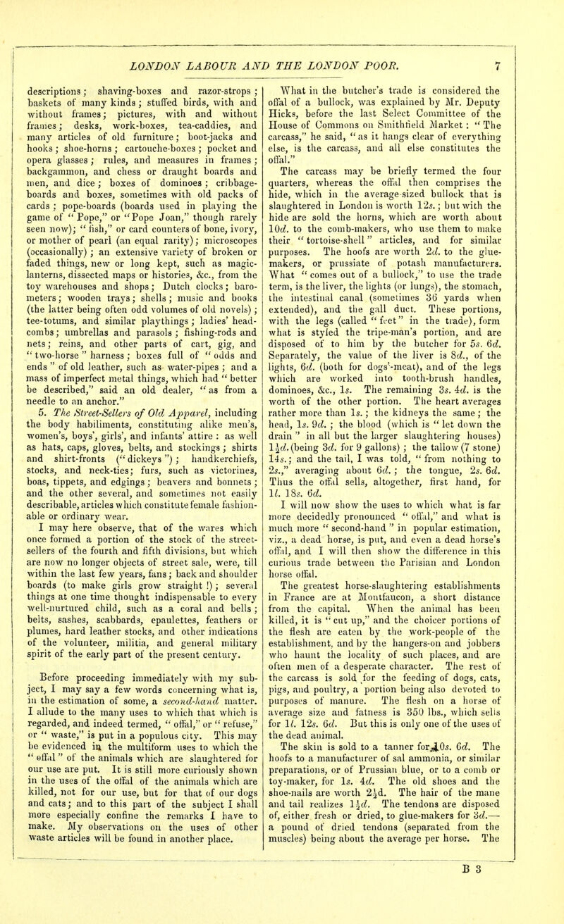 descriptions; shaving-boxes and razor-strops ; baskets of many kinds ; stuffed birds, with and without frames; pictures, Avith and without frames; desks, work-boxes, tea-caddies, and many articles of old furniture; boot-jacks and hooks ; shoe-horns ; cartouche-boxes ; pocket and opera glasses; rules, and measures in frames ; backgammon, and chess or draught boards and men, and dice; boxes of dominoes ; cribbage- boards and boxes, sometimes with old packs of cards ; pope-boards (boards used in playing the game of  Pope, or ''Pope Joan, though rarely seen now);  fish, or card counters of bone, ivory, or mother of pearl (an equal rarity); microscopes (occasionally); an extensive variety of broken or faded things, new or long kept, such as magic- lanterns, dissected maps or histories, &c., from the toy warehouses and shops; Dutch clocks; baro- meters ; wooden trays; shells ; music and books (the latter being often odd volumes of old novels); tee-totums, and similar playthings ; ladies' head- combs; lunbrellas and parasols; fishing-rods and nets; reins, and other parts of cart, gig, and  two-horse  harness ; boxes full of odds and ends  of old leather, such as water-pipes ; and a mass of imperfect metal things, which had  better be described, said an old dealer, as from a needle to an anchor. 5. The Street-Sellers of Old Apparel, including the body habiliments, constituting alike men's, women's, boys', girls', and infants' attire : as well as hats, caps, gloves, belts, and stockings; shirts and shirt-fronts ( dickeys ); handkerchiefs, stocks, and neck-ties; furs, such as victorines, boas, tippets, and edgings ; beavers and bonnets ; and the other several, and sometimes not easily describable, articles which constitute female fashion- able or ordinary Avear, I may here observe, that of the wares which once formed a portion of the stock of the street- sellers of the fourth and fifth divisions, but which are now no longer objects of street sale, were, till within the last few years, fans; back and shoulder boards (to make girls grow straight !); several things at one time thought indispensable to every well-nurtured child, such as a coral and bells ; belts, sashes, scabbards, epaulettes, feathers or plumes, hard leather stocks, and other indications of the volunteer, militia, and general military spirit of the early part of the present century. Eefore proceeding immediately with my sub- ject, I may say a few words concerning what is, in the estimation of some, a second-hand matter. I allude to the many uses to which that which is regarded, and indeed termed,  offal, or  refuse, or  waste, is put in a populous city. This may be evidenced in the multiform uses to which the  offal of the animals which are slaughtered for our use are put. It is still more curiously shown in the uses of the offal of the animals which are killed, not for our use, but for that of our dogs and cats; and to this part of the subject I shall more especially confine the remarks 1 have to make. My observations on the uses of other waste articles will be found in another place. What in the butcher's trade is considered the offal of a bullock, was explained by Mr. Deputy Hicks, before the last Select Committee of the House of Commons on Smithfield Market :  The carcass, he said,  as it hangs clear of everything else, is the carcass, and all else constitutes the offiil. The carcass may be briefly termed the four quarters, whereas the offal then comprises the hide, which in the average sized bullock that is slaughtered in London is worth 125.; but with the hide are sold the horns, which are worth about lOd. to the comb-makers, who use them to make their  tortoise-shell articles, and for similar purposes. The hoofs are worth %L to the glue- makers, or prussiate of potash manufacturers. What  comes out of a bullock, to use the trade term, is the liver, the lights (or lungs), the stomach, the intestinal canal (sometimes 36 yards when extended), and the gall duct. These portions, with the legs (called  tVet in the trade), form what is styled the tripe-man's portion, and are disposed of to him by the butcher for 5s. Qd. Separately, the value of the liver is 8cZ., of the lights, Qd. (both for dogs'-meat), and of the legs which are worked into tooth-brush handles, dominoes, &c.. Is. The remaining 35. id. is the worth of the other portion. The heart averages rather more than Is.; the kidneys the same ; the head, Is. 9cZ. ; the blood (which is  let down the drain  in all but the hirger slaughtering houses) l^f^, (being 3fZ. for 9 gallons) ; the tallow (7 stone) 145.: and the tail, I was told,  from nothing to 2s., averaging about 6cZ. ; the tongue, 2s. Qd. Thus the offal sells, altogether, first hand, for 1^. ]85. U. I will now show the uses to which what is far more decidedly pronounced  offiil, and what is much more  second-hand  in popular estimation, viz., a dead horse, is put, and even a dead horse's offal, and I will then show the difference in this curious trade between the Parisian and London horse offal. The greatest horse-slaughtering establishments in France are at Montfaucon, a short distance from the capital. When the animal has been killed, it is  cut up, and the choicer portions of the flesh are eaten by the work-people of the establishment, and by the hangers-on and jobbers who haunt the locality of such places, and are often men of a desperate character. The rest of the carcass is sold for the feeding of dogs, cats, pigs, and poultry, a portion being also devoted to purposes of manure. The flesh on a horse of average size and fatness is 350 lbs., which sells for 1^. 12s. Qd. But this is only one of the uses of the dead animal. The skin is sold to a tanner forj4>0s. Qd. The hoofs to a manufacturer of sal ammonia, or similar preparations, or of Prussian blue, or to a comb or toy-maker, for Is. id. The old shoes and the shoe-nails are worth 2^d. The hair of the mane and tail realizes \\d. The tendons are disposed of, either fresh or dried, to glue-makers for '6d.—• a pound of dried tendons (separated from the muscles) being about the average per horse. The B 3