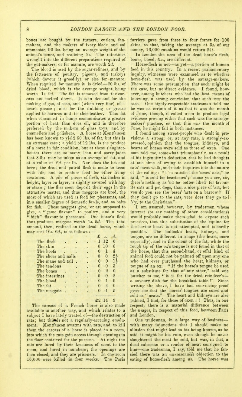 bones are bought by the turners, cutlers, fan- makers, and the makers of ivory black and sal ammoniac, 90 lbs. being an average weight of the animal's bones, and realizing 2s. The intestines wrought into the different preparations required of the gut-makers, or for manure, are worth Id. The blood is used by the sugar-refiners, and by the fatteners of poultry, pigeons, and turkeys (which devour it greedily), or else for manure. ' When required for manure it is dried—20 lbs. of dried blood, which is the average weight, being worth 1.?. Oc?. The fat is removed from the car- cass and melted down. It is in demand for the making of gas, of soap, and (when very fine) of— bear's grease ; . also for the dubbing or grease i applied to harness and to shoe-leather. This fat Avhen consumed in lamps communicates a greater ' portion of heat than does oil, and is therefore ! preferred by the makers of glass toys, and by i enamellers and polishers. A horse at Montfaucon i has been known to yield 60 lbs. of fat, but this is an extreme case; a yield of 12 lbs. is the produce of a horse iii fair condition, but at these slaughter- houses there are so many lean and sorry jades that 8 lbs. maybe taken as an average of fat, and at a value of &cl. per lb. Nor does the list end | here ; the dead and putrid flesh is made to teem i with life, and to produce food for other living ! creatures. A pile of pieces of flesh, six inches in height, layer on layer, is slightly covered with hay or straw; the flies soon deposit their eggs in the attractive matter, and thus maggots are bred, the most of which are used as food for pheasants, and in a smaller degree of domestic fowls, and as baits for fish. These maggots give, or are supposed to give, a ''game flavour to poultry, and a very  high  flavour to pheasants. One horse's flesh j thus produces maggots Avorth \s. 5d. The total j amount, then, realized on the dead horse, which i may cost 10s. 6d., is as follows :— 1 £ 5. d. The flesh 1 ]2 6 The skin 0 10 6 The hoofs 0 1 4 The shoes and nails 0 0 21- The mane and tail . 0 0 H The tendons 0 0 3 The bones 0 2 0 The intestines 0 0 2 The blood 0 1 9 The fat 0 4 0 The maggots . 0 1 5 £2 14 3 The carcass of a French horse is also made i available in another way, and which relates to a subject I have lately treated of—the destruction of rats; but thiafcis not a regularly-accruing emolu- ment. Montfaucon swarms with rats, and to kill them the carcass of a horse is placed in a room, into which the rats gain access through openings in the floor contrived for the purpose. At night the rats are lured by their keenness of scent to the room, and lured in numbers; the openings are then closed, and they are prisoners. In one room 16,000 were killed in four weeks. The Paris furriers gave from three to four francs for 100 skins, so that, taking the average at 85. of our money, 16,000 rat-skins would return 2il. In London the uses of the dead horse's flesh, bones, blood, &c., are different. Horse-flesh is not—as yet—a portion of human food in this country. In a recent parliamentary inquiry, witnesses were examined as to whether horse-flesh was used by the sausage-makers. There was some presumption that such might be the case, but no direct evidence. I found, how- ever, among butchers who had the best means of knowing, a strong conviction that such v:as the case. One highly-respectable tradesman told me he was as certain of it as that it was the month of June, though, if called upon to produce legal evidence proving either that such was the sausage- makers' practice, or that this n-as the month of June, he might fail in both instances. I found among street-people who dealt in pro- visions a strong, or, at any rate, a strongly-ex- pressed, opinion that the tongues, kidneys, and hearts of horses were sold as those of oxen. One man told me, somewhat triumphantly, as a result of his ingenuity in deduction, that he had thoughts at one lime of trying to establish himself in a cats'-meat walk, and made inquiries into the nature of the calling : I'm satisfied the 'osses' arts, he said,  is sold for beastesses': 'cause you see, sir, there's nothing as 'ud be better liked for favour- ite cats and pet dogs, than a nice piece of 'art, but ven do you see the 'osses' 'arts on a barrow ? If they don't go to the cats, vere does they go to ? Yy, to the Christians. I am assured, however, by tradesmen whose interest (to say nothing of other considerations) would probably make them glad to expose such practices, that this substitution of the equine for the bovine heart is not attempted, and is hardly possible. The bullock's heart, kidneys, and tongue, are so different in shape (the heart, more especially), and in the colour of the fat, while the rough tip of the ox's tongue is not found in that of the horse, that this second-hand, or offal kind of animal food could not be palmed off upon any one who had ever purchased the heart, kidneys, or tongue of an ox.  If the horse's tongue be used as a substitute for that of any other, said one butcher to me, it is for the dried reindeer's — a savoury dish for the breakfast table !'' Since writing the above, I have had convincing proof given me that the horses' tongues are cured and sold as neats. The heart and kidneys are also palmed, I find, for those of oxen ! ! Thus, in one respect, there is a material difference between the usages, in respect of this food, between Paris and London. One tradesman, in a large way of business— with many injunctions that I should make no allusion that might lead to his being known, as he said it might be his ruin, even though he never slaughtered the meat he sold, but was, in fact, a dead salesman or a vendor of meat consigned to him—one tradesman, I say, told me that he fan- cied there Avas an unreasonalh objection to the eating of horse-flesh among us. The horse was