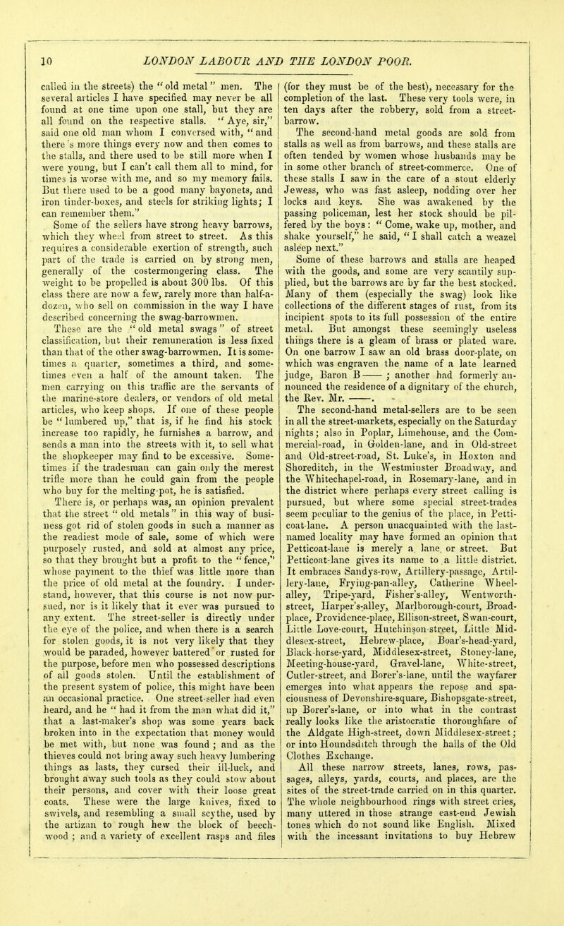called in the streets) the  old metal men. The several articles I have specified may never be all found at one time upon one stall, but they are all found on the respective stalls, ''Aye, sir, said one old man whom I conversed with, and there s more things ever}' now and then comes to the stalls, and there used to be still more when I Avere young, but I can't call them all to mind, for times is worse with me, and so my memory fails. But there used to be a good many bayonets, and iron tinder-boxes, and steels for striking lights; I can remember them. Some of the sellers have strong heavy barrows, which they wheel from street to street. As this requires a considerable exertion of strength, such part of the trade is carried on by strong men, generally of the costermongering class. The weight to be propelled is about 300 lbs. Of this class there are now a few, rarely more than half-a- dozen, who sell on commission in the way I have described concerning the swag-barrowmen. These are the old metal swags of street classification, but their remuneration is less fixed than that of the other swag-barrowmen. It is some- times a quarter, sometimes a third, and some- times even a half of the amount taken. The men carrying on this traffic are the servants of the marine-store dealers, or vendors of old metal articles, who keep shops. If one of these people be  lumbered up, that is, if he find his stock increase too rapidly, he furnishes a barrow, and sends a man into the streets with it, to sell what the shopkeeper may find to be excessive. Some- times if the tradesman can gain only the merest trifle more than he could gain from the people who buy for the melting-pot, he is satisfied. There is, or perhaps was, an opinion prevalent that the street  old metals in this way of busi- ness got rid of stolen goods in such a manner as the readiest mode of sale, some of which were purposely rusted, and sold at almost any price, so that they brought but a profit to the  fence, whose payment to the thief was little more than the price of old metal at the foundry. I under- stand, however, that this course is not now pur- sued, nor is it likely that it ever was pursued to any extent. The street-seller is directly under the eye of the police, and when there is a search for stolen goods, it is not very likely that they would be paraded, however battered or rusted for the purpose, before men who possessed descriptions of ail goods stolen. Until the establishment of the present system of police, this might have been an occasional practice. One street-seller had even heard, and he  had it from the man what did it, that a last-maker's shop was some years back broken into in the expectation that money would be met with, but none was found ; and as the thieves could not bring away such heavy lumbering things as lasts, they cursed their ill-luck, and brought away such tools as they could stow about their persons, and cover with their loose great coats. These were the large knives, fixed to swivels, and resembling a small scythe, used by the artizan to rough hew the block of beech- wood ; and a variety of excellent rasps and files (for they must be of the best), necessary for the completion of the last. These very tools were, in ten days after the robbery, sold from a street- barrow. The second-hand metal goods are sold from stalls as well as from barrows, and these stalls are often tended by Avomen whose husbands may be in some other branch of street-commerce. One of these stalls I saw in the care of a stout elderly Jewess, who was fast asleep, nodding over her locks and keys. She was awakened by the passing policeman, lest her stock should be pil- fered by the boys :  Come, wake up, mother, and shake yourself, he said, I shall catch a Aveazel asleep next. Some of these barroAvs and stalls are heaped with the goods, and some are very scantily sup- plied, but the barrows are by far the best stocked. Many of them (especiall}'- the swag) look like collections of the different stages of rust, from its incipient spots to its full possession of the entire metal. But amongst these seemingly useless things there is a gleam of brass or plated Avare, On one barrow I saw an old brass door-plate, on Avhich Avas engraven the name of a late learned judge. Baron B ; another had formerl}'an- nounced the residence of a dignitary of the church, the E-ev. Mr. . The second-hand metal-sellers are to be seen in all the street-markets, especially on the Saturday nights; also in Poplar, Limehouse, and the Com- mercial-road, in Grolden-lane, and in Old-street and Old-street-road, St. Luke's, in Hoxton and Shoreditch, in the Westminster Broadway, and the Whitechapel-road, in Rosemary-lane, and in the district where perhaps every street calling is pursued, but Avhere some special street-trades seem peculiar to the genius of the place, in Petti- coat-lane. A person unacquainted Avith the last- named locality may have formed an opinion th;it Petticoat-lane is merely a lane, or street. But Petticoat-lane giA-es its name to a little district. It embraces Sandys-row, Artillery-passage, x\rti]- lery-lane. Frying-pan-alley, Catlierine Wheel- alley, Tripe-yard, Fisher's-alley, Wentworth- street, Harper's-alley, Marlborough-court, Broad- place, Providence-place, Ellison-street, Swan-court, Little Love-court, Hutchinson-street, Little Mid- dlesex-street, Hebrew-place, Boar's-head-yard, Black-horse-yard, Middlesex-street, Stoney-lane, Meeting-house-yard, Gravel-lane, White-street, Culler-street, and Borer's-lane, until the wayfarer emerges into what appears the repose and spa- ciousness of Devonshire-square, Bishopsgate-street, up Borer's-lane, or into what in the contrast really looks like the aristocratic thoroughfare of the Aldgate High-street, down Middlesex-street; or into Houndsditch through the halls of the Old Clothes Exchange. All these narroAv streets, lanes, rows, pas- sages, alleys, yards, courts, and places, are the sites of the street-trade carried on in this quarter. The Avhole neighbourhood rings with street cries, many uttered in those strange east-end Jewish tones Avhich do not sound like English. Mixed Avith the incessant invitations to buy HebreAV