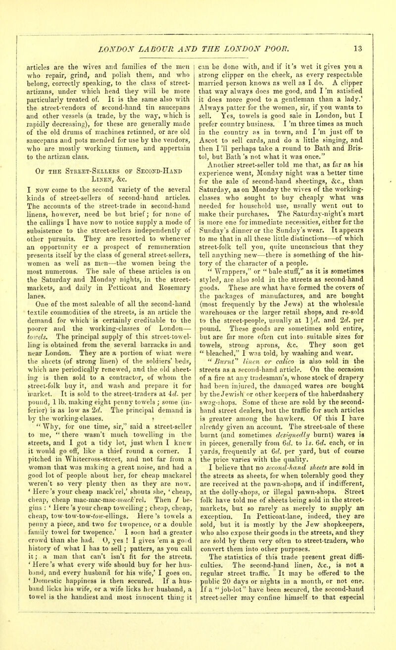 articles are the wives and families of the men | who repair, grind, and polish them, and Avho belong, correctl}^ speaking, to the class of street- artizans, under which head they will be more particularly treated of. It is the same also with the street-vendors of second-hand tin saucepans and other vessels (a trade, by the way, which is rapidly decreasing), for these are generally made of the old drums of machines retinned, or are old saucepans and pots mended for use by the vendors, Avho are mostly working tinmen, and appertain to the artizan class. Op the Street-Sellers op Second-Hand Linen, &c. I NOW come to the second variety of the several kinds of street-sellers of second-hand articles. The accounts of the street-trade in second-hand linens, however, need be but brief; for none of the callings I have now to notice supply a mode of subsistence to the street-sellers independently of other pursuits. They are resorted to whenever an opportunity or a prospect of remuneration presents itself by the class of general street-sellers, Avomen as well as men—-the women being the most numerous. The sale of these articles is on the Saturday and Monday nights, in the street- markets, and daily in Petticoat and Rosemary lanes. One of the most saleable of all the second-hand textile commodities of the streets, is an article the demand for which is certainly creditable to the poorer and the working-classes of London— toirels. The principal supply of this street-to wel- ling is obtained from the several barracks in and near London. They are a portion of what Avere the sheets (of strong linen) of the soldiers' beds, which are periodically renewed, and the old sheet- ing is then sold to a contractor, of whom the street-folk buy it, and wash and prepare it for market. It is sold to the street-traders at id. per pound, 1 lb. making eight penny towels ; some (in- ferior) is as low as 2(1. The principal demand is by the working-classes. s  Why, for one time, sir, said a street-seller to me,  there wasn't much towelling in the streets, and I got a tidy lot, just when I knew it Avould go ofl, like a thief round a corner. I pitched in Whitecross-street, and not far from a woman that was making a great noise, and had a good lot of people about her, for cheap mackarel weren't so very plenty then as they are now. * Here's your cheap mack'rel,' shouts she, 'cheap, cheap, cheap mac-mac-mac-5»af£rel. Then / be- gins : ' Here's your cheap towelling ; cheap, cheap, cheap, tow-tow-tow-^o?£;-ellings. Here's towels a penny a piece, and two for twopence, or a double family towel for twopence.' I soon had a greater crowd than she had. 0, yes ! I gives 'em a go.id history of what I has to sell; patters, as you call it; a man that can't isn't fit for the streets. ' Here's what every wife should buy for her hus- 1 band, and every husband for his Avife,' I goes on. I ' Domestic happiness is then secured. If a hus- i band licks his wife, or a wife licks her husband, a towel is the handiest and most innocent thing it can be done with, and if it's wet it gives you a strong clipper on the cheek, as every respectable married person knows as well as I do. A clipper that way always does me good, and I'm satisfied it does more good to a gentleman than a lady.' Always patter for the women, sir, if you wants to sell. Yes, towels is good sale in London, but I prefer country business. I'm three times as much in the country as in toAvn, and I'm just off to Ascot to sell cards, and do a little singing, and then I '11 perhaps take a round to Bath and Bris- tol, but Bath's not what it was once. Another street-seller told me that, as far as his experience went, Monday night was a better time for the sale of second-hand sheetings, &c., than Saturday, as on Monday the wives of the working- classes who sought to buy cheaply what Avas needed for household use, usually Avent out to make their purchases. The Saturday-night's mart is more one for immediate necessities, either for the Sunday's dinner or the Sunday's Avear. It appears to me that in all these little distinctions—of Avhich street-folk tell you, quite unconscious that they tell anything new—there is something of the his- tory of the character of a people,  Wrappers, or  bale-stuff, as it is sometimes styled, are also sold in the streets as second-hand goods. These are what have formed the covers of the packages of manufactures, and are bought (most frequently by the JeAvs) at the Avholesale Avarehouses or the larger retail shops, and re-sold to the street-people, usually at l^f^. and 2d. per pound. These goods are sometimes sold entire, but are far more often cut into suitable sizes for toAvels, strong aprons, &c. They soon get  bleached, I Avas told, by Avashing and Avear.  JJiirnt linen or calico is also sold in the streets as a second-hand article. On the occasion of a fire at any tradesman's, Avhose stock of drapery had been injured, the damaged Avares are bought by the JeAvish or other keepers of the haberdashery SAA^^g-shops. Some of these are sold by the second- hand street dealers, but the traffic for such articles is greater among the hawkers. Of this I have already given an account. The street-sale of these burnt (and sometimes dcsignedbj burnt) Avares is in pieces, generally from Qd. to Is. Qd. each, or in yards, frequently at Qd. per yard, but of course the price varies Avith the quality. I believe that no second-hand sheets are sold in the streets as sheets, for Avhen tolerably good they are received at the paAvn-shops, and if indifferent, at the dolly-shops, or illegal paAvn-shops. Street folk have told me of sheets being sold in the street- markets, but so rarely as merely to supply an exception. In Petticoat-lane, indeed, they are sold, but it is mostly by the Jew shopkeepers, Avho also expose their goods in the streets, and they are sold by them very often to street-traders, Avho convert them into other purposes. The statistics of this trade present great diffi- culties. The second-hand linen, &c., is not a regular street traffic. It may be offered to the public 20 days or nights in a month, or not one. If a job-lot have been secured, the second-hand street-seller may confine himself to that especial