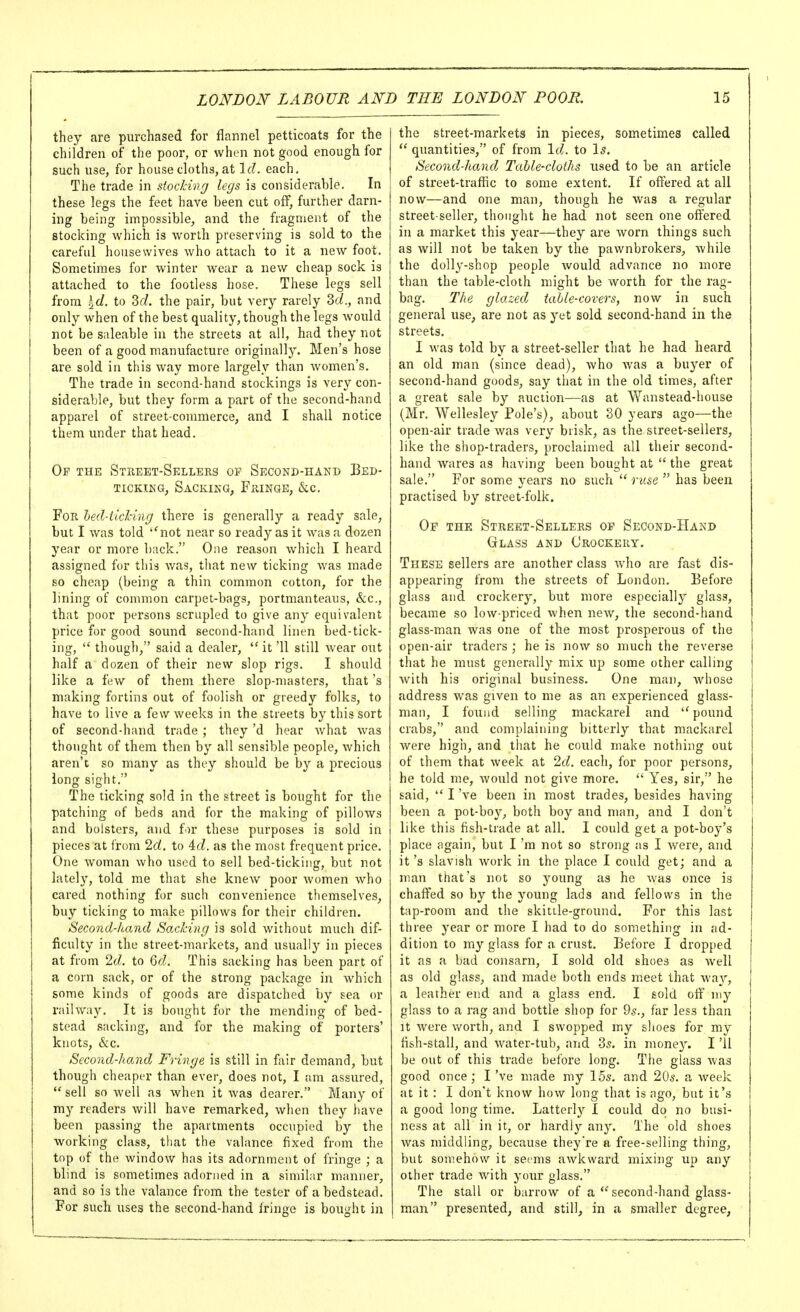 they are purchased for flannel petticoats for the children of the poor, or when not good enough for such use, for house cloths, at Id. each. The trade in stocking legs is considerable. In these legs the feet have been cut off, further darn- ing being impossible, and the fragment of the stocking which is worth preserving is sold to the careful housewives who attach to it a new foot. Sometimes for winter Avear a new cheap sock is attached to the footless hose. These legs sell from \d- to Sf/. the pair, but very rarely 3c/., and only when of the best quality, though the legs would not be saleable in the streets at all, had they not been of a good manufacture originally. Men's hose are sold in this way more largely than women's. The trade in second-hand stockings is very con- siderable, but they form a part of the second-hand apparel of street-commerce, and I shall notice them under that head. Op the Street-Sellers Second-hand Bed- ticking, Sacking, Fringe, &c. For led-iiching there is generally a ready sale, but I was told *'not near so ready as it was a dozen year or more back. One reason which I heard assigned for this was, tliat new ticking was made so cheap (being a thin common cotton, for the lining of common carpet-bags, portmanteaus, &c., that poor persons scrupled to give any equivalent price for good sound second-hand linen bed-tick- ing,  though, said a dealer,  it '11 still wear out half a dozen of their new slop rigs. I should like a few of them there slop-masters, that's making fortins out of foolish or greedy folks, to have to live a few weeks in the streets by this sort of second-hand trade; they'd hear what was thought of them then by all sensible people, which aren't so many as they should be by a precious long sight. The ticking sold in the street is bought for the patching of beds and for the making of pillows and bolsters, and for these purposes is sold in pieces at from 2d. to 4(i. as the most frequent price. One woman who used to sell bed-ticking, but not lately, told me that she knew poor women who cared nothing for such convenience themselves, buy ticking to make pillows for their children. Second-hand Sacking is sold without much dif- ficulty in the street-markets, and usually in pieces at from 2d. to 6d. This sacking has been part of a corn sack, or of the strong package in which some kinds of goods are dispatched by sea or railway. It is bought for the mending of bed- stead sacking, and for the making of porters' knots, &c. Second-hand Fringe is still in fair demand, but though cheaper than ever, does not, I am assured, sell so well as when it was dearer. Many of my readers will have remarked, when they liave been passing the apartments occupied by the working class, that the valance fixed from the top of the window has its adornment of fringe ; a blind is sometimes adorned in a similar manner, and so is the valance from the tester of a bedstead. For such uses the second-hand fringe is bought in the street-markets in pieces, sometimes called  quantities, of from Id. to Is. Second-hand Tahle-cloihs used to be an article of street-traffic to some extent. If offered at all now—and one man, though he was a regular street-seller, thought he had not seen one offered in a market this year—they are worn things such as will not be taken by the pawnbrokers, while the dolly-shop people would advance no more than the table-cloth might be worth for the rag- bag. The glazed table-covers, now in such general use, are not as yet sold second-hand in the streets. I was told by a street-seller that he had heard an old man (since dead), who was a buyer of second-hand goods, say that in the old times, after a great sale by auction—as at Wanstead-liouse (Mr. Wellesley Pole's), about 30 years ago—the open-air trade was very brisk, as the street-sellers, like the shop-traders, proclaimed all their second- hand wares as having been bought at  the great sale. For some years no such  ruse  has been practised by street-folk. Of the Street-Sellers op Second-Hand Glass and Crockery. These sellers are another class who are fast dis- appearing from the streets of London. Before glass and crockery, but more especially glass, became so low-priced when new, the second-hand glass-man was one of the most prosperous of the open-air traders ; he is now so much the reverse that he must generally^ mix up some other calling with his original business. One man, Avhose address was given to me as an experienced glass- man, I found selling mackarel and  pound crabs, and complaining bitterly that mackarel were high, and that he could make nothing out of them that week at 2d. each, for poor persons, he told me, would not give more.  Yes, sir, he said,  I've been in most trades, besides having been a pot-boy, both boy and man, and I don't like this fish-trade at all. I could get a pot-boy's place again, but I 'ra not so strong as I were, and it's slavish work in the place I could get; and a man that's not so young as he was once is chaffed so by the young lads and fellows in the tap-room and the skittle-ground. For this last three year or more I had to do something in ad- dition to my glass for a crust. Before I dropped it as a bad consarn, I sold old shoes as well as old glass, and made both ends meet that way, a leather end and a glass end, I sold off my glass to a rag and bottle shop for 9s., far less than It were worth, and I swopped my shoes for my fish-stall, and water-tub, and 35. in money. I '11 be out of this trade before long. The glass was good once ; I've made my 15s. and 20s. a week at it : I don't know how long that is ago, but it's a good long time. Latterly I could do no busi- ness at all in it, or hardly any. The old shoes was middling, because they're a free-selling thing, but souiehow it seems awkward mixing up any other trade with your glass. The stall or barrow of a  second-hand glass- man presented, and still, in a smaller degree,