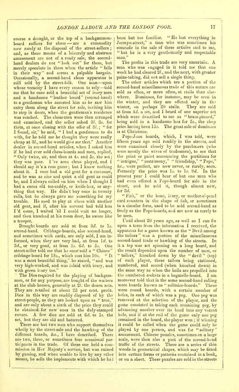 course a draught, or the top of a backgammon- board suffices for chess — are a commodity now rarely at the disposal of the street-sellers ; and, as these means of a leisurely and abstruse amusement are not of a readj' sale, the second- hand dealers do not look out for them, but merely speculate in them when the article falls in their way and seems a palpable bargain. Occasionally, a second-hand chess apparatus is still sold by the street-folk. One man—upon whose veracity I have every reason to rel}'—-told me that he once sold a beautiful set of ivory men and a handsome ''leather board (second-hand) to a gentleman who accosted him as lie saw him carry them along the street for sale, inviting him to step in doors, when tlie gentleman's residence was reached. The chess-men were then arranged and examined, and the seller asked 2)1. 35. for them, at once closing with the offer of 3^.;  for I found, sir, he said,  I had a gentleman to do with, for he told me he thought they were really cheap at 3^., and he would give me that. Another dealer in second-hand articles, when I asked him if he had ever sold chess-boards and men, replied, *' Only twice, sir, and then at 4^. and 5s. the set; they was poor. I 've seen chess played, and I should say it's a nun game; but I know nothing about it. I once had a old gent for a customer, and he was as nice and quiet a old gent as could be, and I always called on him when I thought I had a curus old tea-caddy, or knife-box, or any- thing that way. He didn't buy once in twenty calls, but he always gave me something for my trouble. He used to play at chess with another old gent, and if, after his servant had told iiim I'd come, I waited 'til I could wait no longer, and then knocked at his room door, he swore like a trooper. Draught-boards are sold at from 3cZ. to I5. second-hand. Cribbage-boards, also second-hand, and sometimes with cards, are only sold, I am in- formed, when they are very bad, at from 'id. to 3fZ., or very good, at from 2,s-. Qd. to bs. One street-seller told me that he once sold a  Cliinee cribbage-board for 18s., Avhich cost him lOs.  It was a most beautiful thing,' he stated, and was very high-worked, and was inlaid with ivory, and with green ivory too. The Dice required for the playing of backgam- mon, or for any purpose, are bought of the waiters at the club-houses, generally at 21. the dozen sets. They are retailed at about 25 per cent. proHt. Dice in this way are readily disposed of by the street-people, as they are looked upon as  true, and are only about a sixth of the price they could be obtained for new ones in the duly-stamped covers. A few dice are sold at M. to Is. the set, but they are old and battered. There are but two men who support themselves wholly by the street-sale and the hawking of the different boards, &c., I have described. There are two, three, or sometimes four occasional par- ticipants in the trade. Of these one held a com- mission in Her Majesty's service, but was ruined by gaming, and when unable to live by any other means, he sells the implements with which he hai been but too fcimiliar.  He lost everything in Jermyn-street, a man who was sometimes his comrade in the sale of these articles &aid to me, but he is a very gentlemanly and respectable man. The profits in this trade are very imcertaiu. A man who was engaged in it told me that one week he had cleared 'IL, and the next, with greater pains-taking, did not sell a single thing. The other articles which are a portion of the second-hand miscellaneous trade of this nature are sold as often, or more often, at stalls than else- where. Dominoes, for instance, may be seen in the winter, and they are offered only in th.; winter, on perhaps 20 stalls. They are sold at from Ad. a set, and I heard of one superior set which were described to me as brass-pinned, being sold in a handsome box for 5s., the shop price having been 15s. The great sale of dominoes is at Christmas. Pope-Joan boards, which, I was told, were fifteen years ago sold readily in the streets, and were examined closely by the purchasers (who were mostly the wives of tradesmen), to see that the print or paint announcing the partitions for intrigue, '•'inatrimon}', 'friendship, Pope, kc, were perfect, are now never, or rarely, seen. Formerly the price was Is. to Is. ^d. In the present year I could hear of but one man who had even offered a Pope-board for sale in the street, and he sold it, though almost new, for M.  Fish, or the bone, ivory, or mother-o'-pearl card counters in the shape of lish, or sometimes in a circular form, used to be sold second-hand as freely as the Pope-boards, and are now as rarely to be seen. Until about 20 years ago, as well as I can fix upon a term from the information I received, the apparatus for a game known as the  Devil among the tailors  was a portion of the miscellaneous second-hand trade or hawking of the streets. In it a top was set spinning on a long board, and the result depended upon the number of men, or  tailors, knocked down by the  devil  (top) of each player, these tailors being stationed, numbered, and scored (when knocked down) in the same way as when the balls are propelled into the numbered sockets in a bagatelle-board. I am moreover told that in the same second-hand calling were boards known as '• solitaire-boards. These were round boards, with a certain number of holes, in each of which was a peg. One peg was removed at the selection of the player, and the game consisted in taking each remaining peg, by advancing another over its head into any vacant hole, and if at the end of the game only one peg remained in the board, the player won ; if winning it could be called when the game could only be played by one person, and was fur solitary amusement. Chinese puzzles, sometimes on a large scale, were then also a part of the second-h;ind traffic of the streets. These are a series of thin woods in geometrical shapes, which may be fitted into certain forms or patterns contained in a book, or on a sheet. These puzzles are sold in the streets