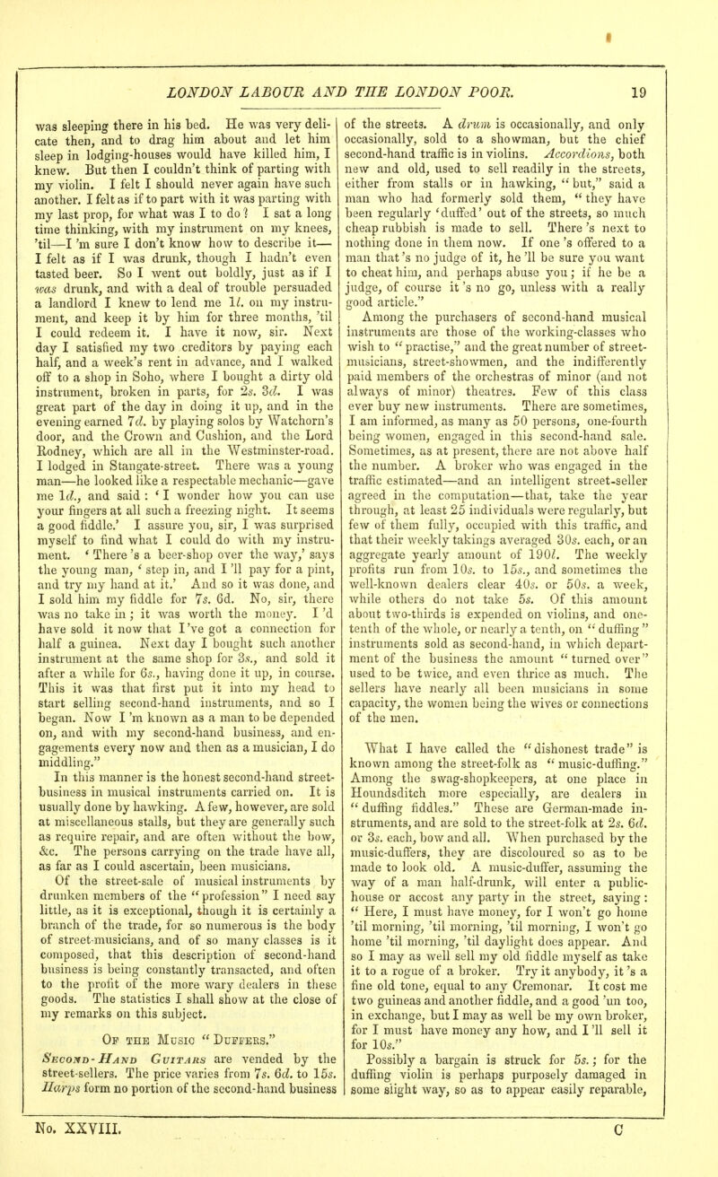 was sleeping there in his bed. He was very deli- cate then, and to drag him about and let him sleep in lodging-houses would have killed him, I knew. But then I couldn't think of parting with my violin. I felt I should never again have such another. I felt as if to part with it was parting with my last prop, for what was I to do ? I sat a long time thinking, with my instrument on my knees, 'til—I'm sure I don't know how to describe it— I felt as if I was drunk, though I hadn't even tasted beer. So I went out boldly, just as if I was drunk, and with a deal of trouble persuaded a landlord I knew to lend me 11. on my instru- ment, and keep it by him for three months, 'til I could redeem it. I have it now, sir. Next day I satisfied my two creditors by paying each half, and a week's rent in advance, and I walked off to a shop in Soho, where I bought a dirty old instrument, broken in parts, for 2s. 3(?. I was great part of the day in doing it up, and in the evening earned 7cZ. by playing solos by Watchorn's door, and the Crown and Cushion, and the Lord Rodney, which are all in the Westminster-road. I lodged in Stangate-street. There was a young man—he looked like a respectable mechanic—gave me Id., and said : * I wonder how you can use your fingers at all such a freezing night. It seems a good fiddle.' I assure you, sir, I was surprised myself to find what I could do with my instru- ment. ' There's a beer-shop over the way,' says the young man, ' step in, and I '11 pay for a pint, and try my hand at it,' And so it was done, and I sold him my fiddle for 75. 6d. No, sir, there was no take in ; it was worth the money. I'd have sold it now that I've got a connection for lialf a guinea. Next day I bought such another instrument at the same shop for 3,-j,, and sold it after a while for 65., having done it up, in course. This it was that first put it into my head to start selling second-hand instruments, and so I began. Now I'm known as a man to be depended on, and with my second-hand business, and en- gagements every now and then as a musician, I do middling. In this manner is the honest second-hand street- business in musical instruments carried on. It is usually done by hawking. A few, however, are sold at miscellaneous stalls, but they are generally such as require repair, and are often without the bow, &c. The persons carrying on the trade have all, as far as I could ascertain, been musicians. Of the street-sale of musical instruments by drunken members of the profession I need say little, as it is exceptional, though it is certainly a branch of the trade, for so numerous is the body of street-musicians, and of so many classes is it composed, that this description of second-hand business is being constantly transacted, and often to the profit 01 the more wary dealers in these goods. The statistics I shall show at the close of my remarks on this subject. Of the Music  Duffers. Second- Hand Guitars are vended by the street-sellers. The price varies from 7s. dd. to 15s. IIari>s form no portion of the second-hand business of the streets. A drum is occasionally, and only occasionally, sold to a showman, but the chief second-hand traffic is in violins. Accordions, both new and old, used to sell readily in the streets, either from stalls or in hawking,  but, said a man who had formerly sold them,  they have been regularly 'duffed' out of the streets, so much cheap rubbish is made to sell. There's next to nothing done in them now. If one's offered to a man that's no judge of it, he '11 be sure you want to cheat him, and perhaps abuse you; if he be a judge, of course it's no go, unless with a really good article. Among the purchasers of second-hand musical instruments are those of the working-classes who wish to  practise, and the great number of street- musicians, street-showmen, and the indifferently paid members of the orchestras of minor (and not always of minor) theatres. Few of this class ever buy new instruments. There are sometimes, I am informed, as many as 50 persons, one-fourth being women, engaged in this second-hand sale. Sometimes, as at present, there are not above half the number. A broker who was engaged in the traffic estimated—and an intelligent street-seller agreed in the computation—that, take the year through, at least 25 individuals were regularly, but few of them fully, occupied with this traffic, and that their weekly takings averaged 30s, each, or an aggregate yearly amount of 190Z. The weekly profits run from 10s, to 15s., and sometimes the well-known dealers clear 40s, or 50s. a week, while others do not take 5s. Of this amount about two-thirds is expended on violins, and one- tenth of the whole, or nearly a tenth, on  duffing  instruments sold as second-hand, in which depart- ment of the business the amount turned over used to be twice, and even thrice as much. The sellers have nearly all been musicians in some capacity, the women being the wives or connections of the men. What I have called the dishonest trade is known among the street-folk as  music-duffing. Among the swag-shopkeepers, at one place in Houndsditch more especially, are dealers in  duffing fiddles. These are German-made in- struments, and are sold to the street-folk at 2s. 6d. or 3s, each, bow and all. When purchased by the music-duffers, they are discoloured so as to be made to look old. A music-duffer, assuming the way of a man half-drunk, will enter a public- house or accost any party in the street, saying :  Here, I must have money, for I won't go home 'til morning, 'til morning, 'til morning, I won't go home 'til morning, 'til daylight does appear. And so I may as well sell my old fiddle myself as take it to a rogue of a broker. Try it anybody, it's a fine old tone, equal to any Cremonar. It cost me two guineas and another fiddle, and a good 'un too, in exchange, but I may as well be my own broker, for I must have money any how, and I '11 sell it for 10s. Possibly a bargain is struck for 5s.; for the duffing violin is perhaps purposely damaged in some slight way, so as to appear easily reparable, No. XXVIIL C