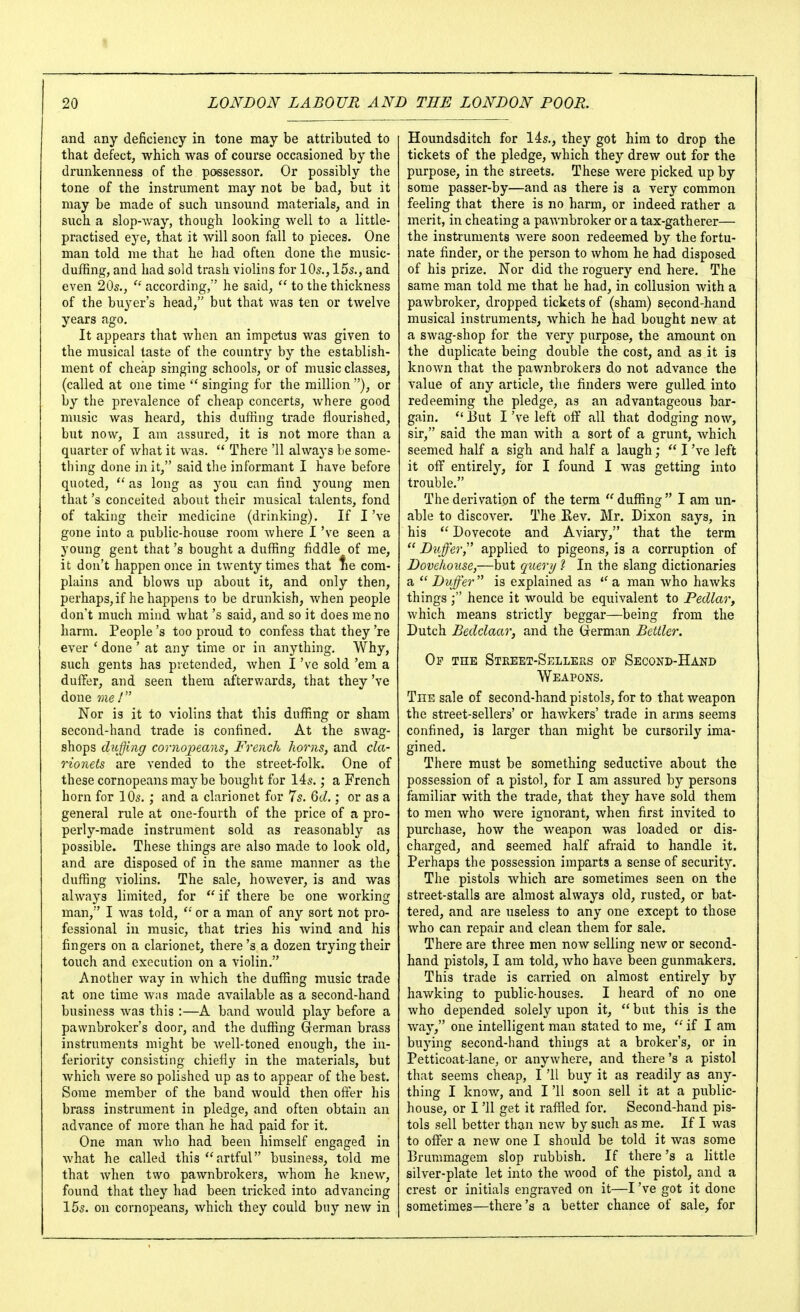 and any deficiency in tone may be attributed to that defect, which was of course occasioned by the drunkenness of the pcKsessor. Or possibly the tone of the instrument may not be bad, but it may be made of such unsound materials, and in such a slop-way, though looking well to a little- practised eye, that it will soon fall to pieces. One man told me that he had often done the music- duffing, and had sold trash violins for IO5., 15s., and even 20s.,  according, he said,  to the thickness of the buyer's head, but that was ten or twelve years ago. It appears that wlien an impetus was given to the musical taste of the country by the establish- ment of cheap singing schools, or of music classes, (called at one time singing for the million), or by the prevalence of cheap concerts, where good music was heard, this duffing trade flourished, but now, I am assured, it is not more than a quarter of what it was.  There '11 always be some- thing done in it, said the informant I have before quoted,  as long as you can find young men that's conceited about their musical talents, fond of taking their medicine (drinking). If I've gone into a public-house room Avhere I've seen a young gent that's bought a duffing fiddle of me, it don't happen once in twenty times that lie com- plains and blows up about it, and only then, perhaps,if he happens to be drunkish, when people don't much mind what's said, and so it does me no harm. People's too proud to confess that they 're ever ' done ' at any time or in anything. Why, such gents has pretended, when I've sold 'em a duffer, and seen them afterwards, that they've done me! Nor is it to violins that this duffing or sham second-hand trade is confined. At the swag- shops duffing coriiojyeans, French horns, and cla- rionets are vended to the street-folk. One of these cornopeans maybe bought for 14s.; a French horn for 10s. ; and a clarionet for 7s. 6d.; or as a general rule at one-fourth of the price of a pro- perly-made instrument sold as reasonably as possible. These things are also made to look old, and are disposed of in the same manner as the duffing violins. The sale, however, is and was always limited, for  if there be one working man, I was told,  or a man of any sort not pro- fessional in music, that tries his Avind and his fingers on a clarionet, there's a dozen trying their touch and execution on a violin. Another way in Avhich the duffing music trade at one time was made available as a second-hand business was this ;—A band would play before a pawnbroker's door, and the duffing Grerman brass instruments might be well-toned enough, the in- feriority consisting chiefly in the materials, but which were so polished up as to appear of the best. Some member of the band would then offer his brass instrument in pledge, and often obtain an advance of more than he had paid for it. One man Avho had been himself engaged in Avhat he called this artful business, told me that Avhen two pawnbrokers, whom he knew, found that they had been tricked into advancing 15s. on cornopeans, which they could buy new in Houndsditch for 14s,, they got him to drop the tickets of the pledge, which they drew out for the purpose, in the streets. These were picked up by some passer-by—and as there is a very common feeling that there is no harm, or indeed rather a merit, in cheating a paAvnbroker or a tax-gatherer— the instruments were soon redeemed by the fortu- nate finder, or the person to whom he had disposed of his prize. Nor did the roguery end here. The same man told me that he had, in collusion Avith a paAvbroker, dropped tickets of (sham) second-hand musical instruments, Avhich he had bought new at a SAvag-shop for the very purpose, the amount on the duplicate being double the cost, and as it is knoAvn that the pawnbrokers do not advance the value of any article, the finders were gulled into redeeming the pledge, as an advantageous bar- gain.  But I've left off all that dodging noAV, sir, said the man Avith a sort of a grunt, Avhich seemed half a sigh and half a laugh;  I've left it off entirely, for I found I Avas getting into trouble. The derivation of the term  duffing  I am un- able to discover. The Rev. Mr. Dixon says, in his  Dovecote and Aviary, that the term  Duffer, applied to pigeons, is a corruption of Dovehouse,—but queri/ ? In the slang dictionaries a Duffer is explained as a man Avho haAvks things hence it would be equivalent to Pedlar, Avhich means strictly beggar—being from the Dutch Bedclaar, and the German Bettler. Op the Stkeet-Sellers op Second-Hand Weapons. The sale of second-hand pistols, for to that weapon the street-sellers' or haAvkers' trade in arms seems confined, is larger than might be cursorily ima- gined. There must be something seductive about the possession of a pistol, for I am assured by persons familiar with the trade, that they have sold them to men Avho were ignorant, when first invited to purchase, how the Aveapon was loaded or dis- charged, and seemed half afraid to handle it. Perhaps the possession imparts a sense of security. The pistols which are sometimes seen on the street-stalls are almost always old, rusted, or bat- tered, and are useless to any one except to those who can repair and clean them for sale. There are three men noAv selling neAV or second- hand pistols, I am told, Avho have been gunmakerg. This trade is carried on almost entirely by haAvking to public-houses. I heard of no one Avho depended solely upon it, but this is the Avay, one intelligent man stated to me,  if I am buying second-hand things at a broker's, or in Petticoat-lane, or anywhere, and there's a pistol that seems cheap, I '11 buy it as readily as any- thing I know, and I '11 soon sell it at a public- house, or I '11 get it raffled for. Second-hand pis- tols sell better than ncAv by such as me. If I Avas to offer a neAv one I should be told it was some Brummagem slop rubbish. If there's a little silver-plate let into the Avood of the pistol, and a crest or initials engraA^ed on it—I've got it done sometimes—there's a better chance of sale, for