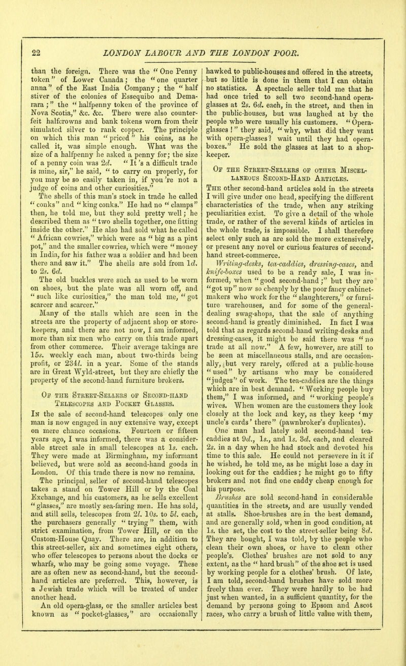 than the foreign. There was the  One Penny- token  of Lower Canada; the  one quarter anna of the East India Company ; the  half stiver of the colonies of Essequibo and Dema- rara ;  the  halfpenny token of the province of Nova Scotia/' &c. &c. There were also counter- feit halfcrowns and bank tokens Avorn from their simulated silver to rank copper. The principle on which this man  priced his coins, as he called it, was simple enough. What was the size of a halfpenny he asked a penny for; the size of a penny coin Avas 2d.  It's a difficult trade is mine, sir, he said,  to carry on properly, for you may be so easily taken in, if you 're not a judge of coins and other curiosities. The shells of this man's stock in trade he called conks and kingconks. He had no  clamps then, he told me, but they sold pretty well; he described them as  two shells together, one fitting inside the other. He also had sold what he called  African cowries, which were as  big as a pint pot, and the smaller cowries, which were money in India, for his father Avas a soldier and had been there and saw it. The shells are sold from Id. to 2.?. Qd. The old buckles Avere such as used to be worn on shoes, but the plate Avas all Avorn off, and  such like curiosities, the man told me,  got scarcer and scarcer. Many of the stalls Avhich are seen in the streets are the property of adjacent shop or store- keepers, and there are not noAv, I am informed, more than six men Avho carry on this trade apart from other commerce. Their average takings are 15^. weekly each man, about two-thirds being profit, or in a year. Some of the stands are in Great Wyld-street, but they are chiefly the property of the second-hand furniture brokers. THE Street-Sellers of Second-hand Telescopes and Pocket Glasses. In the sale of second-hand telescopes only one man is now engaged in any extensive way, except on mere chance occasions. Fourteen or fifteen years ago, I was informed, there Avas a consider- able street sale in small telescopes at Is. each. They Avere made at Birmingham, my informant believed, but were sold as second-hand goods in London. Of this trade there is now no remains. The principal^ seller of second-hand telescopes takes a stand on Tower Hill or by the Coal Exchange, and his customers, as he sells excellent  glasses, are mostly sea-faring men. He has sold, and still sells, telescopes from 21. 10s. to bl. each, the purchasers generally  trying them, with strict examination, from Tower Hill, or on the Custom-House Quay. There are, in addition to this street-seller, six and sometimes eight others, who offer telescopes to persons about the docks or wharfs, Avho may be going some voyage. These are as often new as second-hand, but the second- hand articles are preferred. This, hoAvever, is a Jewish trade which Avill be treated of under another head. An old opera-glass, or the smaller articles best known as pocket-glasses, are occasionally hawked to public-houses and offered in the streets, but so little is done in them that I can obtain no statistics. A spectacle seller told me that he had once tried to sell two second-hand opera- glasses at 2s. Qd. each, in the street, and then in the public-houses, but Avas laughed at by the people who Avere usually his customers.  Opera- glasses !  they said,  Avhy, what did they Avant with opera-glasses? Avait until they had opera- boxes. He sold the glasses at last to a shop- keeper. Of the Street-Sellers of other Miscel- laneous Second-Hand Articles. The other second-hand articles sold in the streets I Avill give under one head, specifying the different characteristics of the trade, Avhen any striking peculiarities exist. To give a detail of the whole trade, or rather of the several kinds of articles in the Avhole trade, is impossible. I shall therefore select only such as are sold the more extensively, or present any novel or curious features of second- hand street-commerce. Writing-deshs, tea-caddies, dressing-cases, and hiife-hoxes used to be a ready sale, I Avas in- formed, when good second-hand; but they are got up now so cheaply by the poor fancy cabinet- makers who Avork for the  slaughterers, or furni- ture Avarehouses, and for some of the general- dealing SAvag-shops, that the sale of anything second-hand is greatly diminished. In fact I was told that as regards second-hand writing-desks and dressing-cases, it might be said there Avas  no trade at all now. A fcAV, hoAvever, are still to be seen at miscellaneous stalls, and are occasion- ally,; but very rarely, offered at a public-house used by artisans who may be considered judges of v/ork. The tea-caddies are the things which are in best demand.  Working people buy them, I was informed, and  Avorking people's wives. When Avomen are the customers they look closely at the lock and key, as they keep *my uncle's cards' there (paAvnbroker's duplicates). One man had lately sold second-hand tea- caddies at 2d., Is., and Is. 2>d. each, and cleared 2s. in a day Avhen he had stock and devoted his time to this sale. He could not persevere in it if he Avished, he told me, as he might lose a day in looking out for the caddies; he might go to fifty brokers and not find one caddy cheap enough for his purpose. Brushes are sold second-hand in considerable quantities in the streets, and are usually vended at stalls. Shoe-brushes are in the best demand, and are generally sold, Avhen in good condition, at Is. the set, the cost to the street-seller being ^d. They are bought, I Avas told, by the people Avho clean their own shoes, or have to clean other people's. Clothes' brushes are not sold to any extent, as the  hard brush of the shoe set is used by Avorking people for a clothes' brush. Of late, I am told, second-hand brushes have sold more freely than ever. They Avere hardly to be had just when wanted, in a sufficient quantity, for the demand by persons going to Epsom and Ascot races, Avho carry a brush of little value Avith them,