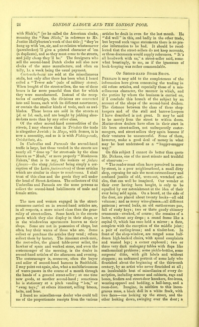 ■with Slick's; [so he called the American clocks, meaning the  Sam SlicJcs, in reference to Mr. J ustice Hallyburton's work of that title ;] ''they're hung lip Avith 'em, sir, and no relation whatsomever (pawnbroker) '11 give a printed character of 'em (a duplicate), and so they must come to the streets, and jolly cheap they'll be. The foreigners who sell the second-hand Dutch clocks sell also new clocks of the same manufacture, and often on tally, Is, a week being the usual payment. Cartouche-hoxes are sold at the miscellaneous stalls, but only after there has been Avhat I heard called a Tower sale (sale of military stores). When bought of the street-sellers, the use of these boxes is far more peaceful than that for Avhich they were manufactured. Instead of the recep- tacles of cartridges, the divisions are converted into nail boxes, each with its diiferent assortment, or contain the smaller kinds of tools, such as awl- blades. These boxes are sold in the streets at Id. or Id. each, and are bought by jobbing shoe- makers more than by any other class. Of the other second-hand commodities of the streets, I may observe that in TrinJcets the trade is altogether Jewish ; in Maps, with frames, it is now a nonentity, and so it is Avith Fishing-rods, Crickct-lais, d:c. In Umbrellas and Parasols the second-hand traffic is large, but those vended in the streets are nearly all done up  for street-sale by the class known as  Mush, or more properly  Mushroom Fakers, that is to say, the makers or fakers {facere—the slang Jakemcrd being simply a cor- ruption of the h^^tm Jacimcrdani) of those articles which are similar in shape to mushrooms. I shall treat of this class and the goods they sell under the head of Street-Artisans. The collectors of Old Umbrellas and Parasols are the same persons as collect the second-hand habiliments of male and female attire. The men and Avomen engaged in the street- commerce carried on in second-hand articles are, in all respects, a more mixed class than the gene- rality of street-sellers. Some haAvk in the streets goods which they also display in their shops, or in the Avindowless apartments known as their shops. Some are not in possession of shops, but often buy their Avares of those Avho are. Some collect or purchase the articles they vend; others collect them by barter. The itinerant crock-man, the root-seller, the glazed table-co\'er seller, the hawker of spars and Avorked stone, and even the costermonger of the morning, is the dealer in second-hand articles of the afternoon and evening. The costermonger is, moreover, often the buyer and seller of second-hand harness in Smithheld. I may point out again, also, Avhat a multifariousness of wares passes in the course of a month through the hands of a general street-seller; at one time new goods, at another second-hand ; sometimes he is stationary at a pitch vending  lots, or '• sAvag toys; at others itinerant, selling braces, belts, and hose. I found no miscellaneous dealer Avho could tell me of the proportionate receipts from the various articles he dealt in oA-en for the last month. He did well in this, and badly in the other trade, but beyond such vague statements there is no pre- cise information to be had. It should be recol- lected that the street-sellers do not keep accounts, or those documents Avould supply references.  It's all headAvork Avith us, a street-seller said, some- Avhat boastingly, to me, as if the ignorance of book-keeping Avas rather commendable. Of Second-hand Store Suofs. Perhaps it may add to the completeness of the information here given concerning the trading in old refuse articles, and especially those of a mis- cellaneous character, the manner in Avhich, and the parties by Avhom the business is carried on, if I conclude this branch of the subject by an account of the shops of the second-hand dealers. The distance between the class of these shop- keepers and of the stall and barrow-keepers I have described is not great. It may be said to be merely from the street to Avithin doors. Marine-store dealers haA'^e often in their start in life been street-sellers, not unfrequently coster- mongers, and street-sellers they again become if their ventures be unsuccessful. Some of them, however, make a good deal of money in Avhat may be best understood as a hugger-mugger way. On this subject I cannot do better than quote Mr. Dickens, one of the most minute and truthful of observers :—  The reader must often have perceived in some bj'-street, in a poor neighbourhood, a small dirty shop, exposing for sale the most extraordinarj'-and confused jumble of old, Avorn-out, AA'retched arti- cles, that can Avell be imagined. Our Avonder at their ever having been bought, is only to be equalled by our astonishment at the idea of their CA-er being sold again. On a board, at the side of the door, are placed about twenty books—all odd volumes; and as many Avine-glasses—all different patterns ; several locks, an old eartheuAvare pan, full of rusty keys; two or three gaudy chimney ornaments—cracked, of course; the remains of a lustre, Avithout any drops ; a round frame like a capital 0, Avhich has once held a mirror; a flute, complete Avith the exception of the middle joint; a pair of curling-irons; and a tinder-box. In front of the shop-window, are ranged some half- dozen high-backed chairs, Avith spinal complaints and AA-^asted legs; a corner cupboard; two or three very dark mahogany tables with flaps like mathematical problems ; some pickle-bottles, some surgeons' ditto, Avith gilt labels and Avithout stoppers; an unframed portrait of some lady Avho flourished about the beginning of the thirteenth century, by an artist Avho never flourished at all; an incalculable host of miscellanies of every de- scription, including armour and cabinets, rags and bones, fenders and street-door knockers, fire-irons, Avearing-apparel and bedding, a hall-lamp, and a room-door. Imagine, in addition to this incon- gruous mass, a black doll in a Avhite frock, Avith tAvo faces—one looking up the street, and the other looking doAA-n, swinging oA'er the door; a