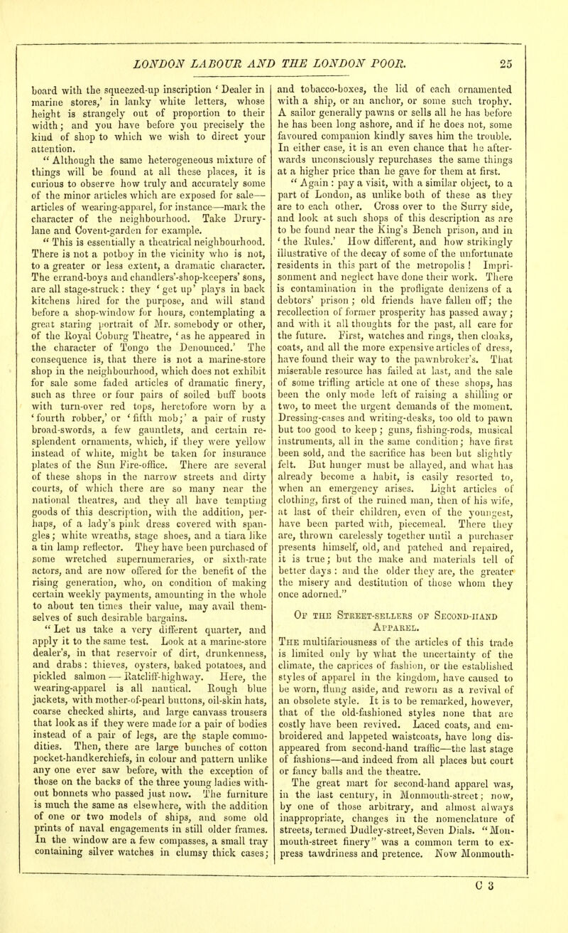 board with the squeezed-up inscription ' Dealer in marine stores/ in lanky white letters, whose height is strangely out of proportion to their width; and you have before you precisely the kind of shop to which we wish to direct your attention.  Although the same heterogeneous mixture of things will be found at all these places, it is curious to observe how truly and accurately some of the minor articles which are exposed for sale—■ articles of wearing-app;irel, for instance—mark the character of the neighbourhood. Take Drury- lane and Covent-garden for example.  This is essentially a theatrical neighbourhood. There is not a potboy in the vicinity who is not, to a greater or less extent, a dramatic character. The errand-boys and chandlers'-shop-keepers'sons, are all stage-struck : they * get up' plays in back kitchens ])ired for the purpose, and will stand before a shop-Avindow for hours, contemplating a gre;it staring })ortrait of Mr. somebody or other, of the lloyal Coburg Theatre, ' as he appeared in the character of Tongo the Denounced.' The consequence is, that there is not a marine-store shop in the neighbourhood, which does not exhibit for sale some faded articles of dramatic finery, such as three or four pairs of soiled buff boots with turn-over red tops, heretofore worn by a ' fourth robber,' or ' fifth mob;' a pair of rusty broad-SAVords, a few gauntlets, and certain re- splendent ornaments, which, if they were yellow instead of white, might be taken for insurance plates of the Sun Fire-office. There are several of these shops in the narrow streets and dirty courts, of which there are so many near the national theatres, and they all have tempting goods of this description, with the addition, per- haps, of a lady's pink dress covered Avith span- gles ; Avhite Avreaths, stage shoes, and a tiara like a tin lamp reflector. They have been purchased of some wretched supernumeraries, or sixth-i'ate actors, and are noAV offered for the benefit of the rising generation, who, on condition of making certain weekly payments, amounting in the whole to about ten times their value, may avail them- selves of such desirable bargains.  Let us take a very different quarter, and apply it to the same test. Look at a marine-store dealer's, in that reservoir of dirt, drunkenness, and drabs : thieves, oysters, baked potatoes, and pickled salmon ■—■ Eatcliff-highwny. Here, the wearing-apparel is all nautical. Rough blue jackets, Avith mother-of-pearl buttons, oil-skin hats, coarse checked shirts, and large canvass trousers that look as if they Avere made lor a pair of bodies instead of a pair of legs, are the staple commo- dities. Then, there are larg« bunches of cotton pocket-handkerchiefs, in colour and pattern unlike any one ever saw before, Avith the exception of those on the backs of the three young ladies Avith- out bonnets Avho passed just noAv. The furniture is much the same as elsewhere, with the addition of one or two models of ships, and some old prints of naval engagements in still older frames. In the Avindow are a few compasses, a small tray containing silver watches in clumsy thick cases; and tobacco-boxes, the lid of each ornamented Avith a ship, or an anchor, or some such trophy. A sailor generally pawns or sells all he has before he has been long ashore, and if he does not, some favoured companion kindly saves him the trouble. In either case, it is an even chance that he at'ter- Avards unconsciously repurchases the same things at a higher price than he gave for them at first.  Again : pay a visit, Avith a similar object, to a part of London, as unlike both of these as they are to each other. Cross over to the Surry side, and look at such shops of this description as are to be found near the King's Bench prison, and ia ' the Kules,' Hoav different, and how strikingly illustrative of the decay of some of the unfortunate residents in this part of the metropolis ! Impri- sonment and neglect have done their Avork. There is contamination in the profligate denizens of a debtors' prison; old friends have fallen off; the recollection of former prosperity has passed aAvay; and Avith it all thoughts for the past, all care for the future. First, Avatches and rings, then cloaks, coats, and all the more expensive articles of dress, have found their Avay to the pawnbroker's. That miserable resource has failed at last, and the sale of some trifling article at one of these shops, has been the only mode left of raising a shilling or two, to meet the urgent demands of the moment. Dressing-cases and Avriting-desks, too old to paAvn but too good to keep ; guns, fishing-rods, musical instruments, all in the same condition; have first been sold, and the sacrifice has been but slightly felt. But hunger must be allayed, and Avhat has already become a habit, is easily resorted to, when an emergency arises. Light articles of clothing, first of the ruined man, then of his Avife, at last of their children, even of the youngest, have been parted Aviih, piecemeal. There they are, thrown carelessly together until a purchaser presents himself, old, and patched and repaired, it is true; but the make and materials tell of better days : and the older they are, the greater the misery and destitution of those Avhom they once adorned. Of the Street-sellers of Second-hand ArPAREL. The multifariousness of the articles of this trade is limited only by what the uncertainty of the climate, the caprices of fashion, or the established styles of apparel in the kingdom, have caused to be Avorn, flung aside, and revvorn as a revival of an obsolete style. It is to be remarked, howcA^er, that of the old-fashioned styles none that are costly have been revived. Laced coats, and em- broidered and lappeted waistcoats, have long dis- appeared from second-hand traffic—the last stage of fashions—and indeed from all places but court or fancy balls and the theatre. The great mart for second-hand apparel Avas, in the last century, in Monniouth-street; now, by one of those arbitrary, and almost always inappropriate, changes in the nomenclature of streets, termed Dudley-street, Seven Dials. ''Mon- mouth-street finery Avas a common term to ex- press tawdriness and pretence. Noav Monmouth- C 3