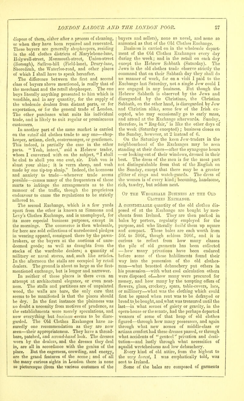 dispose of them, either after a process of cleaning, or when they have been repaired and renovated. These buyers are generally shopkeepers, residing in the old clothes districts of Marylebone-lane, Holywell-street, Monmouth-street, Union-street (Eorough), Saffron-hill (Field-lane), Drary-lane, Shoreditch, the Waterloo-road, and other places of wliich I shall have to speak hereafter. The difference between the first and second class of buyers above mentioned, is really that of • the merchant and the retail shopkeeper. The one buys literally anything presented to him which is vendible, and in any quantity, for the supply of the wholesale dealers from distant parts, or for exportation, or for the general trade of London. The other purchases what suits his individual trade, and is likely to suit regular or promiscuous customers. In another part of the same market is carried on the retail old clothes trade to any one—shop- keeper, artisan, clerk, costermonger, or gentlemen. Tliis indeed, is partially the case in the other parts.  Yesh, inteet, said a Hebrew trader, whom I conversed with on the subject,  I shall be clad to shell you one coat, sir. Dish von is shust your sliize; it is verra sheep, and vosh made by one tip-top shnip. Indeed, the keenness and anxiety to trade—whenever trade seems possible—causes many of the frequenters of these marts to infringe the arrangements as to the manner of the traffic, though the proprietors endeavour to cause the regulations to be strictly adhered to. The second Exchange, which is a few yards apart from the other is known as Simmons and Levy's Clothes Exchange, and is unemployed, for its more especial business purposes, except in the mornings. The commerce is then wholesale, for here are sold collections of unredeemed pledges in wearing apparel, consigned there by the pawn- brokers, or the buyers at the auctions of unre- deemed goods; as Avell as draughts from the stocks of the wardrobe dealers; a quantity of military or naval stores, and siich like articles. In the afternoon the stalls are occupied by retail dealers. The ground is about as large as the first- mentioned exchange, but is longer and narrower. In neither of these places is there even an attempt at architectural elegance, or even neat- ness. The stalls and partitions are of unpainted wood, the walls are bare, the only care that seems to be manifested is that the places should be dry. In the first instance the plainness was no doubt a necessity from motives of prudence, as the establishments were merely speculations, and now everything but lusiness -eeems to be disre- garded. The Old Clothes Exchanges have as- suredly one recommendation as they are now seen—their appropriateness. They have a thread- bare, patched, and second-hand look. The dresses worn by the dealers, and the dresses they deal in, are all in accordance with the genius of the place. But the eagerness, crowding, and energy, are the grand features of the scene ; and of all the many curious sights in London there is none so picturesque (from the various costumes of the buyers and sellers), none so novel, and none so animated as that of the Old Clothes Exchange. Business is carried on in the wholesale depart- ment of the Old Clothes Exchanges every day during the week; and in the retail on each day except the Hebrew Sabbath (Saturday), The Jews in the old clothes trade observe strictly the command that on their Sabbath day they shall do no manner of work, for on a visit I paid to the Exchange last Saturday, not a single Jew could I see engaged in any business. But though the Hebrew Sabbath is observed by the Jews and disregarded by the Christians, the Christian Sabbath, on the other hand, is disregarded by Jew and Christian alike, some few of the Irish ex- cepted, Avho may occasionally go to early mass, and attend at the Exchange afterw^ards. Sunda}^ therefore, in  Eag-fair, is like the other days of the week (Saturday excepted) ; business closes on the Sunday, however, at 2 instead of 6. On the Saturday the keen Jew-traders in the neighbourhood of the Exchanges may be seen standing at their doors—after the synagogue hours ■—or looking out of their windows, dressed in their best. The dress of the men is for the most part not distinguishable from that of the English on the Sunday, except that there may be a greater glitter of rings and watch-guards. The dress of the women is of every kind; becoming, handsome, rich, tawdry, but seldom neat. Op the Wholesale Business at the Old Clothes Exchange. A considerable quantity of the old clothes dis- posed of at the Exchange are bought by mer- chants from Ireland. They are then packed in bales by porters, regularly employed for the purpose, and avIio literally huild them up square and compact. These bales are each worth from 50^. to 300/., though seldom 300/., and it is curious to reflect from how many classes the pile of old garments has been collected — how many privations have been endured before some of these habiliments found their way into the possession of the old clothes- man—what besotted debauchery put others in his possession—with what cool calculation others v/ere disposed of—how many were procured for money, and how many by the tempting offers of flowers, glass, crockery, spars, table-covers, lace, or millinery—what was the clothing which could first be spared when rent was to be defrayed or bread to be bought, and what was treasured until the last—in what scenes of gaiety or gravity, in the opera-house or the senate, had the perhaps departed wearers of some of that heap of old clothes figured—through how many possessors, and again through what new scenes of middle-class or artizan comfort had these dresses passed, or through what accidents of  genteel privation and desti- tution—and lastly through what necessities of squalid wretchedness and low debauchery. Every kind of old attire, from the highest to the very lowest, I was emphatically told_, was sent to Ireland. Some of the bales are composed of garments