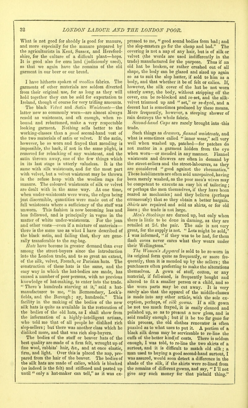 What is not good for shoddy is good for manure, and more especially for the manure prepared by the agriculturists in Kent, Sussex, and Hereford- shire, for the culture of a difficult plant—hops. It is good also for corn land (judiciously used), so that we again have the remains of the old garment in our beer or our bread. I have hitherto spoken of woollen fabrics. The garments of other materials are seldom diverted from their original use, for as long as they will hold together they can be sold for exportation to Ireland, though of course for very trifling amounts. The black Velvet and Seitin WaistcocUs—the latter now so commonly worn—are almost always resold as waistcoats, and oft enough, when re- bound and rebuttoned, make a very respectable looking garment. Nothing sells better to the working-classes than a good second-hand vest of the two materials of satin or velvet. If the satin, however, be so worn and frayed that mending is impossible, the back, if not in the same plight, is removed for rebacking of any waistcoat, and the satin thrown away, one of the few things which in its last stage is utterly valueless. It is the same with silk waistcoats, and for the most part with velvet, but a velvet waistcoat may be thrown in the refuse heap with the woollen rags for manure. The coloured waistcoats of silk or velvet are dealt with in the same way. At one time, when under-waistcoats were worn, the edges being just discernible, quantities were made out of the full Avaistcoats where a sufficiency of the stuff was unworn. This fashion is now becoming less and less followed, and is principally in vogue in the matter of white under-waistcoats. For the jean and other vests—even if a mixture of materials— there is the same use as what I have described of the black satin, and failing that, they are gene- rally transferable to the rag-bag. Hetts have become in greater demand than ever among the street-buyers since the introduction into the London trade, and to so great an extent, of the silk, velvet, French, or Parisian hats. The construction of these hats is the same, and the easy way in which the hat-bodies are made, has caused a number of poor persons, with no previous knowledge of hat-making, to enter into the trade.  There's hundreds starving at it, said a hat- manufacturer to me, ''in Eermondsey, Lock's- fields, and the Borough; ay, hundreds. This facility in the making of the bodies of the new silk hats is quite as available in the restoration of the bodies of the old hats, as I shall show from the information of a highly-intelligent artisan, who told me that of all people he disliked rich slop-sellers; but there was another class which he disliked more, and that was rich slop-buyers. The bodies of the stuff or beaver hats of the best quality are made of a firm felt, wrought up of fine wool, rabbits' hair, &c., and at once elastic, firm, and light. Over this is placed the nap, pre- pared from the hair of the beaver. The bodies of the silk hats are made of calico, which is blocked (as indeed is the felt) and stiffened and pasted up until  only a hat-maker can tell, as it was ex- pressed to me, *' good sound bodies from bad; and the slop-masters go for the cheap and bad. The covering is not a nap of any hair, but is of silk or velvet (the words are used indifferently in the trade) manufactured for the purpose. Thus if an old hat be broken, or rather crushed out of all shape, the body can be glazed and sized up again so as to suit the slop hatter, if sold to him as a body, and that whether it be of felt or calico. If, however, the silk cover of the hat be not worn utterly away, the body, without stripping off the cover, can be re-blocked and re-set, and the silk- velvet trimmed up and  set, or re-dyed, and a decent hat is sometimes produced by these means. More frequently, however, a steeping shower of rain destroys the whole fabric. Second-hand Caps are rarely brought into -this trade. Such things as drawers, flannel waistcoats, and what is sometimes called  inner wear, sell very well when washed up, patched—for patches do not matter in a garment hidden from the eye when Avorn—or mended in any manner. Flannel waistcoats and drawers are often in demand by the street-sellers and the street-labourers, as they are considered good against the rheumatics. These habiliments are often sold unrepaired, having been merely washed, as the poor men's wives may be competent to execute an easy bit of tailoring; or perhaps the men themselves, if they have been reared as mechanics; and they believe (perhaps erroneously) that so they obtain a better bargain. Shirts are repaired and sold as shirts, or for old linen; the trade is not large. Men's Stockings are darned up, but only when there is little to be done in darning, as they are retailed at 2d. the pair. The sale is not very great, for the supply is not.  Lots might be sold, I was informed, if they was to be had, for them flash coves never cares what they wears under their Wellingtons. The Women's Ap^oarel is sold to be re-worn in its original form quite as frequently, or more fre- quently, than it is mended up by the sellers; the purchasers often preferring to make the alterations themselves. A gown of stuff, cotton, or any material, if full-sized, is frequently bought and altered to fit a smaller person or a child, and so the Avorn parts may be cut aAvay. It is very rarely also that the apparel of the middle-classes is made into any other article, with the sole ex- ception, perhaps, of silk gowns. If a silk gown be not too much frayed, it is easily cleaned and polished up, so as to present a noAv gloss, and is sold readily enough; but if it be too far gone for this process, the old clothes renovator is often puzzled as to Avhat uses to put it. A portion of a black silk dress may be serviceable to re-line the cuffs of the better kind of coats. There is seldom enough, I was told, to re-line the two skirts of a surtout, and it is difficult to match old silk; a man used to buying a good second-hand surtout, I Avas assured, would soon detect a difference in the shade of the silk, if the skirts were re-lined from the remains of different gowns, and say,  I '11 not give any such money for that piebald thing.