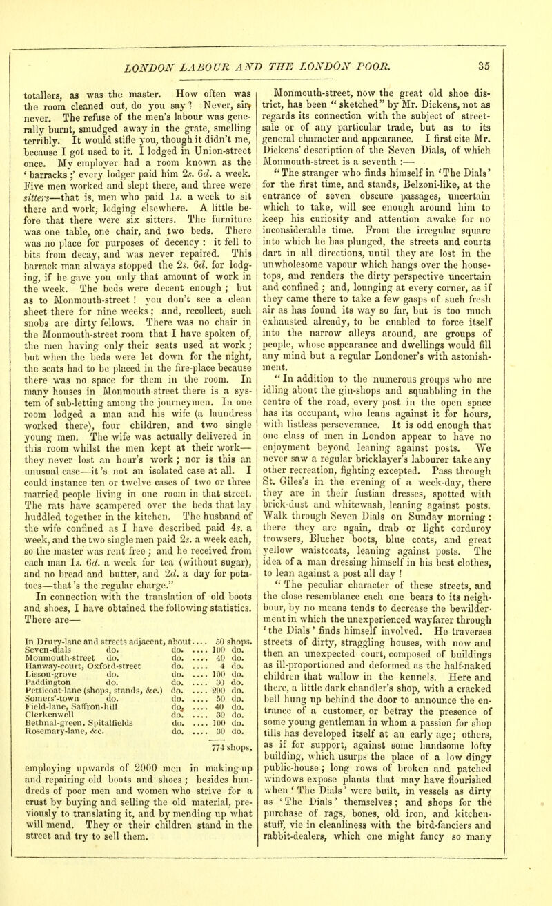 totallers, as was the master. How often was the room cleaned out, do you say 1 Never, sirj never. The refuse of the men's labour was gene- rally burnt, smudged away in the grate, smelling terribly. It would stifle you, though it didn't me, because I got used to it. I lodged in Union-street once. My employer had a room known as the ' barracks every lodger paid him 25. Qd. a week. Five men worked and slept there, and three were sitters—that is, men who paid I5. a week to sit there and work, lodging elsewhere. A little be- fore that there were six sitters. The furniture was one table, one chair, and two beds. There was no place for purposes of decency : it fell to bits from decay, and was never repaired. This barrack man always stopped the 2s, Qd. for lodg- ing, if he gave you only that amount of work in the week. The beds were decent enough ; but as to Monmouth-street ! you don't see a clean sheet there for nine weeks; and, recollect, such snobs are dirty fellows. There was no chair in the Monmouth-street room that I have spoken of, the men having only their seats used at work ; but when the beds were let down for the night, the seats liad to be placed in the fu'e-place because there was no space for them in the room. In many houses in Monmouth-street there is a sys- tem of sub-letting among the journeymen. In one room lodged a man and his wife (a laundress worked there), four children, and two single young men. Tlie Avife was actually delivered in this room whilst the men kept at their work— they never lost an hour's work ; nor is this an unusual case—it's not an isolated case at all, I could instance ten or twelve cases of two or three married people living in one room in that street. The rats have scampered over the beds that lay huddled together in the kitchen. The husband of the wife confined as I have described paid 45. a week, and the two single men paid 2s. a week each, so tlie master was rent free ; and he received from each man Is. Qd. a week for tea (without sugar), and no bread and butter, and 2d. a day for pota- toes—that's the regular charge. In connection with the translation of old boots and slioes, I have obtained the following statistics. There are— In Drury-lane and streets adjacent, about 50 shops. Seven-dials do. do 100 do. Monmouth-street do. do 40 do. Hanway-court, Oxford-street do 4 do. Lisson-grove do. do 100 do. Paddington do. do 30 do. Pctticoat-lane (shops, stands, &c.) do 200 do. Somers'-town do. do 50 do. Field-lanc, Saffron-lull do^ .... 40 do. Clerkenwell do 30 do. Bethnal-green, Spitalfields do 100 do. Rosemary-lane, &c. do 30 do. 77-1 sliops, employing upwards of 2000 men in making-up and repairing old boots and shoes ; besides hun- dreds of poor men and women Avho strive for a crust by buying and selling the old material, pre- viously to translating it, and by mending up what will mend. They or their children stand in the street and try to sell them. Monmouth-street, now the great old shoe dis- trict, has been  sketched by Mr. Dickens, not as regards its connection with the subject of street- sale or of any particular trade, but as to its general character and appearance. I first cite Mr. Dickens' description of the Seven Dials, of which Monmouth-street is a seventh :— *'The stranger who finds himself in 'The Dials' for the first time, and stands, Belzoni-like, at the entrance of seven obscure passages, uncertain which to take, will see enough around him to keep his curiosity and attention awake for no inconsiderable time. From the irregular square into which he has plunged, the streets and courts dart in all directions, until they are lost in the unwholesome vapour which hangs over the house- tops, and renders the dirty perspective uncertain and confined ; and, lounging at every corner, as if they came there to take a few gasps of such fresh air as has found its way so far, but is too much exhausted already, to be enabled to force itself into the narrow alleys around, are groups of people, whose appearance and dwellings would fill any mind but a regular Londoner's with astonish- ment.  In addition to the numerous groups who are idling about the gin-shops and squabbling in the centre of the road, every post in the open space has its occupant, who leans against it for hours, with listless perseverance. It is odd enough that one class of men in London appear to have no enjoyment beyond leaning against posts. We never saw a regular bricklayer's labourer take any other recreation, fighting excepted. Pass through St. Giles's in tlie evening of a week-day, there they are in their fustian dresses, spotted with brick-dust and whitewash, leaning against posts. Walk through Seven Dials on Sunday morning : there they are again, drab or light corduroy trowsers, Blucher boots, blue coats, and great yellow waistcoats, leaning against posts. The idea of a man dressing himself in his best clothes, to lean against a post all day ! The peculiar character of these streets, and the close resemblance each one bears to its neigh- bour, by no means tends to decrease the bewilder- ment in which the unexperienced wayfarer through ' the Dials ' finds himself involved. He traverses streets of dirty, straggling houses, with now and then an unexpected court, composed of buildings as ill-proportioned and deformed as the half-naked children that wallow in the kennels. Here and there, a little dark chandler's shop, with a cracked bell hung up behind the door to announce the en- trance of a customer, or betray the presence of some young gentleman in whom a passion for shop tills lias developed itself at an early age; others, as if for support, against some handsome lofty building, which usurps the place of a low dingy public-house; long rows of broken and patched windows expose plants that may have flourished when ' The Dials' were built, in vessels as dirty as ' The Dials' themselves; and shops for the purchase of rags, bones, old iron, and kitchen- stuff, vie in cleanliness with the bird-fanciers and rabbit-dealers, which one might foncy so many