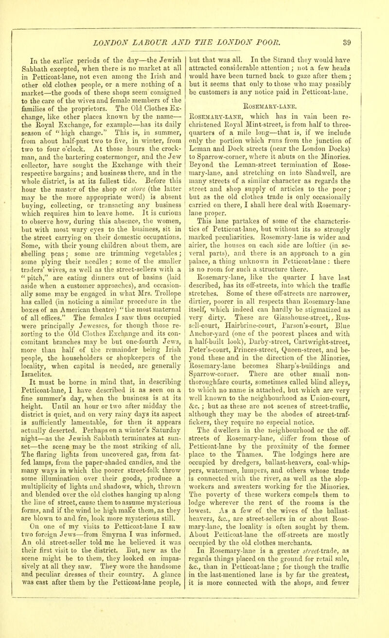 In the earlier periods of the day—the Jewish Sabbath excepted, when there is no market at all in Petticoat-lane, not even among the Irish and other old clothes people, or a mere nothing of a market—the goods of these shops seem consigned to the care of the wives and female members of the families of the proprietors. The Old Clothes Ex- change, like other places known by the name— the Royal Exchange, for example—has its daily season of ''high change. This is, in summer, from about half-past two to five, in winter, from two to four o'clock. At those hours the crock- man, and the bartering costermonger, and the Jew collector, have sought the Exchange with their respective bargains; and business there, and in the whole district, is at its fullest tide. Before this hour the master of the shop or siore (the latter may be the more appropriate word) is absent buying, collecting, or transacting any business which requires him to leave home. It is curious to observe how, during this absence, the Avomen, but with most Avary eyes to the business, sit in the street carrying on their domestic occupations. Some, with their young children about them, are shelling peas; some are trimming vegetables; some plying their needles ; some of the smaller ] traders' wives, as well as the street-sellers with a  pitch, are eating dinners out of basins (laid aside when a customer approaches), and occasion- ally some may be engaged in what Mrs. Trollope has called (in noticing a similar procedure in the boxes of an American theatre) the most maternal I of all offices. The females I saw thus occupied j were principally Jewesses, for though those re- ! sorting to the Old Clothes Exchange and its con- comitant branches may be but one-fourth Jews, more than half of the remainder being Irish people, the householders or shopkeepers of the locality, when capital is needed, are generally Israelites, It must be borne in mind that, in describing Petticoat-lane, I have described it as seen on a fine summer's day, when the business is at its height. Until an hour or two after midday the district is quiet, and on very rainy days its aspect is sufficiently lamentable, for then it appears actually deserted. Perhaps on a winter's Saturday night—as the Jewish Sabbath terminates at sun- set—the scene may be the most striking of all. The flaring lights from uncovered gas, from fat- fed lamps, from the paper-shaded candles, and the many ways in which the poorer street-folk throw some illumination over their goods, produce a multiplicity of lights and shadows, which, thrown and blended over the old clothes hanging up along the line of street, cause them to assume mj^sterious forms, and if the wind be high malce them, as they are blown to and fro, look more mysterious still. On one of my visits to Petticoat-lane I saw two foreign Jews—from Smyrna I was informed. I An old street-seller told me he believed it Avas their fii'st visit to the district. But, new as the scene might be to them, they looked on impas- sively at all they saw. They wore the handsome and peculiar dresses of their country. A glance was cast after them by the Petticoat-lane people. but that was all. In the Strand they would have attracted considerable attention ; not a few heads would have been turned back to gaze after them ; but it seems that only to those who may possibly be customers is any notice paid in Petticoat-lane. HOSESIARY-LANE. PtOSEMARY-LANE, which has in vain been re- christened Royal Mint-street, is from half to three- quarters of a mile long—that is, if Ave include only the portion Avhich runs from the junction of Leman and Dock streets (near the London Docks) to Sparrow-corner, Avhere it abuts on the Minories. Beyond the Leman-street termination of Rose- ! mary-lane, and stretching on into ShadAvell, are ' many streets of a similar character as regards the j street and shop supply of articles to the poor ; but as the old clothes trade is only occasionally- carried on there, I shall here deal with Rosemary- lane proper. This lane partakes of some of the characteris- tics of Petticoat-lane, but Avithout its so strongly marked peculiarities. Rosemary-lane is Avider and airier, the houses on each side are loftier (in se- veral parts), and there is an approach to a gin palace, a thing unknown in Petticoat-lane : there is no room for such a structure there. Rosemary-lane, like the quarter I have last described, has its off-streets, into Avhich the traffic stretches. Some of these off-streets are narrower, dirtier, poorer in all respects than Rosemary-lane itself, Avhich indeed can hardly be stigmatized as very dirty. These are Glasshouse-street,, Rus- soU-court, Hairbrine-court, Parson's-court, Blue Anchor-yard (one of the poorest places and Avith a half-built look). Darby-street, Cartwright-street, Peter's-court, Princes-street, Queen-street, and be- yond these and in the direction of the Minories, Rosemary-lane becomes Sharp's-buildings and SparroAv-corner. There are other small non- thoroughfare courts, sometimes called blind alleys, to Avhich no name is attached, but Avhlch are very Avell knoAvn to the neighbourhood as Union-court, «S;c. ; but as these are not scenes of street-traffic, although they may be the abodes of street-traf- fickex's, they require no especial notice. The dwellers in the neighbourhood or the off- streets of Rosemary-lane, differ from those of Petticoat-lane by the proximity of the former place to the Thames. The lodgings here are occupied by dredgers, ballast-heavers, coal-Avhip- pers, watermen, lumpers, and others Avhose trade is connected Avith the riA-er, as Avell as the slop- Avorkers and sweaters Avorking for the Minories. The poverty of these woi'kers compels them to lodge Avherever the rent of the rooms is the loAvest. As a few of the wives of the ballast- heaA^ers, &;c., are street-sellers in or about Rose- mary-lane, the locality is often sought by them. About Petticoat-lane the off-streets are mostly occupied by the old clothes merchants. In Rosemary-lane is a greater street-tv&^e, as regards things placed on the ground for retail sale, &c., than in Petticoat-lane ; for though the traffic in the last-mentioned lane is by far the greatest, it is more connected Avith the shops, and feAver