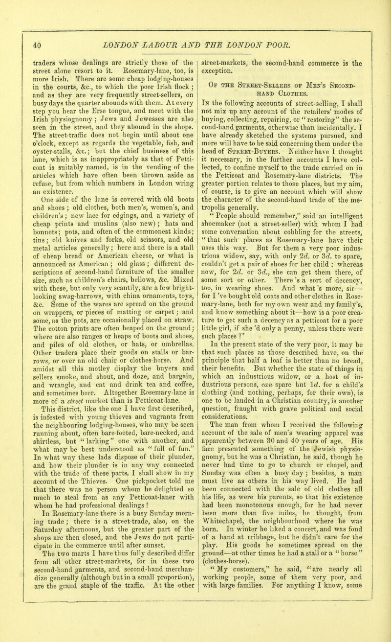 traders whose dealings are strictly those of the street alone resort to it. Rosemary-lane, too, is more Irish. There are some cheap lodging-houses in the courts, &c., to Avhich the poor Irish flock; and as they are very frequently street-sellers, on busy days the quarter abounds with them. At every step you hear the Erse tongue, and meet with the Irish physiognomy ; Jews and Jewesses are also seen in the street, and they abound in the shops. The street-traffic does not begin until about one o'clock, except as regards the vegetable, fish, and oyster-stalls, &c.; but the chief business of this lane, which is as inappropriately as that of Petti- coat is suitably named, is in the vending of the articles which have often been thrown aside as refuse, but from which numbers in London wring an existence. One side of the lane is covered with old boots and shoes ; old clothes, both men's, women's, and children's; new lace for edgings, and a variety of cheap prints and muslins (also new); hats and bonnets; pots, and often of the commonest kinds; tins; old knives and forks, old scissors, and old metal articles generally; here and there is a stall of cheap bread or American cheese, or what is announced as American ; old glass ; different de- scriptions of second-hand furniture of the smaller size, such as children's chairs, bellows, &c. Mixed with these, but only very scantily, are a few bright- looking swag-barrows, with china ornaments, toys, &c. Some of the wares are spread on the ground on wrappers, or pieces of matting or carpet; and some, as the pots, are occasionally placed on straAV. The cotton prints are often heaped on the ground; where are also ranges or heaps of boots and shoes, and piles of old clothes, or hats, or umbrellas. Other traders place their goods on stalls or bar- rows, or over an old chair or clothes-horse. And amidst all this motley display the buyers and sellers smoke, and shout, and doze, and bargain, and wrangle, and eat and drink tea and coffee, and sometimes beer. Altogether Rosemary-lane is more of a street market than is Petticoat-lane. This district, like the one I have first described, is infested with young thieves and vagrants from the neighbouring lodging-houses, who may be seen running about, often bare-footed, bare-necked, and shirtless, but  larking one with another, and what may be best understood as  full of fun. In what way these lads dispose of their plunder, and how their plunder is in any way connected with the trade of these parts, I shall show in my account of the Thieves. One pickpocket told me that there was no person whom he delighted so much to steal from as any Petticoat-laner with whom he had professional dealings ! In Rosemary-lane there is a busy Sunday morn- ing trade ; there is a street-trade, also, on the Saturday afternoons, but the greater part of the shops are then closed, and the Jews do not parti- cipate in the commerce until after sunset. The two marts I have thus fully described differ from all other street-markets, for in these two second-hand garments, and second-hand merchan- dize generally (although but in a small proportion), are the grand staple of the traffic. At the other street-markets, the second-hand commerce is the exception. Of the Street-Sellers of Men's Second- hand Clothes. In the following accounts of street-selling, I shall not mix up any account of the retailers' modes of buying, collecting, repairing, or restoring the se- cond-hand garments, otherwise than incidentally. I have already sketched the systems pursued, and more will have to be said concerning them under the head of Street-Buyers. Neither have I thought it necessary, in the further accounts I have col- lected, to confine myself to the trade carried on in the Petticoat and Rosemary-lane districts. The greater portion relates to those places, but my aim, of course, is to give an account which will show the character of the second-hand trade of the me- tropolis generally,  People should remember, said an intelligent shoemaker (not a street-seller) with whom I had some conversation about cobbling for the streets,  that such places as Rosemary-lane have their uses this way. But for them a very poor indus- trious widow, say, with only 2d. or 2>d. to spare, couldn't get a pair of shoes for her child ; whereas now, for 2d. or ^d., she can get them there, of some sort or other. There's a sort of decency, too, in wearing shoes. And what's more, sir— for I've bought old coats and other clothes in Rose- mary-lane, both for my own wear and my family's, and know something about it—how is a poor crea- ture to get such a decency as a petticoat for a poor little girl, if she'd only a penny, unless there were such places In the present state of the very poor, it may be that such places as those described have, on the principle that half a loaf is better than no bread, their benefits. But whether the state of things in which an industrious widow, or a host of in- dustrious persons, can spare but Id. for a child's clothing (and nothing, perhaps, for their own), is one to be lauded in a Christian country, is another question, fraught with grave political and social considerations. The man from Avhom I received the following account of the sale of men's Avearing apparel was apparently between 30 and 40 years of age. His face presented something of the Jewish physio- gnomy, but he was a Christian, he said, though he never had time to go to church or chapel, and Sunday was often a busy day ; besides, a man must live as others in his Avay lived. Pie had been connected Avith the sale of old clothes all his life, as were his parents, so that his existence had been monotonous enough, for he had never been more than five miles, he thought, from Whitechapel, the neighbourhood where he was born. In winter he liked a concert, and was fond of a hand at cribbage, but he didn't care for the play. His goods he sometimes spread on the ground—at other times he had a stall or a horse  (clothes-horse). •  My customers, he said,  are nearly all working people, some of them very poor, and with large families. For anything I know, some