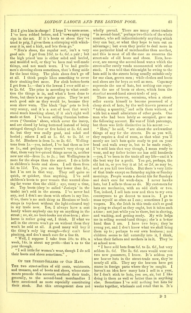 Did I give him in charge ? I hope I've more sense, I've been robbed before, and I 've«caught young rips in the act. If it's boots or shoes they've tried to prig, I gives them a stirruping with which- ever it is, and a kick, and lets them go.  Men's shoes, tlie regular sort, isn't a very good sale. I get from lOc^. to 45. Qd. a pair ; but the high priced 'uns is either soled and heeled, and mudded well, or they been real well-made things, and not much worn. I've had gentle- men's shooting-shoes sometimes, that's flung aside for the least thing. The plain shoes don't go off at all. I think people likes something to cover their stocking-feet more. For cloth button-boots I get from 1^.—that's the lowest I ever sold at— to 25, Qd. The price is according to what condi- tion the things is in, and what's been done to them, but there's no regular price. They 're not such good sale as they would be, because they soon show worn. The black ' legs ' gets to look very seamy, and it's a sort of boot that won't stand much knocking about, if it ain't right well made at first. I've been selling Oxonian button- overs {' Oxonian ' shoes, which cover the instep, and are closed by being buttoned instead of being stringed through four or five holes) at 3s. Qd. and 4s, but they was really good, and soled and heeled; others I sell at \s. 6d. to 2s. M. or Is. Qd. Bluchers is from Is. to 3s, 6d. Welling- tons from Is,—yes, indeed, I've had them as low as Is., and perhaps they weren't very cheap at that, them very low-priced things never is, neither new nor old—from Is, to 5s, ; but Wellingtons is more for the shops than the street. I do a little in children's boots and shoes, I sell them from dd. to 15d. Yes, you can buy lower than Zd., but I'm not in that way. They sell quite as quick, or quicker, than anything. I've sold children's boots to poor women that wanted shoe- ing far Avorse than the child ; aye, many a time, sir. Top boots (they 're called ' Jockeys ' in the trade) isn't sold in the streets. I've never had any, and I don't see them with others in my line. 0 no, there's no such thing as Hessians or back- straps (a top-boot without the light-coloured top) in my trade now. Yes, I always have a seat handy where anybody can try on anything in the street; )io, sir, no boot-hooks nor shoe-horn ; shoe- horns is rather going out, I think. If what we sell in the streets won't go on without them they won't be sold at all, A good many will buy if the thing's only big enough—they c;iu't bear pinching, and don't much care for a fine fit.  Well, I suppose I take from 30s. to 40s, a week, 14s. is about my profit—that's as to the year through, I sell little for women's wear, though I do sell their boots and shoes sometimes, , Of the Street-Sellers op Old Hats, The two street-sellers of old coats, waistcoats, and trousers, and of boots and shoes, whose state- ments precede this account, confined their trade, generally, to the second-hand merchandize I have mentioned as more especially constituting their stock. But this arrangement does not wholly prevail. There are many street-traders  in second-hand, perhaps two-thirds of the whole number, who sell indiscriminately anything which they can buy, or what they hope to turn out an advantage; but even they prefer to deal more in one particular kind of merchandize than another, and this is most of all the case as concerns the street-sale of old boots and shoes. Hats, how- ever, are among the second-hand wares which the street-seller rarely vends unconnected with other stock, I was told that this might be owing to the hats sold in the streets being usually suitable only for one class, grown men; Avhile clothes and boots and shoes are for boys as well as men. Caps may supersede the use of hats, but nothing can super- sede the use of boots or shoes, which form the steadiest second-hand street-trade of any. There are, however, occasions, when a street- seller exerts himself to become possessed of a cheap stock of hats, by the well-knov;n process of 'taking a quantity, and sells them without, or with but a small admixture of other goods. One man who had been lately so occupied, gave me the following account. He was of Irish parentage, but there was little distinctive in his accent :—  Hats, he said, *' are about the awkwardest things of any for the streets. Do as you will, they require a deal of room, so that what you 11 mostly see isn't hats quite ready to put on your head and walk away in, but to be made ready. I've sold hats that way though, I mean ready to Avear, and my father before me has sold hundreds —yes, I've been in the trade all my life—and it's the best way for a profit. You get, perhaps, the old hat in, or you buy it at Id. or 2d. as niay be, and so you kill two birds. But there's very little of that trade except on Saturday nights or Sunday mornings. People wants a decent tile for Sundays and don't care for work-days. I never hawks hats, but I sells to those as do. My customers for hats are mechanics, Avith an odd clerk or two. Yes, indeed, I sell hats now and then to my own countrymen to go decent to mass in. I go to mass myself as often as I can; sometimes I go to vespers. No, the Irish in this trade ain't so good in going to chapel as they ought, but it takes such a time; not just while you're there, but in shaving, and washing, and getting ready. My wife helps me in selling second-hand things; she's a better hand than I am. I have two boys; they 're young yet, and I don't know what we shall bring them up to; perhaps to our own business ; and children seems to fall naturally into it, I think, Avhen their fathers and mothers is in it. They 're at school now.  I have sold hats from 6d. to 3s. 6d., but very seldom 3s. 6d. The 3s. 6d. ones would wear out two new gossamers, I know. It's seldom you see beaver hats in the street-trade now, they 're nearly all silk. They say the beavers have got scarce in foreign parts where they 're caught. I haven't an idea how many hats I sell in a year, for I don't stick to hats, you see, sir, but I like doing in them as well or better than in anything else. Sometimes I've sold nothing but hats for weeks together, wholesale and retail that is. It's D 3