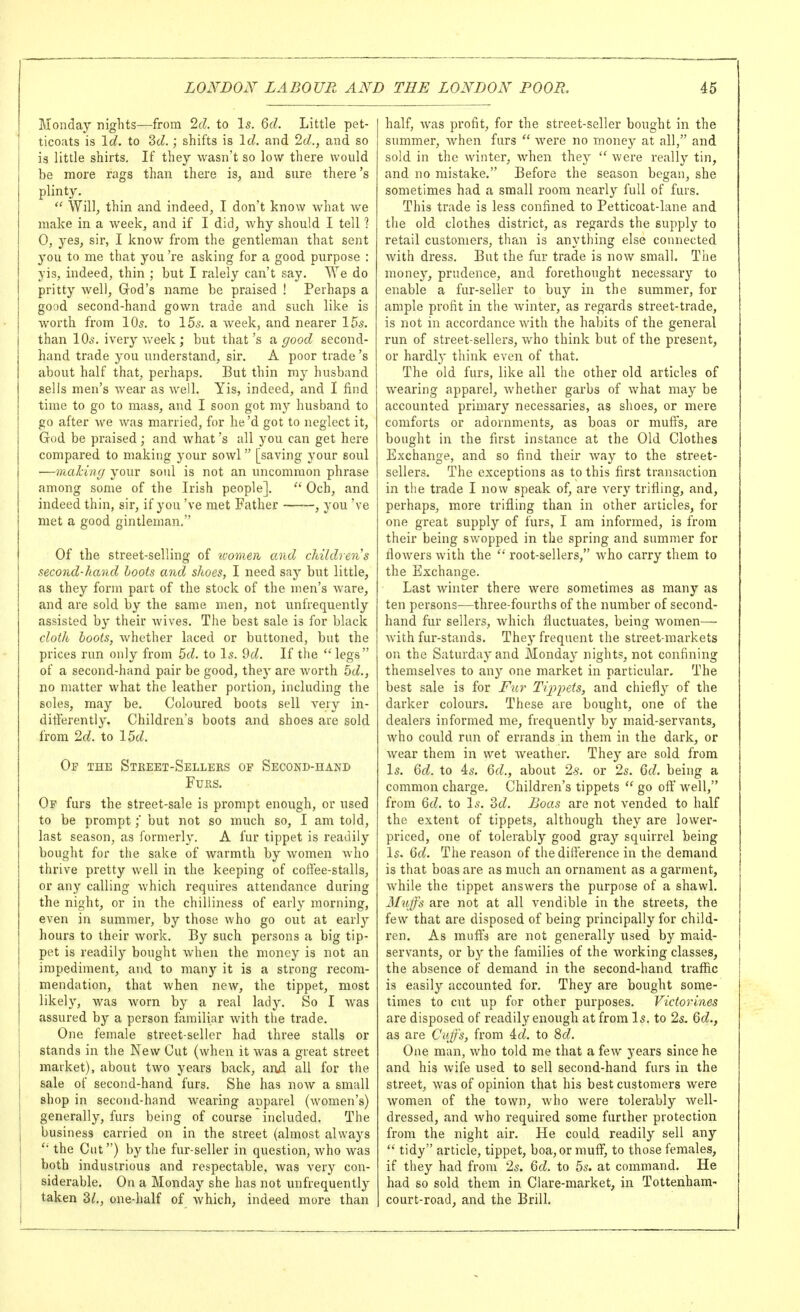 Monday nights—from 2cl. to Is. Qd. Little pet- ticoats is Id. to 3cZ.; shifts is Id. and 2d., and so is little shirts. If they wasn't so low there would be more rags than there is, and sure there's plinty._  Will, thin and indeed, I don't know what Ave make in a week, and if I did, why should I tell 1 0, yes, sir, I know from the gentleman that sent 3'ou to me that you 're asking for a good purpose : yis, indeed, thin ; but I ralely can't say. We do pritty well, God's name be praised ! Perhaps a good second-hand gown trade and such like is worth from IQs. to 155. a week, and nearer 155. than IO5. ivery v/eek; but that's a. good second- hand trade you understand, sir. A poor trade's about half that, perhaps. But thin my husband sells men's Avear as well. Yis, indeed, and I find time to go to mass, and I soon got my husband to go after we Avas married, for he'd got to neglect it, God be praised; and Avhat's all you can get here compared to making your sowl [saving your soul —making your soul is not an uncommon phrase among some of the Irish people].  Och, and indeed thin, sir, if you've met Father , you've met a good gintleman, Of the street-selling of icomen and children's second-hand hoots and shoes, 1 need say but little, as they form part of the stock of the men's Avare, and are sold by the same men, not unfrequently assisted by their Avives. The best sale is for black cloth boots, Avhether laced or buttoned, but the prices run only from 5d. to I5. 9d. If the legs of a second-hand pair be good, they are Avorth 5d., no matter Avhat the leather portion, including the soles, may be. Coloured boots sell A^ery in- ditFerently. Children's boots and shoes are sold from 2d. to 15d. Of the Street-Sellers op Second-hand Furs. Of furs the street-sale is prompt enough, or used to be prompt;' but not so much so, I am told, last season, as formerly. A fur tippet is readily bought for the sake of Avarmth by Avomen Avho thrive pretty Avell in the keeping of coifee-stalls, or any calling Avhich requires attendance during the night, or in the chilliness of early morning, even in summer, by those Avho go out at early hours to their Avork. By such persons a big tip- pet is readily bought Avheii the money is not an impediment, and to many it is a strong recom- mendation, that Avhen new, the tippet, most likely, was Avorn by a real lady. So I Avas assured by a person familiar Avith the trade. One female street-seller had three stalls or stands in the New Cut (when it Avas a great street market), about two years back, and all for the sale of second-hand furs. She has noAV a small shop in second-hand Avearing apparel (Avomen's) generally, furs being of course included. The business carried on in the street (almost always  the Cut) by the fur-seller in question, Avho was both industrious and respectable, Avas very con- siderable. On a Monday she has not unfrequently taken 31., one-half of Avhich, indeed more than half, Avas profit, for the street-seller bought in the summer, when furs  Avere no money at all, and sold in the winter, when they  Avere really tin, and no mistake. Before the season began, she sometimes had a small room nearly full of furs. This trade is less confined to Petticoat-lane and the old clothes district, as regards the supply to retail customers, than is anything else connected Avith dress. But the fur trade is now small. The money, prudence, and forethought necessary to enable a fur-seller to buy in the summer, for ample profit in the Avinter, as regards street-trade, is not in accordance AAdth the habits of the general run of street-sellers, Avho think but of the present, or hardly think even of that. The old furs, like all the other old articles of Avearing apparel, Avhether garbs of Avhat may be accounted primary necessaries, as shoes, or mere comforts or adornments, as boas or muffs, are bought in the first instance at the Old Clothes Exchange, and so find their Avay to the street- sellers. The exceptions as to this first transaction in the trade I now speak of, are very trifling, and, perhaps, more trifling than in other articles, for one great supply of furs, I am informed, is from their being swopped in the spring and summer for floAvers Avith the  root-sellers, Avho carry them to the Exchange. Last Avinter there Avere sometimes as many as ten persons—three-fourths of the number of second- hand fur sellers, Avhich fluctuates, being women— Avith fur-stands. They frequent the street-markets on the Saturday and Monday nights, not confining themselves to an}' one market in particular. The best sale is for Fur Ti2)pets, and chiefly of the darker colours. These are bought, one of the dealers informed me, frequently by maid-servants, Avho could run of errands in them in the dark, or Avear them in wet Aveather. They are sold from I5. 6d. to 45. Qd., about 2s. or 25. 6d. being a common charge. Children's tippets  go oft;' Avell, from Qd. to I5. 3d. Boas are not vended to half the extent of tippets, although they are lower- priced, one of tolerably good gray squirrel being Is. Qd. The reason of the difference in the demand is that boas are as much an ornament as a garment, Avhile the tippet answers the purpose of a shawl. 3htjj-'s are not at all vendible in the streets, the few that are disposed of being principally for child- ren. As muffs are not generally used by maid- serA'ants, or by the families of the Avorking classes, the absence of demand in the second-hand traffic is easily accounted for. They are bought some- times to cut up for other purposes, Victorines are disposed of readily enough at from I5. to 25. Qd., as are Cufs, from Ad. to 8d. One man, Avho told me that a feAV years since he and his Avife used to sell second-hand furs in the street, Avas of opinion that his best customers were Avomen of the town, Avho Avere tolerably Avell- dressed, and Avho required some further protection from the night air. He could readily sell any  tidy article, tippet, boa, or mufi^, to those females, if they had from 25. Qd. to 55. at command. He had so sold them in Clare-market, in Tottenham- court-road, and the Brill.