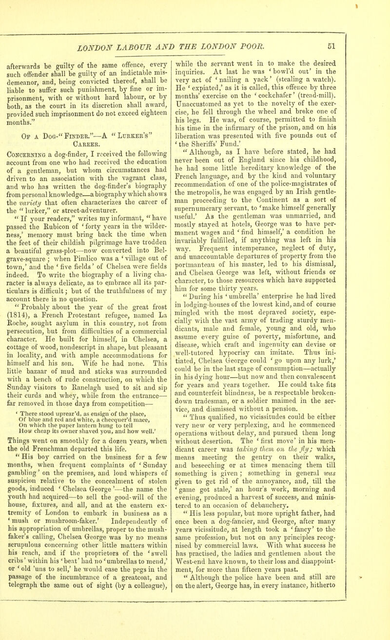 afterwards be guilty of the same offence, every such offender shall be guilty of an indictable mis- demeanor, and, being convicted thereof, shall be liable to suffer such punishment, by fine or im- prisonment, virith or without hard labour, or by both, as the court in its discretion shall award, provided such imprisonment do not exceed eighteen months. Of a Dog- Finder.—A *'Lurker's Career. Concerning a dog-finder, I received the following account from one who had received the education of a gentleman, but whom circumstances had driven to an association with the vagrant class, and Avho has written the dog-finder's biography from personal knowledge—a biography which shows the variety that often characterizes the career of the  lurker, or street-adventurer.  If your readers, writes my informant,  have passed the Rubicon of 'forty years in the wilder- ness/ memory must bring back the time when the feet of their childish pilgrimage have trodden a beautiful grass-plot—now converted into Bel- grave-square ; when Pimlico was a ' village out of town,' and the ' five fields' of Chelsea were fields indeed. To write the biography of a living cha- racter is always delicate, as to embrace all its par- ticulars is difficult; but of the truthfulness of my account there is no question.  Probably about the year of the great frost (1814), a French Protestant refugee, named La Roche, sought asylum in this country, not from persecution, but from difficulties of a commercial character. He built for himself, in Chelsea, a cottage of wood, nondescript in shape, but pleasant in locality, and Avith ample accommodations for himself and his son. Wife he had none. This little bazaar of mud and sticks was surrounded with a bench of rude construction, on which the Sunday visitors to Ranelagh used to sit and sip their curds and whey, while from the entrance— far removed in those days from competition— ' There stood uprear'd, as ensign of the place, Of blue and red and white, a checquer'd mace. On which the paper lantern hung to tell How cheap its owner shaved you, and how well.' Things went on smoothly for a dozen years, when the old Frenchman departed this life.  His boy carried on the business for a few months, when frequent complaints of ' Sunday gambling' on the premises, and loud whispers of suspicion relative to the concealment of stolen goods, induced ' Chelsea George —the name the youth had acquired—to sell the good-will of the house, fixtures, and all, and at the eastern ex- tremity of London to embark in business as a * mush or mushroom-faker.' Independently of his appropriation of umbrellas, proper to the mush- faker's calling, Chelsea Greorge was by no means scrupulous concerning other little matters within his reach, and if the proprietors of the 'swell cribs' within his 'beat' had no 'umbrellas to mend,' or ' old 'uns to sell,' he would ease the pegs in the passage of the incumbrance of a greatcoat, and telegraph the same out of sight (by a colleague). while the servant went in to make the desired inquiries. At last he was ' bowl'd out' in the very act of ' nailing a yack' (stealing a watch). He ' expiated,' as it is called, this offence by three months' exercise on the 'cockchafer' (tread-mill). Unaccustomed as yet to the novelty of the exer- cise, he fell through the wheel and broke one of his legs. He was, of course, permitted to finish his time in the infirmary of the prison, and on his liberation was presented with five pounds out of ' the Sheriffs' Fund.'  Although, as I have before stated, he had never been out of England since his childhood, he had some little hereditary knov/ledge of the French language, and by the kind and voluntary recommendation of one of the police-magistrates of the metropolis, he was engaged by an Irish gentle- man proceeding to the Continent as a sort of supernumerary servant, to 'make himself generally useful.' As the gentleman was unmarried, and mostly stayed at hotels, Greorge was to have per- manent wages and ' find himself,' a condition he invariably fulfilled, if anything was left in his way. Frequent intemperance, neglect of duty, and unaccountable departures of property from the portmanteau of his master, led to his dismissal, and Chelsea George was left, without friends or character, to those resources which have supported him for some thirty years.  During his ' umbrella' enterprise he had lived in lodging-houses of the lowest kind, and of course mingled with the most depraved society, espe- cially with the vast army of trading sturdy men- dicants, male and female, young and old, who assume every guise of poverty, misfortune, and disease, Avhich craft and ingenuity can devise or well-tutored hypocrisy can imitate. Thus ini- tiated, Chelsea George cotild ' go upon any lurk,' could be in the last stage of consitmption—actually in his dying hour—but now and then convalescent for years and years together. He could take fits and counterfeit blindness, be a respectable broken- do v/n tradesman, or a soldier maimed in the ser- vice, and dismissed without a pension.  Thus qualified, no vicissitudes could be either very new or very perplexing, and he commenced operations v/ithout delay, and pursued them long without desertion. The 'first move' in his men- dicant career was talcing them on the fiy; which means meeting the gentry on their walks, and beseeching or at times menacing them till something is given ; something in general ^oas given to get rid of the annoyance, and, till the ' game got stale,' an hour's work, morning and evening, produced a harvest of success, and minis- tered to an occasion of debauchery.  His less popular, but more upright father, had once been a dog-fancier, and George, after many years vicissitude, at length took a 'fancy' to the same profession, but not on any principles recog- nised by commercial laws. With what success he has practised, the ladies and gentlemen about the West-end have known, to their loss and disappoint- ment, for more than fifteen years past.  Although the police have been and still are on the alert, George has, in every instance, hitherto