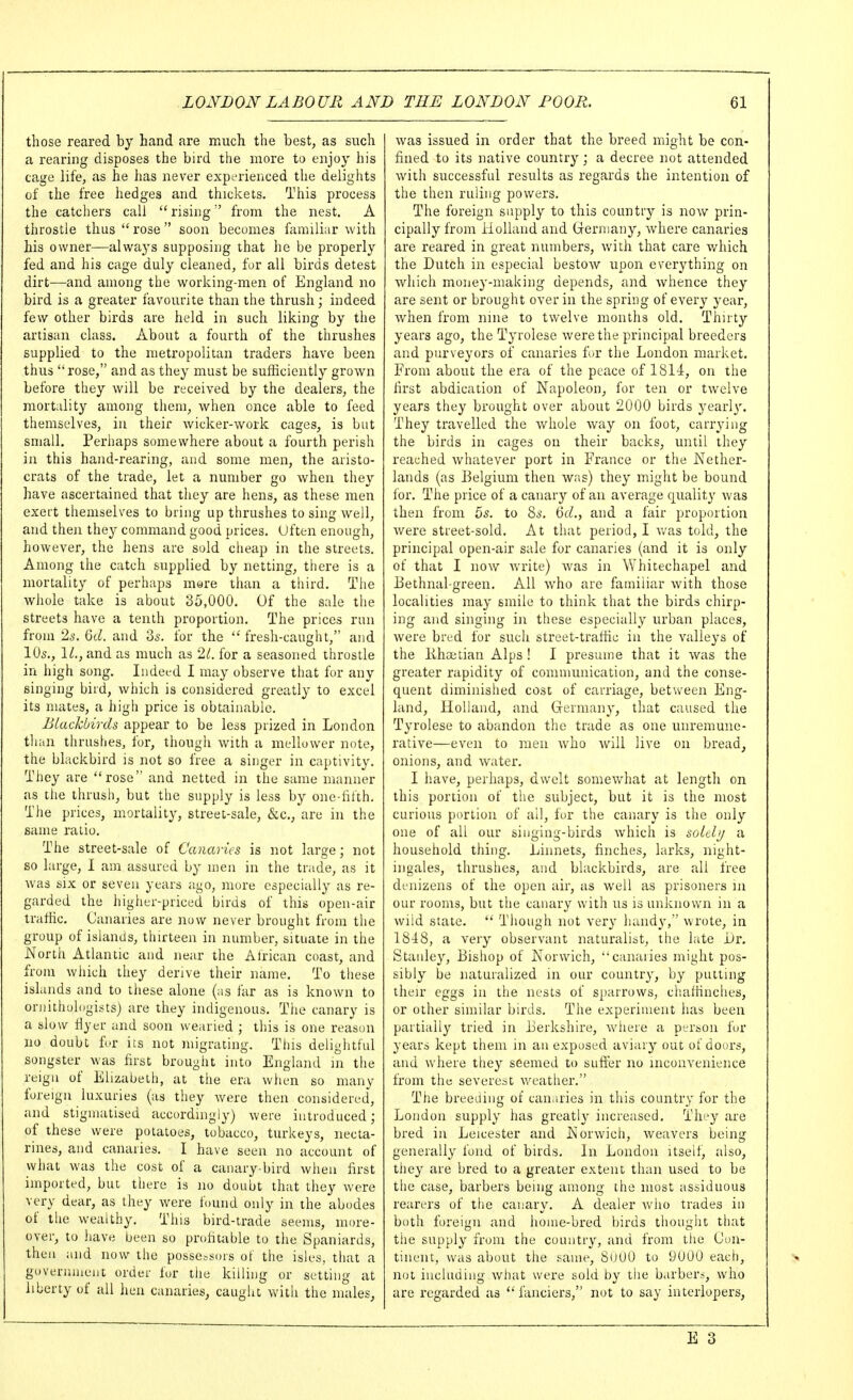 those reared by hand are much the best, as such a rearing disposes the bird the more to enjoy his cage life, as he lias never expi-rienced the delights of the free hedges and thickets. This process the catchers call rising from the nest. A throstle thus rose soon becomes familiar with his owner—alwaj's supposing that he be properly fed and his cage duly cleaned, for all birds detest dirt—and among the working-men of England no bird is a greater favourite than the thrush; indeed few other birds are held in such liking by the artisan class. About a fourth of the thrushes supplied to the metropolitan traders have been thus rose, and as they must be sufhciently grown before they will be received by the dealers, the mortality among them, when once able to feed themselves, in their wicker-work cages, is but small. Perhaps somewhere about a fourth perish in this hand-rearing, and some men, the aristo- crats of the trade, let a number go when they have ascertained that they are hens, as these men exert themselves to bring up thrushes to sing well, and then they command good prices. Uften enough, however, the hens are sold cheap in the streets. Among the catch supplied by netting, there is a mortality of perhaps mere than a third. The whole take is about 35,000. Of the sale the streets have a tenth proportion. The prices run from 2s. Qd. and 'is. for the  fresh-caught, and 10s., IL, and as much as 21. for a seasoned throstle in high song. Indeed I may observe that fur any singing bird, which is considered greatly to excel its mates, a high price is obtainable. Blackbirds appear to be less prized in London tlian thrushes, for, though with a mellower note, the blackbird is not so free a singer in captivity. They are rose and netted in the same manner as the thrusii, but the supply is less by one-iitth. The prices, mortality, street-sale, &c,, are in the same ratio. The street-sale of Canaries is not large; not so large, I am assured by men in the trade, as it was SIX or seven years ago, more especially as re- garded the higher-priced birds of this open-air traffic. Canaries are now never brougiit from the group of islands, thirteen in number, situate in the North Atlantic and near the African coast, and from which they derive their name. To these ishinds and to these alone (as far as is known to ornithologists) are they indigenous. The canary is a slow riyer and soon wearied ; this is one reason no doubt for its not inigrating. This delightful songster was first brought into England in the reign of Elizabeth, at the era when so many foreign luxuries (as they were then considered, and stigmatised accordingly) were introduced; of these were potatoes, tobacco, turkeys, necta- rines, and canaries. I have seen no account of what was the cost of a canary-bird when first imported, but there is no doubt that they were very dear, as they were found only in the abodes of the wealthy. This bird-trade seems, more- over, to have been so profitable to the Spaniards, then and now the possessors ot the isles, that a governuieiit order for the killing or setting at liberty of all hen canaries, caught with the males, was issued in order that the breed might be con- fined to its native country; a decree not attended wdth successful results as regards the intention of the then ruling powers. The foreign supply to this country is now prin- cipally from Holland and Germany, Avhere canaries are reared in great numbers, with that care which the Dutch in especial bestow upon everything on which money-making depends, and whence they are sent or brought over in the spring of every^ ye^^r, when from nine to twelve months old. Thirty years ago, the Tyrolese were the principal breeders and purveyors of canaries fur the London market. From about the era of the peace of 1814, on the first abdication of Napoleon, for ten or twelve years they brought over about 2000 birds yearl}'. They travelled the whole way on foot, carrying the birds in cages on their backs, until they reached whatever port in France or the Nether- lands (as Belgium then w;is) they^ might be bound for. The price of a canary of an average quality was then from 5s. to 8s. ^d., and a fair proportion were street-sold. At that period, I v/as told, the principal open-air sale for canaries (and it is only of that I now write) was in Whitechapel and Bethnal-green. All who are familiar with those localities may smile to think that the birds chirp- ing and singing in these especially urban places, were bred for such street-traffic in the valleys of the Khoatian Alps ! I presume that it was the greater rapidity of communication, and the conse- quent diminished cost of carriage, between Eng- land, Holland, and Grermany, that caused the Tyrolese to abandon the trade as one unremune- rative—even to men who will live on bread, onions, and water. I have, perhaps, dwelt somewhat at length on this portion of tlie subject, but it is the most curious portion of all, for the canary is the only one of all our singing-birds which is soldu a household thing. Linnets, finches, larks, night- ingales, thrushes, and blackbirds, are all free denizens of the open air, as well as prisoners ni our rooms, but the canary with us is unknown in a wild state.  Though not very handy, wrote, in 1848, a very observant naturalist, the late Lr. Stanley, Bishop of Norwich, canaries might pos- sibly be naturalized in our country, by putting their eggs in the nests of sparrows, cliaffiiiches, or other similar birds. The experiment has been partially tried in Berkshire, where a perton for years kept them in an exposed aviary out of doors, and where they seemed to sufi:er no inconvenience from the severest weather. The breeding of canaries in this country for the London supply has greatU' increased. They are bred in Leicester and Norwich, weavers being generally fond of birds. In London itself, also, they^ are bred to a greater extent than used to be the case, barbers being among the most assiduous rearers of the canary. A dealer who trades in both foreign and home-bred birds thought that the supply from the country, and from the Con- tinent, was about the same, SuOO to 9000 each, not including what were sold by the barbers, who are regarded as  fanciers, not to say interlopers,