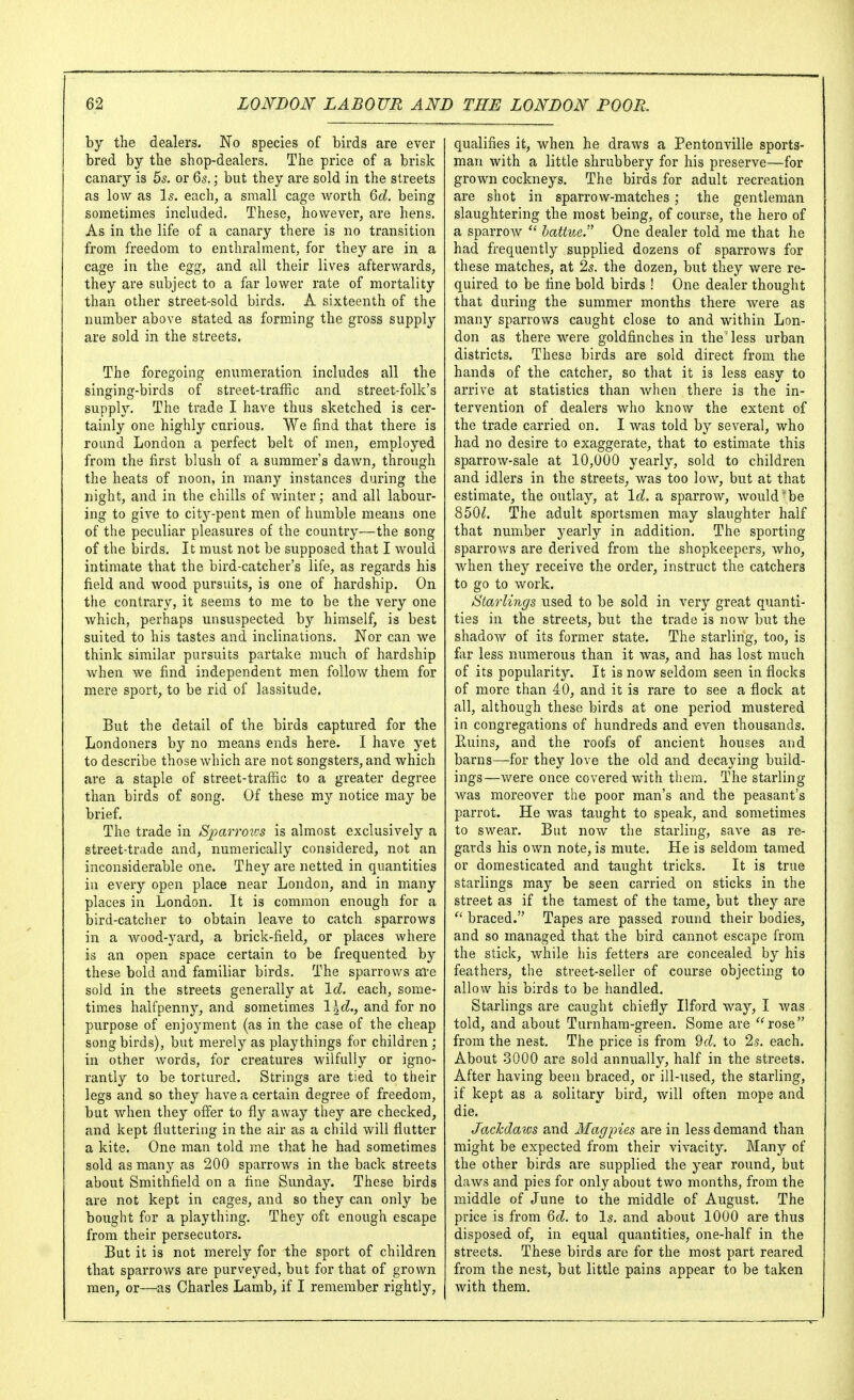 by the dealers. No species of birds are ever bred by the shop-dealers. The price of a brisk canary is 55. or 65.; but they are sold in the streets as low as Is. each, a small cage worth Qd. being sometimes included. These, however, are hens. As in the life of a canary there is no transition from freedom to enthralment, for they are in a cage in the egg, and all their lives afterwards, they are subject to a far lower rate of mortality than other street-sold birds. A sixteenth of the number above stated as forming the gross supply are sold in the streets. The foregoing enumeration includes all the singing-birds of street-traffic and street-folk's supply. The trade I have thus sketched is cer- tainly one highly carious. We find that there is round London a perfect belt of men, employed from the first blush of a summer's dawn, through the heats of noon, in many instances during the night, and in the chills of winter; and all labour- ing to give to cit3''-pent men of humble means one of the peculiar pleasures of the country—the song of the birds. It must not be supposed that I would intimate that the bird-catcher's life, as regards his field and wood pursuits, is one of hardship. On the contrary, it seems to me to be the very one which, perhaps unsuspected by himself, is best suited to his tastes and inclinations. Nor can we think similar pursuits partake much of hardship when we find independent men follow them for mere sport, to be rid of lassitude. But the detail of the birds captured for the Londoners by no means ends here. I have yet to describe those which are not songsters, and which are a staple of street-traffic to a greater degree than birds of song. Of these my notice may be brief. The trade in Sparrons is almost exclusively a street-trade and, numerically considered, not an inconsiderable one. They are netted in quantities in every open place near London, and in many places in London. It is common enough for a bird-catcher to obtain leave to catch sparrows in a wood-yard, a brick-field, or places where is an open space certain to be frequented by these bold and familiar birds. The sparrows ai'e sold in the streets generally at \d. each, some- times halfpenny, and sometimes l^c^., and for no purpose of enjoyment (as in the case of the cheap songbirds), but merely as playthings for children; in other words, for creatures wilfully or igno- rantiy to be tortured. Strings are tied to their legs and so they have a certain degree of freedom, but when they offer to fly away they are checked, and kept fluttering in the air as a child will flutter a kite. One man told me that he had sometimes sold as many as 200 sparrows in the back streets about Smithfield on a fine Sunday. These birds are not kept in cages, and so they can only be bought for a plaything. They oft enough escape from their persecutors. But it is not merely for the sport of children that sparrows are purveyed, but for that of grown men, or—as Charles Lamb, if I remember rightly. qualifies it, when he draws a Pentonville sports- man with a little shrubbery for his preserve—for grown cockneys. The birds for adult recreation are shot in sparrow-matches; the gentleman slaughtering the most being, of course, the hero of a sparrow  bathce. One dealer told me that he had frequently supplied dozens of sparrows for these matches, at 2s. the dozen, but they were re- quired to be fine bold birds ! One dealer thought that during the summer months there were as many sparrows caught close to and within Lon- don as there were goldfinches in the less urban districts. These birds are sold direct from the hands of the catcher, so that it is less easy to arrive at statistics than Avhen there is the in- tervention of dealers who know the extent of the trade carried on. I was told by several, who had no desire to exaggerate, that to estimate this sparrow-sale at 10,000 yearly, sold to children and idlers in the streets, was too low, but at that estimate, the outlay, at Id. a sparrow, would'be 850^. The adult sportsmen may slaughter half that number yearly in addition. The sporting sparrows are derived from the shopkeepers, who, when they receive the order, instruct the catchers to go to work. Starlings used to be sold in very great quanti- ties in the streets, but the trade is now but the shadow of its former state. The starling, too, is far less numerous than it was, and has lost much of its popularity. It is now seldom seen in flocks of more than 40, and it is rare to see a flock at all, although these birds at one period mustered in congregations of hundreds and even thousands. Euins, and the roofs of ancient houses and barns—for they love the old and decaying build- ings—were once covered with them. The starling was moreover the poor man's and the peasant's parrot. He was taught to speak, and sometimes to swear. But now the starling, save as re- gards his own note, is mute. He is seldom tamed or domesticated and taught tricks. It is true starlings may be seen carried on sticks in the street as if the tamest of the tame, but they are  braced. Tapes are passed round their bodies, and so managed that the bird cannot escape from the stick, while his fetters are concealed by his feathers, the street-seller of course objecting to allow his birds to be handled. Starlings are caught chiefly Ilford way, I Avas told, and about Turnham-green. Some are ''rose from the nest. The price is from 9d. to 2s. each. About 3000 are sold annually, half in the streets. After having been braced, or ill-used, the starling, if kept as a solitary bird, will often mope and die. Jachdaios and Magpies are in less demand than might be expected from their vivacity. Many of the other birds are supplied the year round, but daws and pies for only about two months, from the middle of June to the middle of August. The price is from &d. to Is. and about 1000 are thus disposed of, in equal quantities, one-half in the streets. These birds are for the most part reared from the nest, bat little pains appear to be taken with them.