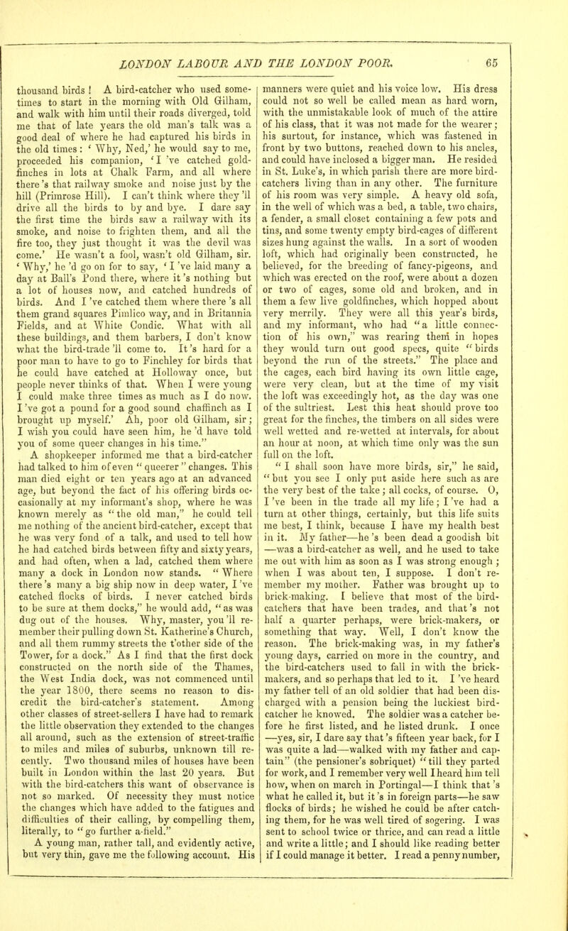 thousand birds ! A bird-catcher who used some- times to start in the morning with Old Gilham, and walk with him until their roads diverged, told me that of late years the old man's talk was a good deal of where he had captured his birds in the old times : ' Why, Ned,' he would say to me, proceeded his companion, * I 've catched gold- finches in lots at Chalk Farm, and all where there's that railway smoke and noise just by the hill (Primrose Hill). I can't think where they '11 drive all the birds to by and bye. I dare say the first time the birds saw a railway with its smoke, and noise to frighten them, and all the fire too, they just thought it was the devil was come.' He wasn't a fool, wasn't old Gilham, sir. ' Why,' he'd go on for to say, ' I've laid many a day at Ball's Pond there, where it's nothing but a lot of houses now, and catched hundreds of birds. And I've catched them where there's all them grand squares Pimlico way, and in Britannia Fields, and at White Condic. What with all these buildings, and them barbers, I don't know what the bird-trade '11 come to. It's hard for a poor man to have to go to Finchley for birds that he could have catched at Holloway once, but people never thinks of that. When I were young I could make three times as much as I do now. I've got a pound for a good sound chafHnch as I brought up myself.' Ah, poor old Gilham, sir; I wish you could have seen him, he'd have told you of some queer changes in his time. A shopkeeper informed me that a bird-catcher had talked to him of even  queerer  changes. This man died eight or ten years ago at an advanced age, but beyond the fixct of his offering birds oc- casionally at my informant's shop, where he was known merely as  the old man, he could tell me nothing of the ancient bird-catcher, except that he was very fond of a talk, and used to tell how he had catched birds between fifty and sixty years, and had often, when a lad, catched them where many a dock in London now stands.  Where there's many a big ship now in deep water, I've catched flocks of birds. I never catched birds to be sure at them docks, he would add,  as was dug out of the houses. Why, master, you '11 re- member their pulling down St. Kalherine's Church, and all them rummy streets the t'other side of the Tower, for a dock. As I find that the first dock constructed on the north side of the Thames, the West India dock, Avas not commenced until the year 1800, there seems no reason to dis- credit the bird-catcher's statement. Among other classes of street-sellers I have had to remark the little observation they extended to the changes all around, such as the extension of street-traffic to miles and miles of suburbs, unknown till re- cently. Two thousand miles of houses have been built in London Avithin the last 20 years. But with the bird-catchers this want of observance is not so marked. Of necessity they must notice the changes which have added to the fatigues and difficulties of their calling, by compelling them, literally, to  go further a-field. A young man, rather tall, and evidently active, but very thin, gave me the following account. His manners were quiet and his voice low. His dress could not so well be called mean as hard worn, with the unmistakable look of much of the attire of his class, that it was not made for the Avearer; his surtout, for instance, Avhich was fastened in front by two buttons, reached down to his ancles, and could have inclosed a bigger man. He resided in St. Luke's, in Avhich parish there are more bird- catchers living than in any other. The furniture of his room Avas very simple. A heavy old sofa, in the Avell of Avhich v/as a bed, a table, two chairs, a fender, a small closet containing a feAV pots and tins, and some twenty empty bird-cages of different sizes hung against the Avails. In a sort of wooden loft, Avhich had originally been constructed, he believed, for the breeding of fancy-pigeons, and Avhich Avas erected on the roof, Avere about a dozen or two of cages, some old and broken, and in them a fcAV live goldfinches, Avhich hopped about very merrily. They Avere all this year's birds, and my informant, Avho had a little connec- tion of his own, was rearing them in hopes they Avould turn out good specs, quite  birds beyond the run of the streets. The place and the cages, each bird having its OAvn little cage, Avere very clean, but at the time of my visit the loft Avas exceedingly hot, as the day Avas one of the sultriest. Lest this heat should prove too great for the finches, the timbers on all sides Avere well Avetted and re-wetted at intervals, for about an hour at noon, at Avhich time only Avas the sun full on the loft.  I shall soon liave more birds, sir, he said,  but you see I only put aside here such as are the very best of the take ; all cocks, of course. 0, I've been in the trade all my life ; I've had a turn at other things, certainly, but this life suits me best, I think, because I have my health best in it. My father—he's been dead a goodish bit —Avas a bird-catcher as Avell, and he used to take me out Avith him as soon as I Avas strong enough ; Avhen I Avas about ten, I suppose. I don't re- member my mother. Father Avas brought up to brick-making. I believe that most of the bird- catchers that have been trades, and that's not half a quarter perhaps, Avere brick-makers, or something that Avay. Well, I don't know the reason. The brick-making Avas, in my father's young days, carried on more in the country, and the bird-catchers used to fall in Avith the brick- makers, and so perhaps that led to it. I've heard my father tell of an old soldier that had been dis- charged Avith a pension being the luckiest bird- catcher he knoAved. The soldier Avas a catcher be- fore he first listed, and he listed drunk. I once —yes, sir, I dare say that's fifteen year back, for I was quite a lad—Avalked Avith my father and cap- tain (the pensioner's sobriquet) till they parted for work, and I remember very well I heard hun tell how, Avhen on march in Portingal—I think that's Avhat he called it, but it's in foreign parts—he saAV flocks of birds; he wished he could be after catch- ing them, for he Avas Avell tired of sogering. I was sent to school tAvice or thrice, and can read a little and write a little; and I should like reading better if I could manage it better. I read a penny number.