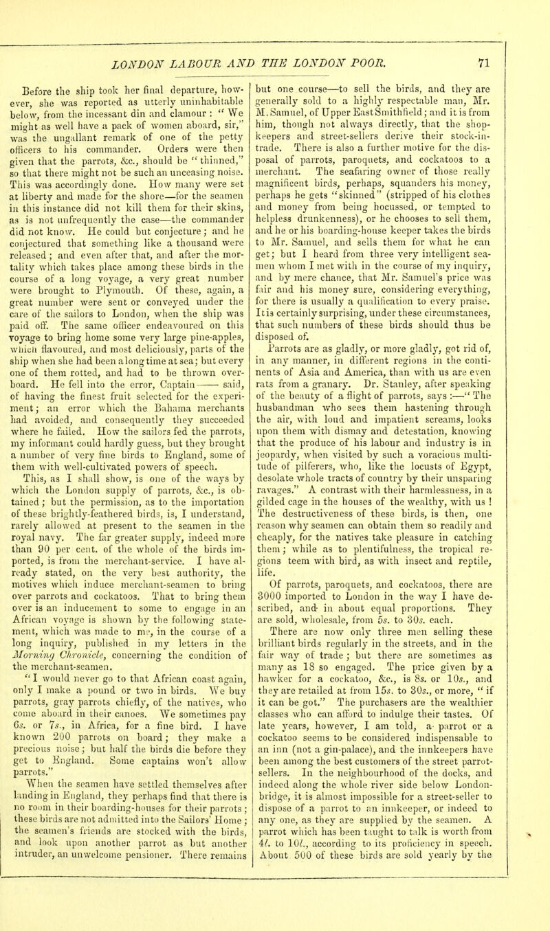 Before the ship took her final departure, how- ever, she was reported as utterly uninhabitable below, from the incessant din and clamour ;  We might as well have a pack of women aboard, sir, was the ungallant remark of one of the petty officers to his commander. Orders were then given that the parrots, &c., should be  thinned, so that there might not be such an unceasing noise. This was accordingly done. How many were set at liberty and made for the shore—for the seamen in this instance did not kill them for their skins, as is not unfrequently the case—the commander did not know. He could but conjecture; and he conjectured that something like a thousand were released; and even after that, and after the mor- tality which takes place among these birds in the course of a long voyage, a very great number Avere brought to Plymouth. Of these, again, a great number were sent or conveyed under the care of the sailors to London, when the ship was paid oif. The same officer endeavoured on this Toyage to bring home some very large pine-apples, whicli flavoured, and most deliciously, parts of the ship when she had been along time at sea; but every one of them rotted, and had to be thrown over- board. He fell into the error, Captain said, of having the finest fruit selected for tlie experi- ment ; an error which the Bahama merchants had avoided, and consequently they succeeded Avhere he failed. How the sailors fed the parrots, my informant could hardly guess, but they brought a number of very fine birds to England, some of them with well-cultivated powers of speech. This, as I shall show, is one of the waj's by which the London supply of parrots, &c., is ob- tained ; but the permission, as to the importation of these brightly-feathered birds, is, I understand, rarely allowed at present to the seamen in the royal navy. The far greater supply, indeed more than 90 per cent, of the whole of the birds im- ported, is from the merchant-service. I have al- ready stated, on the very best authority, the motives which induce merchant-seamen to bring over parrots and cockatoos. That to bring them over is an inducement to some to engage in an African voyage is shown by the following state- ment, which was made to m.', in the course of a long inquiry, published in my letters in the Morning Chronicle, concerning the condition of the merchant-seamen. ''I would never go to that African coast again, only I make a pound or two in birds. AVe buy parrots, gray parrots chiefly, of the natives, who come aboard in their canoes. We sometimes pay Qs. or Is., in Africa, for a fine bird. I have known 200 parrots on board; they make a precious noise; but half the birds die before they get to lilngland. Some captains won't allow parrots. When the seamen have settled themselves after landing in England, they perhaps find that there is no room in their boarding-houses for their parrots ; these birds are not admitted into the Sailors' Home ; the seamen's friends are stocked with the birds, and look upon another parrot as but another intruder, an unwelcome pensioner. There remains but one course—to sell the birds, and they are generally sold to a highly respectable man, Mr. M. Samuel, of Upper East Smith field; and it is from him, though not always directly, that the shop- keepers and street-sellers derive their stock-in- trade. There is also a further motive for the dis- posal of parrots, paroquets, and cockatoos to a merchant. The seafaring owner of those really magnificent birds, perhaps, squanders his money, perhaps he gets skinned (stripped of his clothes and money from being hocussed, or tempted to helpless drunkenness), or he chooses to sell them, and he or his boarding-house keeper takes the birds to Mr. Sauuiel, and sells them for what he can get; but I heard from three very intelligent sea- men whom I met with in the course of my inquiry, and by mere chance, that Mr. Samuel's price was fiir and his money sure, considering everything, for there is usually a qualification to every praise. It is certainly surprising, under these circumstances, that such numbers of these birds should thus be disposed of. Barrots are as gladly, or more gladl}', got rid of, in any manner, in different regions in the conti- nents of Asia and America, than with us are even rats from a granary. Dr. Stanley, after spe;iking of the beauty of a flight of parrots, says :— The husbandman who sees them hastening through the air, with loud and impatient screams, looks upon them with dismay and detestation, knowing that the produce of his labour and industry is in jeopardy, when visited by such a voracious multi- tude of pilferers, v/ho, like the locusts of Egypt, desolate whole tracts of country by their unsparing ravages. A contrast with their harmlessness, in a gilded cage in the houses of the wealthy, with us ! The destructiveness of these birds, is then, one reason why seamen can obtain them so readily and cheaply, for the natives take pleasure in catching them; while as to plentifulness, the tropical re- gions teem with bird, as with insect and reptile, life. Of parrots, paroquets, and cockatoos, there are 3000 imported to London in the way I have de- scribed, and in about equal proportions. They are sold, wholesale, from 5^. to 30o. each. There are now only three men selling these brilliant birds regularly in the streets, and in the fair Avay of trade ; but there are sometimes as many as 18 so engaged. The price given by a hawker for a cockatoo, &c., is 8s. or 10s., and they are retailed at from 15s. to 30s., or more,  if it can be got. The purchasers are the wealthier classes who can afford to indulge their tastes. Of late years, however, I am told, a parrot or a cockatoo seems to be considered indispensable to an inn (not a gin-palace), and the innkeepers have been among the best customers of the street parrot- sellers. In the neighbourhood of the docks, and indeed along the whole river side below London- bridge, it is almost impossible for a street-seller to dispose of a parrot to an innkeeper, or indeed to any one, as they are supplied by the seamen. A parrot which has been taught to talk is worth from il. to lOi?., according to its proficiency in speech. About 500 of these birds are sold yearly by the