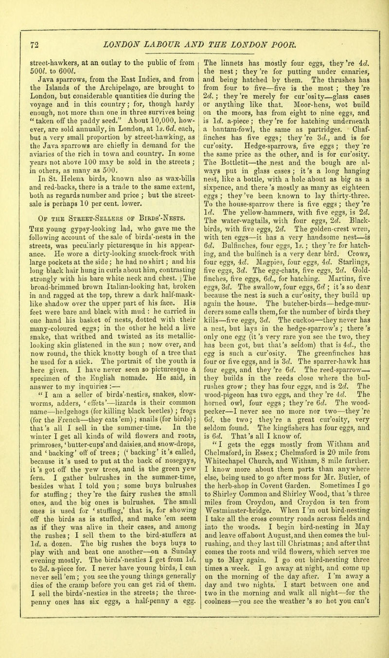 street-hawkers, at an outlay to the public of from 500^. to 600^. Java sparrows, from the East Indies, and from the Islands of the Archipelago, are brought to London, but considerable quantities die during the voyage and in this country; for, though hardy enough, not more than one in three survives being taken off the paddy seed. About 10,000, how- ever, are sold annually, in London, at Is. 6c?. each, but a very small proportion by street-hawking, as the Java sparrows are chiefly in demand for the aviaries of the rich in town and country. In some years not above 100 may be sold in the streets ; in others, as many as 500. In St. Helena birds, known also as wax-bills and red-backs, there is a trade to the same extent, both as regards number and price ; but the street- sale is perhaps 10 per cent, lower. Of the Street-Sellers op Birds'-Nests. The young gypsy-looking lad, who gave me the following account of the sale of birds'-nests in the streets, was peculiarly picturesque in his appear- ance. He wore a dirty-looking smock-frock with large pockets at the side ; he had no shirt; and his long black hair hung in curls about him, contrasting strongly with his bare white neck and chest. ] The broad-brimmed brown Italian-looking hat, broken in and ragged at the top, threw a dark half-mask- like shadow over the upper part of his face. His feet were bare and black with mud : he carried in one hand his basket of nests, dotted with their many-coloured eggs; in the other he held a live snake, that writhed and twisted as its metallic- looking skin glistened in the sun ; now over, and now round, the thick knotty bough of a tree that he used for a stick. The portrait of the youth is here given. I have never seen so picturesque a specimen of the English nomade. He said, in answer to my inquiries :— I am a seller of birds'-nesties, snakes, slow- worms, adders, 'elfets'—lizards is their common name—hedgehogs (for killing black beetles) ; frogs (for the Fre'nch—they eats 'em); snails (for birds); that's all I sell in the summertime. In the winter I get all kinds of wild flowers and roots, primroses, 'butter-cups'and daisies,and snow-drops, and 'backing' oil' of trees; (' backing' it's called, because it's used to put at the back of nosegays, it's got off the yew trees, and is the green yew fern. I gather bulrushes in the summer-time, besides what I told you; some buys bulrushes for stuffing; they're the fairy rushes the small ones, and the big ones is bulrushes. The small ones is used for ' stuffing,' that is, for showing oif the birds as is stulTed, and make 'em seem as if they was alive in their cases, and among the rushes; I sell them to the bird-stuffers at Id. a dozen. The big rushes the boys buys to play with and beat one another—on a Sunday evening mostly. The birds'-nesties I get from Id. to 2>d. a-piece for. I never have young birds, I can never sell 'em; you see the young things generally dies of the cramp before you can get rid of them. I sell the birds'-nesties in the streets; the three- penny ones has six eggs, a half-penny a egg. The linnets has mostly four eggs, they 're id. the nest; they 're for putting under canaries, and being hatched by them. The thrushes has from four to five—five is the most ; they 're 2d.', they're merely for cur'osity—glass cases or anything like that. Moor-hens, wot build on the moors, has from eight to nine eggs, and is Id. a-piece; they 're for hatching underneath a bantam-fowl, the same as partridges. Chaf- finches has five eggs; they're 3cZ., and is for cur'osity. Hedge-sparrows, five eggs ; they 're the same price as the other, and is for cur'osity. The Bottletit—the nest and the bough are al- ways put in glass cases ; it's a long hanging nest, like a bottle, with a hole about as big as a sixpence, and there's mostly as many as eighteen eggs ; they've been known to lay thirty-three. To the house-sparrow there is five eggs ; they 're Id. The yellow-hammers, with five eggs, is 2d. The water-wagtails, with four eggs, 2d. Black- birds, with five eggs, 2d. The golden-crest wren, with ten eggs—it has a very handsome nest—is Qd. Bulfinches, four eggs, \s.; they 're for hatch- ing, and the bulfinch is a very dear bird. Crows, four eggs, id. Magpies, four eggs, Ad. Starlings, five eggs, ScZ. The egg-chats, five eggs, 2cL Grold- finches, five eggs, Qd., for hatching. Martins, five eggs, 2>d. The swallow, four eggs, Qd ; it's so dear because the nest is such a cur'osity, they build up again the house. The butcher-birds—hedge-mur- derers some calls them, for the number of birds they kills—five eggs, 3(^. The cuckoo—they never has a nest, but lays in the hedge-sparrow's ; there's only one egg (it's very rare you see the two, they has been got, but that's seldom) that is 4cZ., the egg is such a cur'osity. The greenfinches has four or five eggs, and is 2>d. The sparrer-hawk has four eggs, and they 're Qd. The reed-sparrow— they builds in the reeds close where the bul- rushes grow; they has four eggs, and is 2d. The wood-pigeon has two eggs, and they 're id. The horned owl, four eggs ; they 're Qd. The wood- pecker—I never see no more nor two—they 're Qd. the two; they're a great cur'osity, very seldom found. The kingfishers has four eggs, and is Qd. That's all I know of.  I gets the eggs mostly from Witham and Chelmsford, in Essex; Chelmsford is 20 mile from Whitechapel Church, and Witham, 8 mile further. I know more about them parts than anywhere else, being used to go after moss for Mr. Butler, of the herb-shop in Covent Garden. Sometimes I go to Shirley Common and Shirley Wood, that's three miles from Croydon, and Croydon is ten from Westminster-bridge. When I'm out bird-nesting I take all the cross country'- roads across fields and into the woods. I begin bird-nesting in May and leave off about August, and then comes the bul- rushing, and they last till Christmas; and after that comes the roots and wild flowers, which serves me up to May again. I go out bird-nesting three times a week. I go away at night, and come up on the morning of the day after. I'm away a day and two nights. I start betv/een one and two in the morning and walk all night—for the coolness—you see the Aveather's so hot you can't