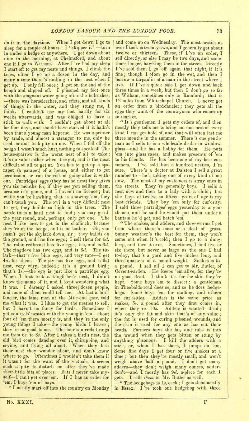 do it in the daytime. When I get down I go to sleep for a couple of hours. I * skipper it' —turn in under a hedge or anywhere. I get down about nine in the morning, at Chelmsford, and about one if I go to Witham. After I've had my sleep I start off to get my nests and things. I climb the trees, often I go up a dozen in the day, and many a time there's nothing in the nest when I get up. I only fell once ; I got on the end of the bough and slipped off. I p'isoned my foot once with the stagnant water going after the bulrushes, —there was horseleeches, and effets, and all kinds of things in the water, and they stung me, I think. I couldn't use my foot hardly for six weeks afterwards, and was obliged to have a stick to walk with. I couldn't get about at all for four days, and should have starved if it hadn't been that a young man kept me. He was a printer by trade, and almost a stranger to me, only he seed me and took pity on me. When I fell off the bough I Avasn't much hurt, nothing to speak of. The house-sparrow is the worst nest of all to take; it's no value either when it is got, and is the most difficult of all to get at. You has to get up a spa- rapet (a parapet) of a house, and either to get permission, or run the risk of going after it with- out. Partridges' eggs (they has no nest) they gives you six months for, if they see you selling them, because it's game, and I haven't no licence ; but while yon 're hawking, that is showing 'em, they can't touch you. The owl is a very difficult nest to get, they builds so high in the trees. The bottle-tit is a hard nest to find ; you may go all the year round, and, perhaps, only get one. The nest I like best to get is the chaffinch, because they 're in the hedge, and is no bother. Oh, you hasn't got the skylark down, sir ; tliey builds on the ground, and has live eggs; I sell them for 4rf. The robin-redbreast has five eggs, too, and is 2>d. The ringdove has two eggs, and is 6tZ. The tit- lark—that's five blue eggs, and very rare—I get Ad. for them. The jay has five eggs, and a flat nest, very wiry, indeed; it's a ground bird; that's Is.—the egg is just like a partridge egg. W^hen I first took a kingfisher's nest, I didn't know the name of it, and I kept wondering what it was. I daresay I asked three,; dozen people, and none of them could tell me. At last a bird- fancier, the lame man at the Mile-end gate, told me Avhat it was. I likes to get the nestles to sell, but I havn't no fancy for birds. Sometimes I get squirrels' nestles with the young hi 'em—about four of 'em there mostly is, and they 're the only young things I take—the young birds I leaves ; they 're no good to me. The four squirrels brings me from Qs. to 85. After I takes a bird's nest, the old bird comes dancing over it, chirupping, and crying, and flying all about. When they lose their nest they wander about, and don't know where to go. Oftentimes I wouldn't take them if it wasn't for the want of the victuals, it seems such a pity to disturb 'em after they've made their little bits of places. Bats I never take my- self—I can't get over 'em. If I has an order for 'era, I buys 'em of boys.  I mostly start off into the country on Monday and come up on Wednesday, The most nesties as ever I took is twenty-two, and I generally get about twelve or thirteen. These, if I've an order, I sell directly, or else I may be two days, and some- times longer, hawking them in the street. Directly I've sold them I go off again that night, if it's fine; though I often go in the wet, and then I borrow a tarpaulin of a man in the street where I live. If I've a quick sale I get down and back three times in a Aveek, but then I don't go so far as Witham, sometimes only to Eumford; that is 12 miles from Whitechapel Church. I never got an order from a bird-fancier; they gets all the eggs they want of the countrymen who comes up to market. It's gentlemen I gets my orders of, and then mostly they tells me to bring 'em one nest of every kind I can get hold of, and that will often last me three months in the summer. There's one gentle- man as I sells to is a wholesale dealer in window- glass—and he has a hobby for them. He puts 'em into glass cases, and makes presents of 'em to his friends. He has been one of my best cus- tomers, I've sold him a hundred nesties, I'm sure. There's a doctor at Dalston I sell a great number to—he's taking one of every kind of me now. The most of my customers is stray ones in the streets. They 're generally boys. I sells a nest now and tlien to a lady with a child; but the boys of twelve to fifteen years of age is my best friends. The}-- buy 'em only for cur'osity, I sold three partridges' eggs yesterday to a gen- tlemen, and he said he would put them under a bantam he'd got, and hatch 'em,  The snakes, and adders, and slow-worms I get from where there's moss or a deal of grass. Sunny weather's the best for them, they won't come out Avhen it's cold; then I go to a dung- heap, and turn it over. Sometimes, I find five or six there, but never so large as the one I had to-day, that's a yard and five inches long, and three-quarters of a pound weight. Snakes is 5s. a pound, I sell all I can get to Mr, Butler, of Covent-garden. . He keeps 'em alive, for they 're no good dead, I think it's for the skin they're kept. Some buys 'em to dissect: a gentleman in Theobalds-road does so, and so he does hedge- hogs. Some buys 'em for stuffing, and others for cur'osities. Adders is the same price as snakes, 5s. a pound after they first comes in, when they 're 10s. Adders is wanted dead; it's only the fat and skin that's of any value; the fat is used for curing p'isoned wounds, and the skin is used for any one as has cut their heads. Farmers buys the fat, and rubs it into the wound when they gets bitten or stung by anything p'isonous, I kill the adders Avith a stick, or, when I has shoes, I jumps on 'em. Some fine days I get four or five snakes at a time; but then they 're mostly small, and Avon't weigh above half a pound, I don't get many adders—they don't Aveigh many ounces, adders don't—and I mostly has 9cZ, a-piece for each I gets, I sells ihem to Mr, Butler as well,  The hedgehogs is Is, each ; I gets them mostly in Essex. I've took one hedgehog Avith three No. XXXI.