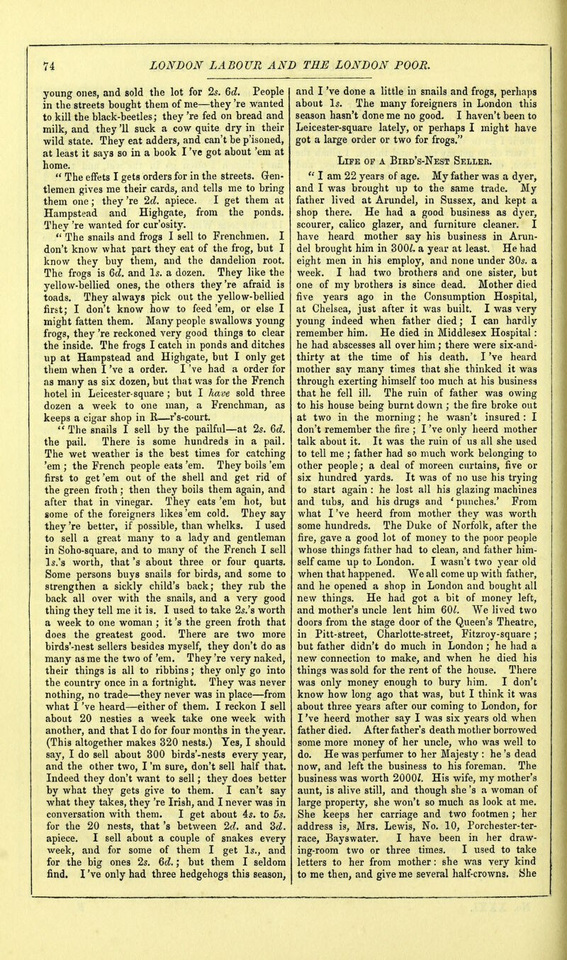 young ones, and sold the lot for Is. Qd. People in the streets bought them of me—they 're wanted to kill the black-beetles; they 're fed on bread and milk, and they '11 suck a cow quite dry in their wild state. They eat adders, and can't be p'isoned, at least it says so in a book I've got about 'em at home.  The effets I gets orders for in the streets. Gen- tlemen gives me their cards, and tells me to bring them one; they 're Id. apiece. I get them at Hampstead and Highgate, from the ponds. They 're wanted for cur'osity. *' The snails and frogs I sell to Frenchmen. I don't know what part they eat of the frog, but I know they buy them, and the dandelion root. The frogs is Qd. and Is. a dozen. They like the yellow-bellied ones, the others they're afraid is toads. They always pick out the yellow-bellied first; I don't know how to feed'em, or else I might fatten them. Many people swallows young frogs, they 're reckoned very good things to clear the inside. The frogs I catch in ponds and ditches up at Hampstead and Highgate, but I only get them when I've a order. I've had a order for as many as six dozen, but that was for the French hotel in Leicester-square ; but I have sold three dozen a week to one man, a Frenchman, as keeps a cigar shop in R—r's-court.  The snails I sell by the pailful—at 2s. Qd. the pail. There is some hundreds in a pail. The wet weather is the best times for catching 'em ; the French people eats 'em. They boils 'em first to get 'em out of the shell and get rid of the green froth; then they boils them again, and after that in vinegar. They eats 'em hot, but some of the foreigners likes 'em cold. They say they 're better, if possible, than whelks. I used to sell a great many to a lady and gentleman in Soho-square, and to many of the French I sell l5.'s worth, that's about three or four quarts. Some persons buys snails for birds, and some to strengthen a sickly child's back; they rub the back all over with the snails, and a very good thing they tell me it is. I used to take 2s.'s worth a week to one woman ; it's the green froth that does the greatest good. There are two more birds'-nest sellers besides myself, they don't do as many as me the two of 'em. They 're very naked, their things is all to ribbins; they only go into the country once in a fortnight. They was never nothing, no trade—they never was in place—from what I've heard—either of them. I reckon I sell about 20 nesties a week take one week with another, and that I do for four months in the year. (This altogether makes 320 nests.) Yes, I should say, I do sell about 300 birds'-nests every year, and the other two, I'm sure, don't sell half that. Indeed they don't want to sell; they does better by what they gets give to them. I can't say what they takes, they 're Irish, and I never was in conversation with them. I get about 4s. to 6s. for the 20 nests, that's between. 2f?. and Zd. apiece. I sell about a couple of snakes every week, and for some of them I get Is., and for the big ones 2s. Qd.; but them I seldom find. I've only had three hedgehogs this season, and I've done a little in snails and frogs, perhaps about Is. The many foreigners in London this season hasn't done me no good. I haven't been to Leicester-square lately, or perhaps I might have got a large order or two for frogs. Life of a Bird's-Nest Seller.  I am 22 years of age. My father was a dyer, and I was brought up to the same trade. My father lived at Arundel, in Sussex, and kept a shop there. He had a good business as dyer, scourer, calico glazer, and furniture cleaner. I have heard mother say his business in Arun- del brought him in 300^. a year at least. He had eight men in his employ, and none under 30s. a week. I had two brothers and one sister, but one of my brothers is since dead. Mother died five years ago in the Consumption Hospital, at Chelsea, just after it was built. I was very young indeed when father died; I can hardly remember him. He died in Middlesex Hospital: he had abscesses all over him; there were six-and- thirty at the time of his death. I've heard mother say many times that she thinked it was through exerting himself too much at his business that he fell ill. The ruin of father was owing to his house being burnt down ; the fire broke out at two in the morning; he wasn't insured: I don't remember the fire ; I've only heerd mother talk about it. It was the ruin of us all she used to tell me ; father had so much work belonging to other people; a deal of moreen curtains, five or six hundred yards. It was of no use his trying to start again : he lost all his glazing machines and tubs, and his drugs and * punches.' From what I've heerd from mother they was worth some hundreds. The Duke of Norfolk, after the fire, gave a good lot of money to the poor people whose things father had to clean, and father him- self came up to London. I wasn't two year old when that happened. We all come up with father, and he opened a shop in London and bought all new things. He had got a bit of money left, and mother's uncle lent him 60^. We lived two doors from the stage door of the Queen's Theatre, in Pitt-street, Charlotte-street, Fitzroy-square; but father didn't do much in London; he had a new connection to make, and when he died his things was sold for the rent of the house. There was only money enough to bury him. I don't know how long ago that was, but I think it was about three years after our coming to London, for I've heerd mother say I was six years old when father died. After father's death mother borrowed some more money of her uncle, Avho was well to do. He was perfumer to her Majesty : he's dead now, and left the business to his foreman. The business was worth 2000i. His wife, my mother's aunt, is alive still, and though she's a woman of large property, she won't so much as look at me. She keeps her carriage and two footmen ; her address is, Mrs. Lewis, No. 10, Porchester-ter- race, Bayswater. I have been in her draw- ing-room two or three times. I used to take letters to her from mother : she was very kind to me then, and give me several half-crowns. She