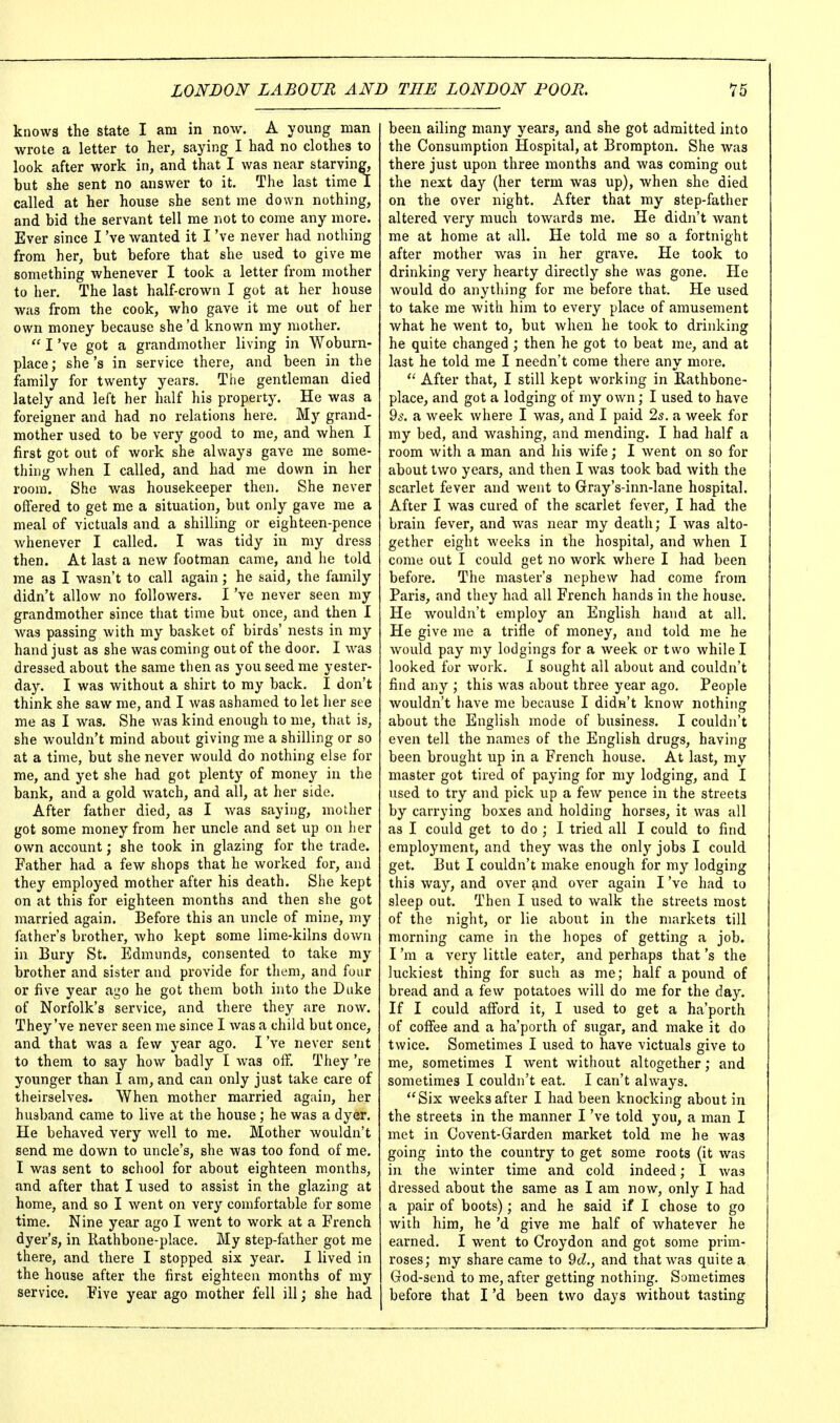 knows the state I am in now. A young man wrote a letter to her, saying I had no clothes to look after work in, and that I was near starving, but she sent no answer to it. The last time I called at her house she sent me down nothing, and bid the servant tell me not to come any more. Ever since I've wanted it I've never had nothing from her, but before that she used to give me something whenever I took a letter from mother to her. The last half-crown I got at her house was from the cook, who gave it me out of her own money because she'd known my mother.  I've got a grandmother living in Woburn- place; she's in service there, and been in the family for twenty years. The gentleman died lately and left her half his property. He was a foreigner and had no relations here. My grand- mother used to be very good to me, and when I first got out of work she always gave me some- thing when I called, and had me down in her room. She was housekeeper then. She never offered to get me a situation, but only gave me a meal of victuals and a shilling or eighteen-pence whenever I called. I was tidy in my dress then. At last a new footman came, and he told me as I wasn't to call again; he said, the family didn't allow no followers. I've never seen my grandmother since that time but once, and then I was passing with my basket of birds' nests in my hand just as she was coming out of the door. I was dressed about the same then as you seed me yester- day. I was without a shirt to my back, I don't think she saw me, and I was ashamed to let her see me as I was. She was kind enough to me, that is, she wouldn't mind about giving me a shilling or so at a time, but she never would do nothing else for me, and yet she had got plenty of money in the bank, and a gold Avatch, and all, at her side. After father died, as I was saying, mother got some money from her uncle and set up on her own account; she took in glazing for the trade. Father had a few shops that he worked for, and they employed mother after his death. She kept on at this for eighteen months and then she got married again. Before this an uncle of mine, my father's brother, who kept some lime-kilns down in Bury St. Edmimds, consented to take my brother and sister and provide for them, and four or five year ago he got them both into the Duke of Norfolk's service, and there they are now. They've never seen me since I was a child but once, and that was a few year ago. I've never sent to them to say how badly I was off. They 're younger than I am, and can only just take care of theirselves. When mother married again, her husband came to live at the house; he was a dyer. He behaved very well to me. Mother wouldn't send me down to uncle's, she was too fond of me. I was sent to school for about eighteen months, and after that I used to assist in the glazing at home, and so I went on very comfortable for some time. Nine year ago I Avent to work at a French dyer's, in Rathbone-place. My step-father got me there, and there I stopped six year. I lived in the house after the first eighteen months of my service. Five year ago mother fell ill; she had been ailing many years, and she got admitted into the Consumption Hospital, at Brorapton. She was there just upon three months and was coming out the next day (her term was up), when she died on the over night. After that my step-father altered very much towards me. He didn't want me at home at all. He told me so a fortnight after mother was in her grave. He took to drinking very hearty directly she was gone. He would do anything for me before that. He used to take me with him to every place of amusement what he went to, but when he took to drinking he quite changed ; then he got to beat me, and at last he told me I needn't come there any more. After that, I still kept working in Rathbone- place, and got a lodging of my own; I used to have 9^. a week where I was, and I paid 2s. a week for my bed, and washing, and mending. I had half a room with a man and his wife; I went on so for about two years, and then I was took bad with the scarlet fever and went to Gray's-inn-lane hospital. After I was cured of the scarlet fever, I had the brain fever, and was near my death; I was alto- gether eight Aveeks in the hospital, and when I come out I could get no work where I had been before. The master's nephew had come from Paris, and they had all French hands in the house. He wouldn't employ an English hand at all. He give me a trifle of money, and told me he Avould pay my lodgings for a Aveek or two while I looked for work. I sought all about and couldn't find any ; this was about three year ago. People Avouldn't have me because I didn't know nothing about the English mode of business. I couldn't even tell the names of the English drugs, having been brought up in a French house. At last, my master got tired of paying for my lodging, and I used to try and pick up a few pence in the streets by carrying boxes and holding horses, it was all as I could get to do ; I tried all I could to find employment, and they Avas the only jobs I could get. But I couldn't make enough for my lodging this way, and over and over again I've had to sleep out. Then I used to walk the streets most of the night, or lie about in the markets till morning came in the hopes of getting a job. I'm a very little eater, and perhaps that's the luckiest thing for such as me; half a pound of bread and a few potatoes will do me for the day. If I could afford it, I used to get a ha'porth of coffee and a ha'porth of sugar, and make it do twice. Sometimes I used to have victuals give to me, sometimes I went without altogether; and sometimes I couldn't eat. I can't always. Six weeks after I had been knocking about in the streets in the manner I've told you, a man I met in Covent-Garden market told me he was going into the country to get some roots (it Avas in the Avinter time and cold indeed; I Avas dressed about the same as I am now, only I had a pair of boots); and he said if I chose to go with him, he'd give me half of Avhatever he earned. I went to Croydon and got some prim- roses; my share came to 9cZ., and that was quite a God-send to me, after getting nothing. Sometimes before that I'd been two days Avithout tasting