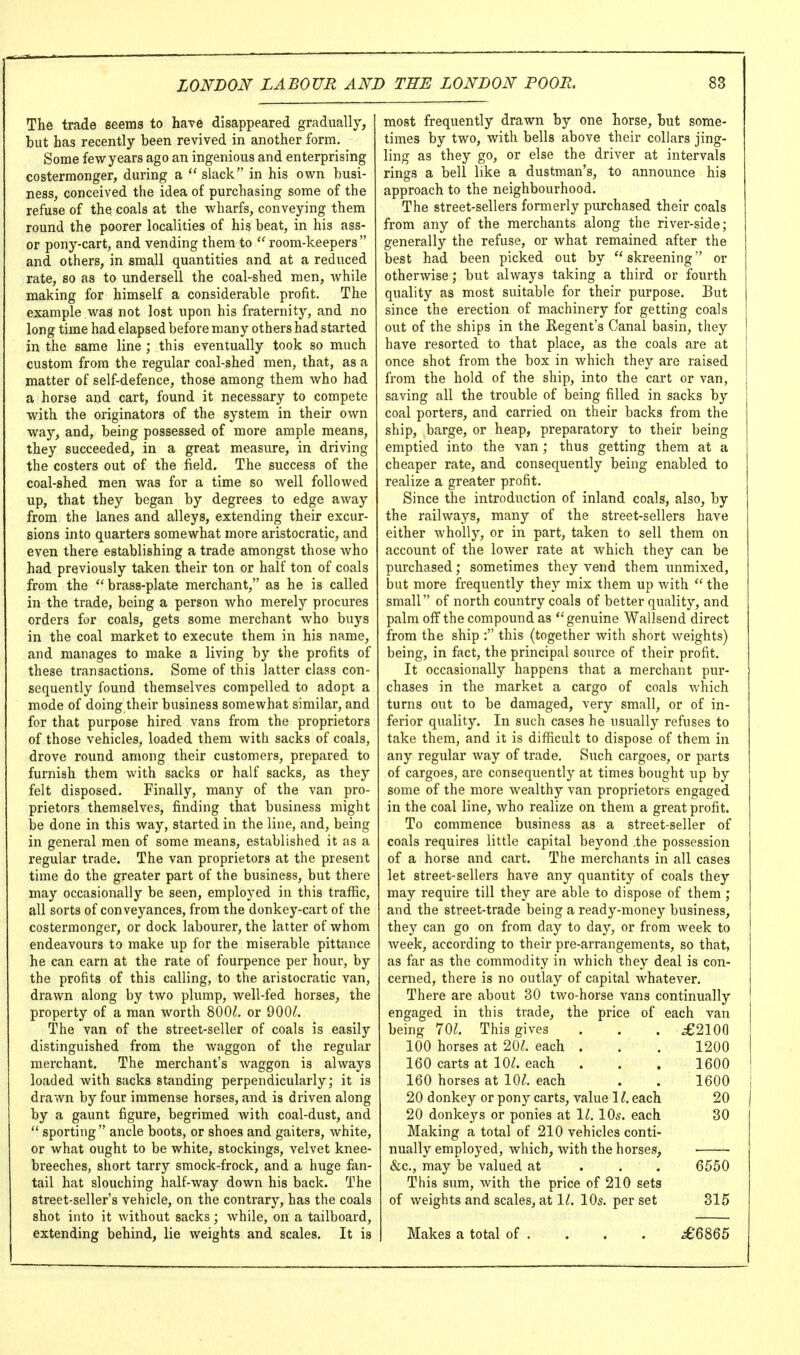 The trade seems to have disappeared gradually, but has recently been revived in another form. Some few years ago an ingenious and enterprising costermonger, during a  slack in his own busi- ness, conceived the idea of purchasing some of the refuse of the coals at the wharfs, conveying them round the poorer localities of his beat, in his ass- or pony-cart, and vending them to  room-keepers and others, in small quantities and at a reduced rate, so as to undersell the coal-shed men, while making for himself a considerable profit. The example was not lost upon his fraternity, and no long time had elapsed before many others had started in the same line ; this eventually took so much custom from the regular coal-shed men, that, as a matter of self-defence, those among them who had a horse and cart, found it necessary to compete with the originators of the system in their own way, and, being possessed of more ample means, they succeeded, in a great measure, in driving the costers out of the field. The success of the coal-shed men was for a time so Avell followed up, that they began by degrees to edge away from the lanes and alleys, extending their excur- sions into quarters somewhat more aristocratic, and even there establishing a trade amongst those who had previously taken their ton or half ton of coals from the brass-plate merchant, as he is called in the trade, being a person who merely procures orders for coals, gets some merchant who buys in the coal market to execute them in his name, and manages to make a living by the profits of these transactions. Some of this latter class con- sequently found themselves compelled to adopt a mode of doing their business somewhat similar, and for that purpose hired vans from the proprietors of those vehicles, loaded them with sacks of coals, drove round among their customers, prepared to furnish them with sacks or half sacks, as they felt disposed. Finally, many of the van pro- prietors themselves, finding that business might be done in this way, started in the line, and, being in general men of some means, established it as a regular trade. The van proprietors at the present time do the greater part of the business, but there may occasionally be seen, employed in this traffic, all sorts of conveyances, from the donkey-cart of the costermonger, or dock labourer, the latter of whom endeavours to make up for the miserable pittance he can earn at the rate of fourpence per hour, by the profits of this calling, to the aristocratic van, drawn along by two plump, well-fed horses, the property of a man worth 800^. or 900/. The van of the street-seller of coals is easily distinguished from the waggon of the regular merchant. The merchant's waggon is always loaded with sacks standing perpendicularly; it is drawn by four immense horses, and is driven along by a gaunt figure, begrimed with coal-dust, and  sporting ancle boots, or shoes and gaiters, white, or what ought to be white, stockings, velvet knee- breeches, short tarry smock-frock, and a huge fan- tail hat slouching half-way down his back. The street-seller's vehicle, on the contrary, has the coals shot into it without sacks; while, on a tailboard, extending behind, lie weights and scales. It is most frequently drawn by one horse, but some- times by two, with bells above their collars jing- ling as they go, or else the driver at intervals rings a bell like a dustman's, to announce his approach to the neighbourhood. The street-sellers formerly purchased their coals from any of the merchants along the river-side; generally the refuse, or what remained after the best had been picked out by skreening or otherwise; but always taking a third or fourth quality as most suitable for their purpose. But since the erection of machinery for getting coals out of the ships in the Regent's Canal basin, they have resorted to that place, as the coals are at once shot from the box in Avhich they are raised from the hold of the ship, into the cart or van, saving all the trouble of being filled in sacks by coal porters, and carried on their backs from the ship, barge, or heap, preparatory to their being emptied into the van; thus getting them at a cheaper rate, and consequently being enabled to realize a greater profit. Since the introduction of inland coals, also, by the railways, many of the street-sellers have either wholly, or in part, taken to sell them on account of the lower rate at which they can be purchased; sometimes they vend them unmixed, but more frequently they mix them up with  the small of north country coals of better quality, and palm oflfthe compound as genuine Wallsend direct from the ship : this (together with short weights) being, in fact, the principal source of their profit. It occasionally happens that a merchant pur- chases in the market a cargo of coals Avhich turns out to be damaged, very small, or of in- ferior quality. In such cases he usually refuses to take them, and it is difficult to dispose of them in any regular way of trade. Such cargoes, or parts of cargoes, are consequently at times bought up by some of the more wealthy van proprietors engaged in the coal line, Avho realize on them a great profit. To commence business as a street-seller of coals requires little capital beyond .the possession of a horse and cart. The merchants in all cases let street-sellers have any quantity of coals they may require till they are able to dispose of them ; and the street-trade being a ready-money business, they can go on from day to day, or from week to week, according to their pre-arrangements, so that, as far as the commodity in which they deal is con- cerned, there is no outlay of capital whatever. There are about 30 two-horse vans continually engaged in this trade, the price of each van being IQl. This gives . . . ^2100 100 horses at 20/. each . . . 1200 160 carts at 10/. each . . . 1600 160 horses at 10/. each . . 1600 20 donkey or pony carts, value 1/. each 20 20 donkeys or ponies at 11. 10s. each 30 Making a total of 210 vehicles conti- nually employed, which, with the horses, ■ &c., may be valued at . . . 6550 This sum, with the price of 210 sets of weights and scales, at 1/. IO5. per set 315 Makes a total of . . . . ^'6865