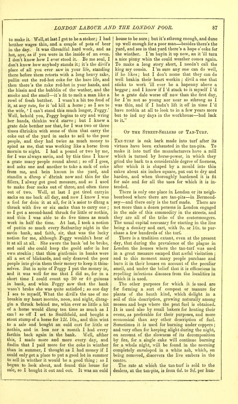 to make it. Well, at last I got to be a stoker; I had betther wages thin, and a couple of pots of beer in the day. It was dhreadful hard work, and as hot, aye, as if you were in the inside of an oven. I don't know how I ever stood it. Be me soul, I don't know how anybody stands it; it's the divil's place of all you ever saw in your life, standing there before them retorts with a long heavy rake, pullin out the red-hot coke for the bare life, and then there's the rake red-hot in your hands, and the hissin and the bubblin of the wather, and the smoke and the smell—it's fit to melt a man like a rowl of fresh butther. I wasn't a bit too fond of it, at any rate, for it 'ud kill a horse ; so I ses to the wife, ' I can't stand this much longer, Peggy.' Well, behold you, Peggy begins to cry and wring her hands, thinkin we'd starve ; but I knew a grate dale betther nor that, for I was two or three times dhrinkin with some of thim that carry the coke out of the yard in sacks to sell to the poor people, and they had twice as much money to spind as me, that was working like a horse from mornin to night. I had a pound or two by me, for I was always savin, and by this time I knew a grate many people round about; so oflf I goes, and asks one and another to take a sack of coke from me, and bein knoun in the yard, and standin a dhrop o' dhrink now and thin for the fillers, I alway got good measure, and so I used to make four sacks out of three, and often three out of two. Well, at last I got tired carryin sacks on me back all day, and now I know I was a fool for doin it at all, for it's asier to dhrag a thruck with five or six sacks than to carry one ; so I got a second-hand thruck for little or nothin, and thin I was able to do five times as much work in half the time. At last, I took a notion of puttin so much every Sathurday night in the savin bank, and faith, sir, that was the lucky notion for me, although Peggy wouldn't hear of it at all at all. She swore the bank 'ud be broke, and said she could keep the goold safer in her own stockin ; that thim gintlemin in banks were all a set of blickards, and only desaved the poor people into givin them their money to keep it thini- selves. But in spite of Peggy I put the money in, and it was well for me that I did so, for in a short time I could count up 30 or 40 guineas in bank, and whin Peggy saw that the bank wasn't broke she was quite satisfied; so one day I ses to myself. What the divil's the use of me breakin my heart mornin, noon, and night, dhrag- gin a thruck behind me, whin ever so little a bit of a horse would dhrag ten time as much as I canl so off I set to Smithfield, and bought a stout stump of a horse for I'll. 10^., and thin wint to a sale and bought an ould cart for little or nothin, and in less nor a month I had every farthin back again in the bank. Well, afther this, I made more and more every day, and findin that I paid more for the coke in winther than in summer, I thought as I had money if I could only get a place to put a good lot in summer to sell in winther it Avould be a good thing; so I begun to look about, and found this house for sale, so I bought it out and out. It was an ould house to be sure; but it's sthrong enough, and dune up well enough for a poor man—besides there's the yard, and see in that yard there's a hape o' coke for the winther. I'm buyin it up now, an it 'ill turn a nice pinny whin the could weather comes again. To make a long story short, I needn't call the king my cousin. I'm sure any one can do Avell, if he likes; but I don't mane that they can do well brakin their heart workin ; divil a one that sticks to work 'ill ever be a hapenny above a beggar; and I know if I'd stuck to it myself I'd be a grate dale worse off now than the first day, for I'm not so young nor near so sthrong as I was thin, and if I hadn't lift it olf in time I'd have nothin at all to look to in a few years more but to ind my days in the workhouse—bad luck to it. Op the Street-Sellers op Tan-Turf. Tan turp is oak bark made into turf after its virtues have been exhausted in the tan-pits. To make it into turf the manufacturers have a mill which is turned by horse-power, in which they grind the bark to a considerable degree of fineness, after which it is shaped by a mould into thin cakes about six inches square, put out to dry and harden, and when thoroughly hardened it is fit for sale and for all the uses for which it is in- tended. There is only one place in London or its neigh- bourhood where there are tan-pits—in Bermond- sey—and there only is the turf made. There are not more than a dozen persons in London engaged in the sale of this commodity in the streets, and they are all of the tribe of the costermongers. The usual capital necessary for starting in the line being a donkey and cart, with 2s. or IO5, to pur- chase a few hundreds of the turf. There is a tradition extant, even at the present day, that during the prevalence of the plague in London the houses where the tan-turf v^as used in a great measure escaped that awful visitation ; and to this moment many people purchase and burn it in their houses on account of the peculiar smell, and under the belief that it is efficacious in repelling infectious diseases from the localities in whicli it is used. The other purposes for which it is used are for forming a sort of compost or manure for plants of the heath kind, which delight in a soil of this description, growing naturally among mosses and bogs where the peat fuel is obtained. It is used also by small bakers for heating their ovens, as preferable for their purposes, and more economical than any other description of fuel. Sometimes it is used for burning under coppers; and very often for keeping alight during the night, on account of the slowness of its decomposition by fire, for a single cake will continue burning for a whole night, will be found in the morning completely enveloped in a white ash, which, on being removed, discovers the live embers in the centre. The rate at which the tan-turf is sold to the dealers, at the tan-pits, is from Qd. to dd. per hun-