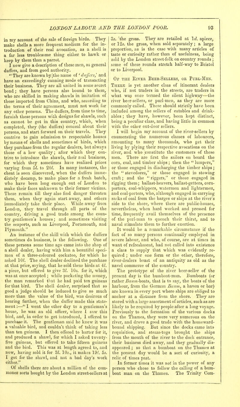 in my account of the sale of foreign birds. They make shells a more frequent medium for the in- troduction of their real avocation, as a shell is a far less troublesome thing either to hawk or keep by them than a parrot. I now give a description of these men, as general duffers, and from good authority.  They are known by [the name of ' duffers,' and have an exceedingly cunning mode of transacting their business. They are all united in some secret bond; they have persons also bound to them, who are skilled in making shawls in imitation of those imported from China, and who, according to the terms of their agreement, must not work for any other persons. The duffers, from time to time, furnish these persons with designs for shawls, such as cannot be got in this country, which, when completed, they (the duffers) conceal about their persons, and start forward on their travels. They contrive to gain admission to respectable houses by means of shells and sometimes of birds, which they purchase from the regular dealers, but always those of a low quality; after which they con- trive to introduce the shawls, their roal business, for which they sometimes have realized prices varying from bl. to 201. In many instances, the cheat is soon discovered, when the duft'ers imme- diately decamp, to make place for a fresh batch, Avho have been long enough out of London to make their faces unknown to their former victims. These remain till they also find danger threaten them, when they again start away, and others immediately take their place. While away from London, they travel through all parts of the country, driving a good trade among the coun- try gentlemen's houses; and sometimes visiting the seaports, such as Liverpool, Portsmouth, and Plymouth. An instance of the skill with which the duffers sometimes do business, is the following. One of these persons some time ago came into the shop of a shell dealer, having with him a beautiful speci- men of a three-coloured cockatoo, for which he asked 10^. The shell dealer declined the purchase at that price, saying, that he sold these birds at il. a piece, but offered to give ?>l. IQs. for it, which was at once accepted ; while pocketing the money, the man remarked that he had paid ten guineas for that bird. The shell dealer, surprised that so good a judge should be induced to give so much more than the value of the bird, was desirous of hearing further, when the duffer made this state- ment :—I went the other day to a gentleman's house, he was an old officer, where I saw this bird, and, in order to get introduced, I offered to purchase it. The gentleman said he knew it was a valuable bird, and couldn't think of taking less than ten guineas. I then offered to barter for it, and produced a shawl, for which I asked twenty- five guineas, but offered to take fifteen guineas and the bird. This was at length agreed to, and now, having sold it for 2>l. IO5., it makes 19/. 55. I got for the shawl, and not a bad day's work either. Of shells there are about a million of the com- moner sorts bought by the London street-sellers at Zs. 'the gross. They are retailed at \d. apiece, or 12s. the gross, when sold separately; a large proportion, as is the case with many articles of taste or curiosity rather than of usefulness, being sold by the London street-folk on country rounds ; some of these rounds stretch half-way to Bristol or to Liverpool. Op the IlivER Beer-Sellers, or Purl-Men. There is yet another class of itinerant dealers who, if not traders in the streets, are traders in what wag once termed the silent highway—the river beer-sellers, or purl-men, as they are more commonly called. These should strictly have been included among the sellers of eatables and drink- ables ; they have, however, been kept distinct, being a peculiar class, and having little in common with the other out-door sellers. I will begin my account of the river-sellers by enumerating the numerous classes of labourers, amounting to many thousands, who get their living by plyiug their respective avocations on the rivex, and who constitute the customers of these men. There are first the sailors on board the corn, coal, and timber ships ; then the  lumpers, or those engaged in discharging the timber ships; the stevedores, or those engaged in stowing craft; and the  riggers, or those engaged in rigging them; ballast-heavers, ballast-getters, corn- porters, coal-whippers, watermen and lightermen, and coal-porters, who, although engaged in carrying sacks of coal from the barges or ships at the river's side to the shore, Avhere there are public-houses, nevertheless, when hard worked and pressed for time, frequently avail themselves of the presence of the purl-man to quench their thirst, and to naval stimulate them to further exertion. It would be a remarkable circumstance if the fact of so many persons continually employed in severe labour, and who, of course, are at times in want of refreshment, had not called into existence a class to supply that which Avas evidently re- quired ; under one form or the other, therefore, river-dealers boast of an antiquity as old as the navel commerce of the country. The prototype of the river beer-seller of the present day is the bumboat-man. Bumboats (or rather iJaMm-boats, that is to say, the boats of the harbour, from the German Baum, a haven or bar) are known in every port Avhere ships are obliged to anchor at a distance from the shore. They are stored with a large assortment of articles, such as are likely to be required by people after a long voyage. Previously to the formation of the various docks on the Thames, they were very numerous on the river, and drove a good trade with the homeward- bound shipping. But since the docks came into requisition, and steam-tugs brought the ships from the mouth of the river to the dock entrance, their business died away, and they gradually dis- appeared ; so that a bumboat on the Thames at the present day would be a sort of curiosity, a relic of times past. In former times it was not in the power of any person Avho chose to follow the calling of a bum- boat man on the Thames. The Trinity Com-