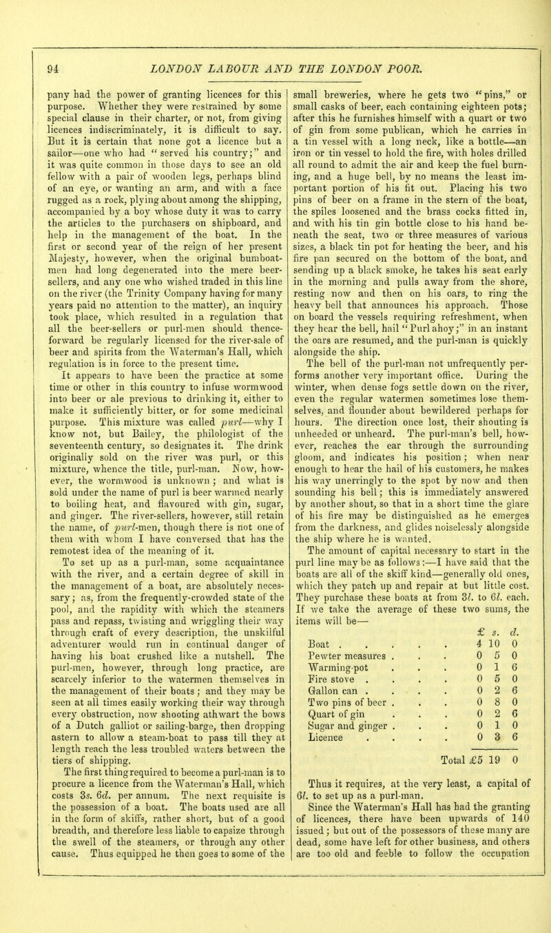 pany had the power of granting licences for this purpose. Whether they were restrained by some special clause in their charter, or not, from giving licences indiscriminately, it is difficult to say. But it is certain that none got a licence but a sailor—one who had served his country; and it was quite common in those days to see an old fellow with a pair of wooden legs, perhaps blind of an eye, or wanting an arm, and with a face rugged as a rock, plying about among the shipping, accompanied by a bo}'- whose duty it was to carry the articles to the purchasers on shipboard, and help in the management of the boat. In the first or second year of the reign of her present Majesty, however, when the original bumboat- men had long degenerated into the mere beer- sellers, and any one who wished traded in this line on the river (the Trinity Company having for many years paid no attention to the matter), an inquiry took place^ which resulted in a regulation that all the beer-sellers or purl-men should thence- forward be regularly licensed for the river-sale of beer and spirits from the Waterman's Hall^ which regulation is in force to the present time. It appears to have been the practice at some time or other in this country to infuse Avormwood into beer or ale previous to drinking it, either to make it sufficiently bitter, or for some medicinal purpose. This mixture was called imrl—why I know not, but Bailey, the philologist of the seventeenth century, so designates it. The drink originally sold on the river was purl, or this mixture, whence the title, purl-man. Now, how- ever, the Avormwood is unknown ; and what is sold under the name of purl is beer Avarmed nearly to boiling heat, and flavoured Avith gin, sugar, and ginger. The river-sellers, however, still retain the name, of ^?w'^men, though there is not one of them Avith Avhom I haA'e conversed that has the remotest idea of the meaning of it. To set up as a purl-man, some acquaintance with the river, and a certain degree of skill in the management of a boat, are absolutely neces- sary; as, from the frequently-crowded state of the pool, and the rapidity with which the steamers pass and repass, twisting and Avriggling their way through craft of every description, the unskilful adventurer Avould run in continual danger of having his boat crushed like a nutshell. The purl-men, however, through long practice, are scarcely inferior to the Avatermen themselves in the management of their boats ; and they may be seen at all times easily Avorking their Avay through every obstruction, noAv shooting athAvart the bows of a Dutch galliot or sailing-barge, then dropping astern to alloAV a steam-boat to pass till they at length reach the less troubled Avaters between the tiers of shipping. The first thing required to become a purl-man is to procure a licence from the Waterman's Hall, which costs 3s. Qd. per annum. The next requisite is the possession of a boat. The boats used are all in the form of skiffs, rather short, but of a good breadth, and therefore less liable to capsize through the SAvell of the steamers, or through any other cause. Thus equipped he then goes to some of the small breweries, where he gets two *'pins, or small casks of beer, each containing eighteen pots; after this he furnishes himself with a quart or two of gin from some publican, which he carries in a tin vessel with a long neck, like a bottle—an iron or tin vessel to hold the fire, with holes drilled all round to admit the air and keep the fuel burn- ing, and a huge bell, by no means the least im- portant portion of his fit out. Placing his two pins of beer on a frame in the stern of the boat, the spiles loosened and the brass cocks fitted in, and Avith his tin gin bottle close to his hand be- neath the seat, two or three measures of various sizes, a black tin pot for heating the beer, and his fire pan secured on the bottom of the boat, and sending up a black smoke, he takes his seat early in the morning and pulls away from the shore, resting noAV and then on his oars, to ring the heavy bell that announces his approach. Those on board the vessels requiring refreshment, when they hear the bell, hail Purlahoy; in an instant the oars are resumed, and the purl-man is quickly alongside the ship. The bell of the purl-man not unfrequently per- forms another very important office. During the winter, when dense fogs settle down on the ri\-er, even the regular Avatermen sometimes lose them- selves, and flounder about bewildered perhaps for hours. The direction once lost, their shouting is unheeded or unheard. The purl-man's bell, how- ever, reaches the ear through the surrounding gloom, and indicates his position; Avhen near enough to hear the hail of his customers, he makes his Avay unerringly to the spot by now and then sounding his bell; this is immediately ansAvered by another shout, so that in a short time the glare of his fire may be distinguished as he emerges from the darkness, and glides noiselessly alongside the ship Avhere he is Avanted. The amount of capital necessary to start in the purl line may be as follows :—I have said that the boats are all of the skiff kind—generally old ones, Avhich they patch up and repair at but little cost. They purchase these boats at from 3/. to Ql. each. If Ave take the average of these two suras, the items will be— £ s. d. Boat 4 10 0 Pewter measures . . . 0 5 0 Warming-pot . . . 0 16 Fire stove . . . . 0 5 0 Gallon can . . . . 0 2 6 Two pins of beer . . . 0 8 0 Quart of gin . . . 0 2 6 Sugar and ginger . . . 0 10 Licence . . . . 0 3 6 Total £5 19 0 Thus it requires, at the very least, a capital of Ql. to set up as a purl-man. Since the Waterman's Hall has had the granting of licences, there have been upwards of 140 issued ; but out of the possessors of these many are dead, some have left for other business, and others are too old and feeble to folloAV the occupation