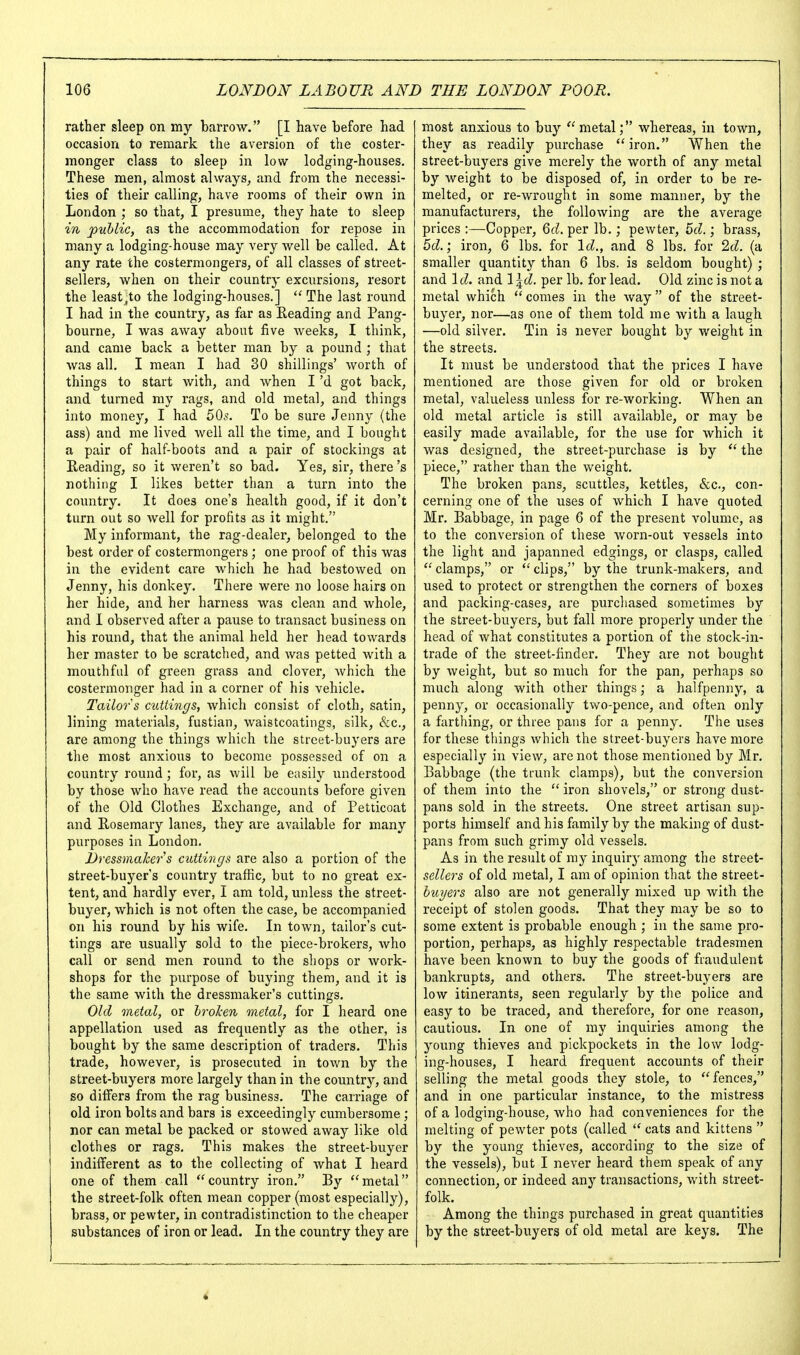 rather sleep on my barrow. [I have before had occasion to remark the aversion of the coster- monger class to sleep in low lodging-houses. These men, almost always, and from the necessi- ties of their calling, have rooms of their own in London ; so that, I presume, they hate to sleep in public, as the accommodation for repose in many a lodging-house may very well be called. At any rate the costermongers, of all classes of street- sellers, when on their country excursions, resort the leastjto the lodging-houses.]  The last round I had in the country, as far as Reading and Pang- bourne, I was away about five weeks, I think, and came back a better man by a pound ; that was all. I mean I had 30 shillings' worth of things to start with, and when I'd got back, and turned my rags, and old metal, and things into money, I had 50^. To be sure Jenny (the ass) and me lived well all the time, and I bought a pair of half-boots and a pair of stockings at Reading, so it weren't so bad. Yes, sir, there's nothing I likes better than a turn into the country. It does one's health good, if it don't turn out so well for profits as it might. My informant, the rag-dealer, belonged to the best order of costermongers ; one proof of this was in the evident care which he had bestowed on Jenny, his donkey. There were no loose hairs on her hide, and her harness was clean and whole, and 1 observed after a pause to transact business on his round, that the animal held her head towards her master to be scratched, and was petted with a mouthful of green grass and clover, which the costermonger had in a corner of his vehicle. Tailor s cuttings, which consist of cloth, satin, lining materials, fustian, waistcoatings, silk, &c., are among the things which the street-buyers are the most anxious to become possessed of on a country round ; for, as will be easily understood by those who have read the accounts before given of the Old Clothes Exchange, and of Petticoat and Rosemary lanes, they are available for many purposes in London. Dressmaker s cuttings are also a portion of the street-buyer's country traffic, but to no great ex- tent, and hardly ever, I am told, unless the street- buyer, which is not often the case, be accompanied on his round by his wife. In town, tailor's cut- tings are usually sold to the piece-brokers, who call or send men round to the shops or work- shops for the piu'pose of buying them, and it is the same with the dressmaker's cuttings. Old metal, or hrolen metal, for I heard one appellation used as frequently as the other, is bought by the same description of traders. This trade, however, is prosecuted in town by the street-buyers more largely than in the country, and so differs from the rag business. The carriage of old iron bolts and bars is exceedingly cumbersome; nor can metal be packed or stowed away like old clothes or rags. This makes the street-buyer indifferent as to the collecting of Avhat I heard one of them call country iron. By metal the street-folk often mean copper (most especially), brass, or pewter, in contradistinction to the cheaper substances of iron or lead. In the country they are most anxious to buy  metalwhereas, in town, they as readily purchase iron. When the street-buyers give merely the worth of any metal by weight to be disposed of, in order to be re- melted, or re-wrought in some manner, by the manufacturers, the following are the average prices :—Copper, 6(L per lb.; pewter, Zd.; brass, 5d,' iron, 6 lbs. for \d., and 8 lbs. for Id. (a smaller quantity than 6 lbs. is seldom bought) ; and \d. and l^^. per lb. for lead. Old zinc is not a metal which  comes in the way of the street- buyer, nor—as one of them told me with a laugh —old silver. Tin is never bought by weight in the streets. It must be understood that the prices I have mentioned are those given for old or broken metal, valueless unless for re-working. When an old metal article is still available, or may be easily made available, for the use for which it was designed, the street-purchase is by  the piece, rather than the weight. The broken pans, scuttles, kettles, &c., con- cerning one of the uses of which I have quoted Mr. Babbage, in page 6 of the present volume, as to the conversion of these worn-out vessels into the light and japanned edgings, or clasps, called  clamps, or  clips, by the trunk-makers, and used to protect or strengthen the corners of boxes and packing-cases, are purchased sometimes by the street-buyers, but fall more properly under the head of what constitutes a portion of the stock-in- trade of the street-finder. They are not bought by weight, but so much for the pan, perhaps so much along with other things; a halfpenny, a penny, or occasionally two-pence, and often only a farthing, or three pans for a penny. The uses for these tilings which the street-buyers have more especially in view, are not those mentioned by Mr. Babbage (the trunk clamps), but the conversion of them into the  iron shovels, or strong dust- pans sold in the streets. One street artisan sup- ports himself and his family by the making of dust- pans from such grimy old vessels. As in the result of ray inquiry among the street- sellers of old metal, I am of opinion that the street- buyers also are not generally mixed up with the receipt of stolen goods. That they may be so to some extent is probable enough ; in the same pro- portion, perhaps, as highly respectable tradesmen have been known to buy the goods of fraudulent bankrupts, and others. The street-buyers are low itinerants, seen regularly by the police and easy to be traced, and therefore, for one reason, cautious. In one of my inquiries among the young thieves and pickpockets in the low lodg- ing-houses, I heard frequent accounts of their selling the metal goods they stole, to fences, and in one particular instance, to the mistress of a lodging-house, who had conveniences for the melting of pewter pots (called  cats and kittens  by the young thieves, according to the size of the vessels), but I never heard them speak of any connection, or indeed any transactions, v/ith street- folk. Among the things purchased in great quantities by the street-buyers of old metal are keys. The