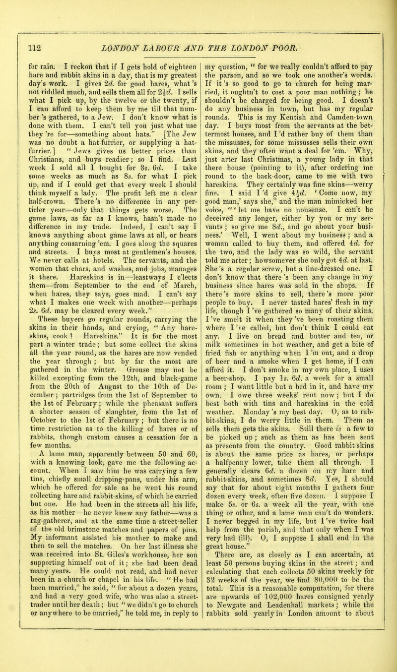for rairi. I reckon that if I gets hold of eighteen hare and rabbit skins in a day, that is my greatest day's work. I gives Id. for good hares, what's not riddled much, and sells them all for lid. I sells what I pick up, by the twelve or the twenty, if I can afford to keep them by me till that num- ber 's gathered, to a Jew, I don't know what is done with them. I can't tell you just what use they 're for—something about hats. [The Jew was no doubt a hat-furrier, or supplying a hat- furrier.]  Jews gives us better prices than Christians, and buys readier; so I find. Lnst week I sold all I bought for 3s. Qd. I take some weeks as much as 85. for what I pick up, and if I could get that every week I should think myself a lady. The profit left me a clear half-crown. There's no difference in any per- ticler year—only that things gets worse. The game laws, as far as I knows, hasn't made no difference in my trade. Indeed, I can't say I knows anything about game laws at all, or hears anything consarning 'em, I goes along the squares and streets. I buys most at gentlemen's houses. We never calls at hotels. The servants, and the women that chars, and washes, and jobs, manages it there, Hareskins is in—leastways I c'lects them—from September to the end of March, when hares, they says, goes mad. I can't say what I makes one week with another—perhaps 2s. Qd. may be cleared every week. These buyers go regular rounds, carrying the skins in their hands, and crying,  Any hare- skins, cook ? Hareskins, It is for the most part a winter trade; but some collect the skins all the year round, as the hares are nov/ vended the year through ; but by far the most are gathered in the winter. Grouse may not be killed excepting from the 12th, and black-game from the 20th of August to the 10th of De- cember ; partridges from the 1st of September to the 1st of February; while the pheasant suffers a shorter season of slaughter, from the 1st of October to the 1st of February ; but there is no time restriction as to the killing of hares or of rabbits, though custom causes a cessation for a few months, A lame man, apparently between 50 and 60, with a knowing look, gave me the following ac- eount. When I saw him he was carrying a few tins, chiefly small dripping-pans, under his arm, which he offered for sale as he went his round collecting hare and rabbit-skins, of which he carried but one. He had been in the streets all his life, as his mother—he never knew any father—was a rag-gatherer, and at the same time a street-seller of the old brimstone matches and papers of pins. My informant assisted his mother to make and then to sell the matches. On her last illness she was received into St, Giles's workhouse, her son supporting himself out of it; she had been dead many years. He could not read, and had never been in a church or chapel in his life.  He had been married, he said,  for about a dozen years, and had a very good wife, who was also a street- trader until her death; but  we didn't go to church or anywhere to be married, he told me, in reply to my question,  for we really couldn't afford to pay the parson, and so we took one another's words. If it's so good to go to church for being mar- ried, it oughtn't to cost a poor man nothing; he shouldn't be charged for being good. I doesn't do any business in town, but has my regular rounds. This is my Kentish and Camden-town day. I buys most from the servants at the bet- termost houses, and I'd rather buy of them than the missusses, for some missusses sells their own skins, and they often want a deal for 'era. Why, just arter last Christmas, a young lady in that there house (pointing to it), after ordering me round to the back-door, came to me with two hareskins. They certainly was fine skins—werry fine. I said I'd give \\d. 'Come now, my good man,' says she, and the man mimicked her voice,  * let me have no nonsense, I can't be deceived any longer, either by you or my ser- vants ; so give me %d., and go about your busi- ness.' Well, I went about my business ; and a woman called to buy them, and offered id. for the two, and the lady was so wild, the servant told me arter; howsomever she only got id. at last. She's a regular screw, but a fine-dressed one. I don't know that there's been any change in my business since hares was sold in the shops. If there's more skins to sell, there's more poor people to buy. I never tasted hares' flesh in my life, though I've gathered so many of their skins, I've smelt it when they've been roasting them where I've called, but don't think I could eat any, I live on bread and butter and tea, or milk sometimes in hot weather, and get a bite of fried fish or anything when I'm out, and a drop of beer and a smoke when I get home, if I can afford it. I don't smoke in my own place, I uses a beer-shop, I pay Is. Qd. a week for a small room ; I want little but a bed in it, and have my own. I owe three weeks' rent noAV ; but I do best both with tins and hareskins in the cold weather, Monday's my best day, 0, as to rab- bit-skins, I do werry little in them. Them as sells them gets the skins. Still there is a few to be picked up ; such as them as has been sent as presents from the country. Good rabbit-skins is about the same price as hares, or perhaps a halfpenny lower, take them all through, I generally clears a dozen on my hare and rabbit-skins, and sometimes ^d. Yes, I should say that for about eight months I gathers four dozen every week, often five dozen. I suppose I make 5s, or 6s, a week all the year, with one thing or other, and a lame man can't do wonders, I never begged in my life, but I've twice had help from the parish, and that only when I was very bad (ill). 0, I suppose I shall end in the great house. There are, as closely as I can ascertain, at least 50 persons buying skins in the street; and calculating that each collects 50 skins weekly for 32 weeks of the year, we find 80,000 to be the total. This is a reasonable computation, for there are upwards of 102,000 hares consigned yearly to Newgate and Leadenhall markets; while the rabbits sold yearly in London amount to about