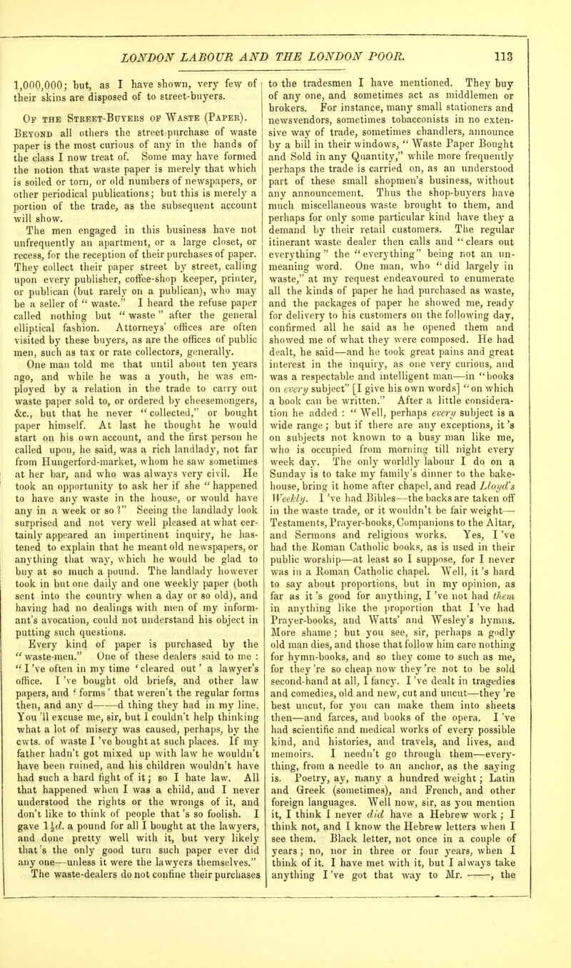 1,000,000; but, as I have shown, very few of their skins are disposed of to street-buyers. Op the Stkeet-Buyeks op Waste (Paper). Beyond all others the street-purchase of waste paper is the most curious of any in the hands of the class I now treat of. Some may have formed the notion that waste paper is merely that which is soiled or torn, or old numbers of newspapers, or other periodical publications; but this is merely a portion of the trade, as the subsequent account will show. The men engaged in this business have not unfrequently an apartment, or a large closet, or recess, for the reception of their purchases of paper. They collect their paper street by street, calling upon every publisher, coffee-shop keeper, printer, or publican (but rarely on a publican), who may be a seller of  waste. I heard the refuse paper called nothing but  waste after the general elliptical fashion. Attorneys' offices are often visited by these buj'-ers, as are the offices of public men, such as tax or rate collectors, generally. One man told me that until about ten years ago, and while he was a youth, he was em- ployed by a relation in the trade to carry out waste paper sold to, or ordered by cheesemongers, &c., but that he never  collected, or bought paper himself. At last he thought he would start on his own account, and the first person he called upon, he said, was a rich landlady, not far from Hungerford-market, whom he saw sometimes at her bar, and who was always very civil. He took an opportunity to ask her if she  happened to have any waste in the house, or would have any in a week or so 1 Seeing the landlady look surprised and not very well pleased at what cer- tainly appeared an impertinent inquir}'-, he has- tened to explain that he meant old newspapers, or anything that way, which he would be glad to buy at so much a pound. The landlady however took in but one daily and one weekly paper (both sent into the country when a day or so old), and having had no dealings with men of my inform- ant's avocation, could not understand his object in putting such questions. Every kind of paper is purchased by the  waste-men, One of these dealers said to me :  I've often in my time ' cleared out' a lawyer's office. I've bought old briefs, and other law papers, and ' forms ' that weren't the regular forms then, and any d d thing they had in my line. You '11 excuse me, sir, but I couldn't help thinking what a lot of misery was caused, perhaps, by the cwts. of waste I've bought at such places. If my father hadn't got mixed up with law he wouldn't have been ruined, and his children wouldn't have had such a hard fight of it; so I hate law. All that happened when I was a child, and I never understood the rights or the wrongs of it, and don't like to think of people that's so foolish. I gave 1^(Z. a pound for all I bought at the lawyers, and done pretty well with it, but very likely that's the only good turn such paper ever did any one—unless it were the lawyers themselves. The waste-dealers do not confine their purchases to the tradesmen I have mentioned. They buy of any one, and sometimes act as middlemen or brokers. For instance, many small stationers and newsvendors, sometimes tobacconists in no exten- sive way of trade, sometimes chandlers, announce by a bill in their windows,  Waste Paper Bought and Sold in any Quantity, while more frequently perhaps the trade is carried on, as an understood part of these small shopmen's business, without any announcement. Thus the shop-buyers liave much miscellaneous waste brought to them, and perhaps for only some particular kind have they a demand by their retail customers. The regular itinerant waste dealer then calls and  clears out everything the everything being not an un- meaning word. One man, who  did largely in waste, at my request endeavoured to enumerate all the kinds of paper he had purchased as waste, and the packages of paper he showed me, ready for delivery to his customers on the following day, confirmed all he said as he opened them and showed me of what they were composed. He had dealt, he said—and he took great pains and great interest in the inquiry, as one very curious, and was a respectable and intelligent man—in books on every subject [I give his own words] on which a book can be written. After a little considera- tion he added :  Well, perhaps every subject is a wide range; but if there are any exceptions, it's on subjects not known to a busy man like me, who is occupied from morning till night every week day. The only worldly labour I do on a Sunday is to take my family's dinner to the bake- house, bring it home after chapel, and read LloycVs Weekly. I've had Bibles—the backs are taken off in the waste trade, or it wouldn't be fair weight— Testaments, Prayer-books, Companions to the Altar, and Sermons and religious works. Yes, I've had the lioman Catholic books, as is used in their public worship—at least so I suppose, for I never was in a Roman Catholic chapel. Well, it's hard to say about proportions, but in my opinion, as far as it's good for anything, I've not had them in anything like the proportion that I've had Prayer-books, and Watts' and Wesley's hymns. More shame ; but you see, sir, perhaps a godly old man dies, and those that follow him care nothing for hymn-books, and so they come to such as me, for they 're so cheap now they 're not to be sold second-hand at all, I fancy. I've dealt in tragedies and comedies, old and new, cut and uncut—they 're best uncut, for you can make them into sheets then—and farces, and books of the opera. I've had scientific and medical works of every possible kind, and histories, and travels, and lives, and memoirs. I needn't go through them—every- thing, from a needle to an anchor, as the saying is. Poetry, ay, many a hundred weight; Latin and Greek (sometimes), and French, and other foreign languages. Well now, sir, as you mention it, I think I never did have a Hebrew Avork ; I think not, and I know the Hebrew letters when I see them. Black letter, not once in a couple of years ; no, nor in three or four years, when I think of it. I have met with it, but I always take anything I've got that Avay to Mr. , the