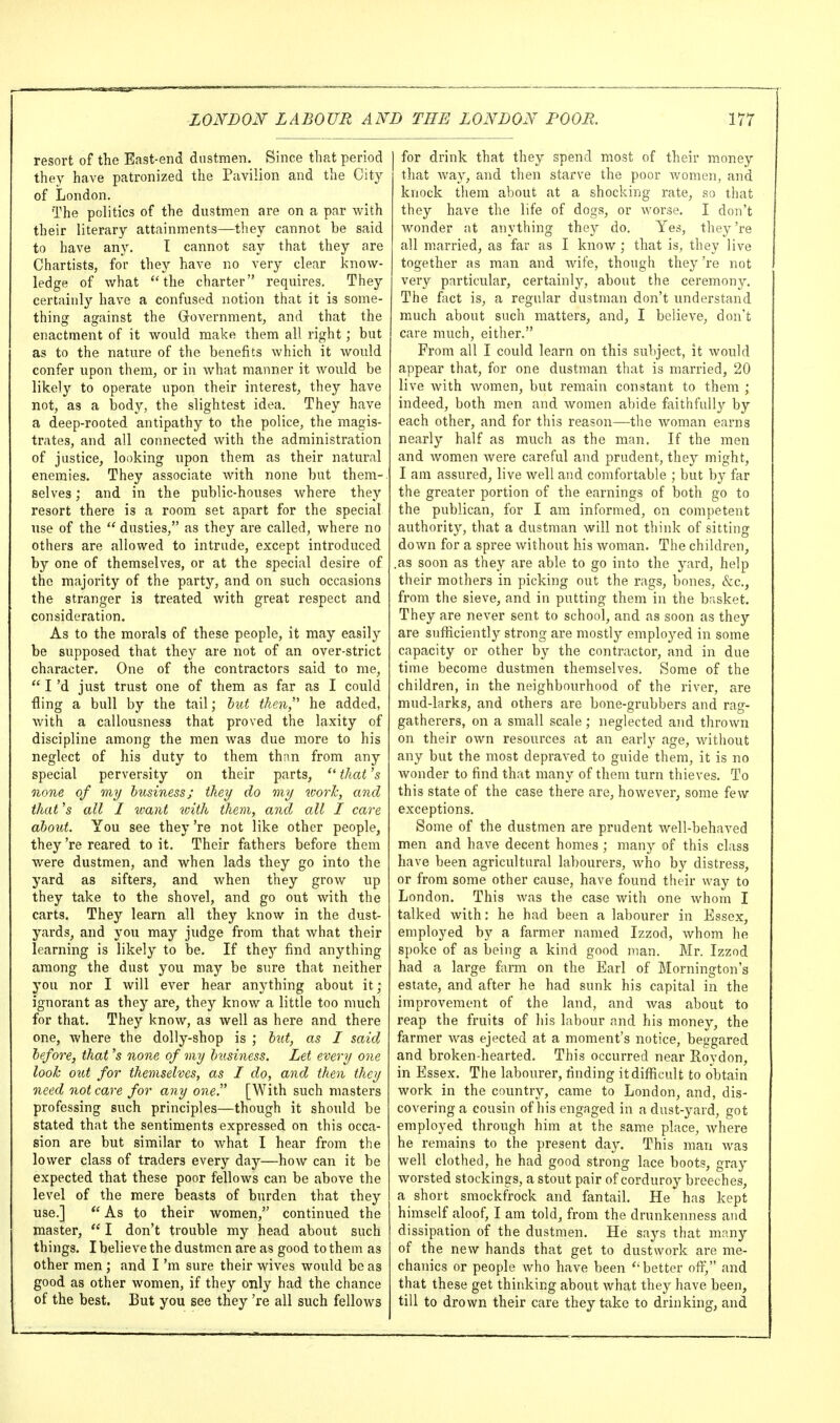 resort of the East-end dustmen. Since that period they have patronized the Pavilion and the City of London. The politics of the dustmen are on a par with their literary attainments—they cannot be said to have any. I cannot say that they are Chartists, for they have no very clear know- ledge of what the charter requires. They certainly have a confused notion that it is some- thing against the Government, and that the enactment of it would make them all right; but as to the nature of the benefits which it would confer upon them, or in what manner it would be likely to operate upon their interest, they have not, as a body, the slightest idea. They have a deep-rooted antipathy to the police, the magis- trates, and all connected with the administration of justice, looking upon them as their natural enemies. They associate with none but them- selves ; and in the public-houses where they resort there is a room set apart for the special use of the  dusties, as they are called, where no others are allowed to intrude, except introduced by one of themselves, or at the special desire of the majority of the party, and on such occasions the stranger is treated with great respect and consideration. As to the morals of these people, it may easily be supposed that they are not of an over-strict character. One of the contractors said to me,  I'd just trust one of them as far as I could fling a bull by the tail; hut then, he added, with a callousness that proved the laxity of discipline among the men was due more to his neglect of his duty to them than from any special perversity on their parts,  that's none of my business; they do my icorh, and that '5 all I want with them, and all I care ahoxit. You see they 're not like other people, they 're reared to it. Their fathers before them Avere dustmen, and when lads they go into the yard as sifters, and when they grow up they take to the shovel, and go out with the carts. They learn all they know in the dust- yards, and you may judge from that what their learning is likely to be. If they find anything among the dust you may be sure that neither you nor I will ever hear anything about it; ignorant as they are, they know a little too much for that. They know, as well as here and there one, where the dolly-shop is ; lut, as I said before, that's none of my business. Let every one look out for themselves, as I do, and then they need not care for any one. [With such masters professing such principles—though it should be stated that the sentiments expressed on this occa- sion are but similar to what I hear from the lower class of traders every day—how can it be expected that these poor fellows can be above the level of the mere beasts of burden that they use.] As to their women, continued the master,  I don't trouble my head about such things. I believe the dustmen are as good to them as other men ; and I'm sure their wives would be as good as other women, if they only had the chance of the best. But you see they 're all such fellows for drink that they spend most of their money that way, and then starve the poor Avomen, and knock them about at a shocking rate, so that they have the life of dogs, or worse. I don't wonder at anything they do. Yes, they 're all married, as far as I know ; that is, they live together as man and wife, though they 're not very particular, certainly, about the ceremony. The fact is, a regular dustman don't understand much about such matters, and, I believe, don't care much, either. From all I could learn on this subject, it would appear that, for one dustman that is married, 20 live with women, but remain constant to them ; indeed, both men and women abide faithfully by each other, and for this reason—the woman earns nearly half as much as the man. If the men and women were careful and prudent, they might, I am assured, live well and comfortable ; but by far the greater portion of the earnings of both go to the publican, for I am informed, on competent authority, that a dustman will not think of sitting down for a spree without his woman. The children, .as soon as they are able to go into the yard, help their mothers in picking out the rags, bones, &c., from the sieve, and in putting them in the basket. They are never sent to school, and as soon as they are sufficiently strong are mostly employed in some capacity or other by the contractor, and in due time become dustmen themselves. Some of the children, in the neighbourhood of the river, are mud-larks, and others are bone-grubbers and rag- gatherers, on a small scale; neglected and thrown on their own resources at an early age, without any but the most depraved to guide them, it is no wonder to find that many of them turn thieves. To this state of the case there are, however, some few exceptions. Some of the dustmen are prudent well-behaved men and have decent homes; many of this class have been agricultural labourers, who by distress, or from some other cause, have found their way to London. This Avas the case with one whom I talked with: he had been a labourer in Essex, employed by a farmer named Izzod, whom he spoke of as being a kind good man. Mr. Izzod had a large farm on the Earl of Mornington's estate, and after he had sunk his capital in the improvement of the land, and was about to reap the fruits of his labour and his money, the farmer was ejected at a moment's notice, beggared and broken-hearted. This occurred near Roydon, in Essex. The labourer, finding it difficult to obtain work in the country, came to London, and, dis- covering a cousin of his engaged in adust-yard, got employed through him at the same place, Avhere he remains to the present day. This man was well clothed, he had good strong lace boots, gray worsted stockings, a stout pair of corduroy breeches, a short smockfrock and fantail. He has kept himself aloof, I am told, from the drunkenness and dissipation of the dustmen. He says that many of the new hands that get to dustwork are me- chanics or people who have been 'better off, and that these get thinking about what they have been, till to drown their care they take to drinking, and