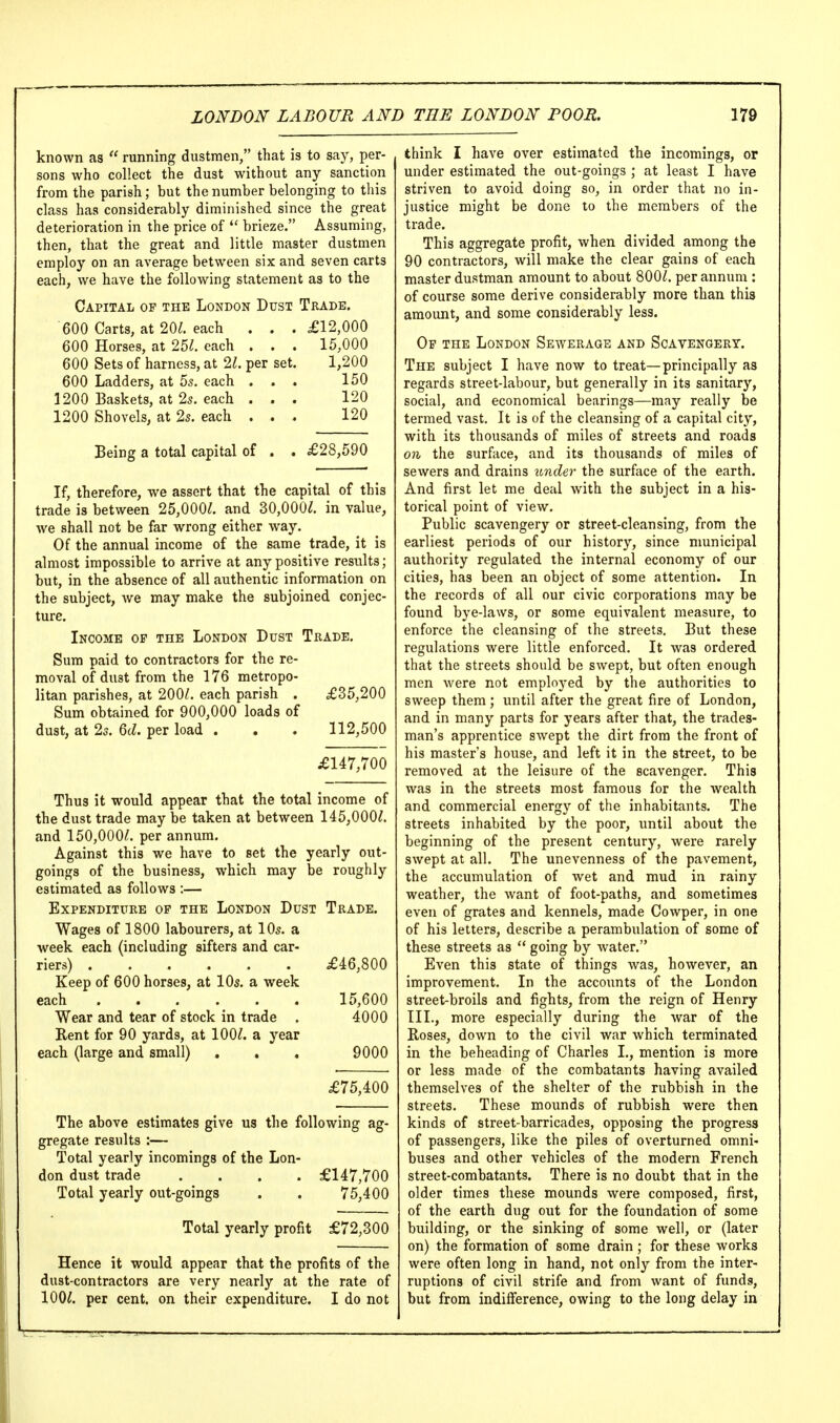 known as  running dustmen, that is to say, per- sons who collect the dust without any sanction from the parish; but the number belonging to this class has considerably diminished since the great deterioration in the price of  brieze. Assuming, then, that the great and little master dustmen employ on an average between six and seven carts each, we have the following statement as to the Capital of the London Dust Trade. 600 Carts, at 20^. each . . .£12,000 600 Horses, at 2U. each . . . 15,000 600 Sets of harness, at 21. per set. 1,200 600 Ladders, at 5s. each ... 150 1200 Baskets, at 2s. each . . . 120 1200 Shovels, at 2s. each ... 120 Being a total capital of . . £28,590 If, therefore, we assert that the capital of this trade is between 25,000^. and 30,000^. in value, we shall not be far wrong either way. Of the annual income of the same trade, it is almost impossible to arrive at any positive results; but, in the absence of all authentic information on the subject, we may make the subjoined conjec- ture. Income op the London Dust Trade. Sum paid to contractors for the re- moval of dust from the 176 metropo- litan parishes, at 200^. each parish . £35,200 Sum obtained for 900,000 loads of dust, at 2s. 6(Z. per load . . . 112,500 £147,700 Thus it would appear that the total income of the dust trade may be taken at between 145,000^. and 150,000^. per annum. Against this we have to set the yearly out- goings of the business, which may be roughly estimated as follows :— Expenditure op the London Dust Trade. Wages of 1800 labourers, at 10s. a week each (including sifters and car- riers) £46,800 Keep of 600 horses, at 10s. a week each 15,600 Wear and tear of stock in trade . 4000 Rent for 90 yards, at 100^. a year each (large and small) . . . 9000 £75,400 The above estimates give us the following ag- gregate results :— Total yearly incomings of the Lon- don dust trade .... £147,700 Total yearly out-goings . . 75,400 Total yearly profit £72,300 Hence it would appear that the profits of the dust-contractors are very nearly at the rate of 100^. per cent, on their expenditure. I do not think I have over estimated the incomings, or under estimated the out-goings ; at least I have striven to avoid doing so, in order that no in- justice might be done to the members of the trade. This aggregate profit, when divided among the 90 contractors, will make the clear gains of each master dustman amount to about 800^. per annum : of course some derive considerably more than this amount, and some considerably less. Of the London Sewerage and Scavengery. The subject I have now to treat—principally as regards street-labour, but generally in its sanitary, social, and economical bearings—may really be termed vast. It is of the cleansing of a capital city, with its thousands of miles of streets and roads on the surface, and its thousands of miles of sewers and drains under the surface of the earth. And first let me deal with the subject in a his- torical point of view. Public scavengery or street-cleansing, from the earliest periods of our history, since municipal authority regulated the internal economy of our cities, has been an object of some attention. In the records of all our civic corporations may be found bye-laws, or some equivalent measure, to enforce the cleansing of the streets. But these regulations were little enforced. It was ordered that the streets should be swept, but often enough men were not emploj-ed by the authorities to sweep them; until after the great fire of London, and in many parts for years after that, the trades- man's apprentice swept the dirt from the front of his master's house, and left it in the street, to be removed at the leisure of the scavenger. This was in the streets most famous for the wealth and commercial energy of the inhabitants. The streets inhabited by the poor, until about the beginning of the present century, were rarely swept at all. The unevenness of the pavement, the accumulation of wet and mud in rainy weather, the want of foot-paths, and sometimes even of grates and kennels, made Cowper, in one of his letters, describe a perambulation of some of these streets as  going by water. Even this state of things was, however, an improvement. In the accounts of the London street-broils and fights, from the reign of Henry III., more especially during the war of the Roses, down to the civil war which terminated in the beheading of Charles I., mention is more or less made of the combatants having availed themselves of the shelter of the rubbish in the streets. These mounds of rubbish were then kinds of street-barricades, opposing the progress of passengers, like the piles of overturned omni- buses and other vehicles of the modern French street-combatants. There is no doubt that in the older times these mounds were composed, first, of the earth dug out for the foundation of some building, or the sinking of some well, or (later on) the formation of some drain ; for these works were often long in hand, not only from the inter- ruptions of civil strife and from want of funds, but from indifference, owing to the long delay in