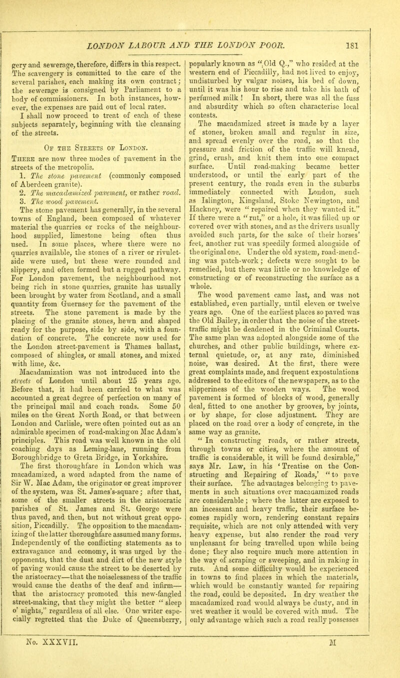 gery and sewerage, therefore, differs in this respect. The scavengery is committed to the care of the several parishes, each making its own contract ; the sewerage is consigned by Parliament to a body of commissioners. In both instances, how- ever, the expenses are paid out of local rates. I shall now proceed to treat of each of these subjects separately, beginning with the cleansing of the streets. Op the Streets op London. There are nov/ three modes of pavement in the streets of the metropolis. 1. The stone imvement (commonly composed of Aberdeen granite). 2. The macadamized pavement, or rather road. 3. The vjood ^^avement. The stone pavement has generally, in the several towns of England, been composed of whatever material the quarries or rocks of the neighbour- hood supplied, limestone being often thus used. In some places, where there were no quarries available, the stones of a river or rivulet- side were used, but these Avere rounded and slippery, and often formed but a rugged pathway. For London pavement, the neighbourhood not being rich in stone quarries, granite has usually been brought by water from Scotland, and a small quantity from Guernsey for the pavement of the streets. The stone pavement is made by the placing of the granite stones, hewn and shaped ready for the purpose, side by side, with a foun- dation of concrete^ The concrete now used for the London street-pavement is Thames ballast, composed of shingles, or small stones, and mixed with lime, &c. Macadamization was not introduced into the streets of London until about 25 years ago. Before that, it had been carried to what Avas accounted a great degree of perfection on many of the principal mail and coach roads. Some 50 miles on the Great North Road, or that between London and Carlisle, were often pointed out as an admirable specimen of road-making on Mac Adam's principles. This road was well known in the old coaching days as Leming-lane, running from Boroughbridge to Greta Bridge, in Yorkshire. The first thoroughfare in London which was macadamized, a word adapted from the name of Sir W. Mac Adam, the originator or great improver of the system, was St. James's-square; after that, some of the smaller streets in the aristocratic parishes of St. James and St. George were thus paved, and then, but not without great oppo- sition, Piccadilly. The opposition to the macadam- izing of the latter thoroughfare assumed many forms. Independently of the conflicting statements as to extravagance and economy, it was urged by the opponents, that the dust and dirt of the new style of paving would cause the street to be deserted by the aristocracy—that the noiselessness of the traffic would cause the deaths of the deaf and infirm— that the aristocracy promoted this new-fangled street-making, that they miglit the better  sleep o' nights, regardless of ail else. One writer espe- cially regretted that the Duke of Queensberry, popularly known as .Old Q., who resided at the western end of Piccadilly, had not lived to enjoj'^, undisturbed by vulgar noises, his bed of down, until it was his hour to rise and take his bath of perfumed milk ! In short, there Avas all the fuss and absurdity which so often characterise local contests. The macadamized street is made by a layer of stones, broken small and regular in size, and spread evenly over the road, so that the pressure and friction of the traffic will knead, grind, crush, and knit them into one compact surface. Until road-making became better understood, or until the early part of the present century, the roads even in the suburbs immediately connected with London, such as Islington, Kingsland, Stoke Newington, and Hackney, were  repaired Avhen they Avanted it. If there Avere a rut, or a hole, it Avas filled up or covered over Avith stones, and as the drivers usually avoided such parts, for the sake of their horses' feet, another rut AA'as speedily formed alongside of the original one. Under the old sj'stem, road-mend- ing was patch-Avork ; defects Avere sought to be remedied, but there was little or no knoAvledge of constructing or of reconstructing the surface as a Avhole. The wood pavement came last, and Avas not established, even partially, until eleA-en or tAvelve years ago. One of the earliest places so paved Avas the Old Bailey, in order that the noise of the street- traffic might be deadened in the Criminal Courts. The same plan Avas adopted alongside some of the churches, and other public buildings, Avhere ex- ternal quietude, or, at any rate, diminished noise, was desired. At the first, there were great complaints made, and frequent expostulations addressed to the editors of the newspapers, as to the slipperiness of the wooden Avays. The wood paA'ement is formed of blocks of wood, generally deal, fitted to one another by grooves, b}^ joints, or by shape, for close adjustment. They are placed on the road over a body of concrete, in the same Avay as granite.  In constructing roads, or rather streets, through tOAvns or cities, Avhere the amount of traffic is considerable, it Avill be found desirable, says Mr. Law, in his ' Treatise on the Con- structing and Repairing of Roads,' to pave their surface. The advantages belonging to pave- ments in such situations over macaaamized roads are considerable; Avhere the latter are exposed to an incessant and heaA-y traffic, their surface be- comes rapidly Avorn, rendering constant repairs requisite, Avhich are not only attended with very heavy expense, but also render the road very unpleasant for being travelled upon Avhile being done; they also require much more attention in the Avay of scraping or sweeping, and in raking in ruts. And some difficulty Avould be experienced in towns to find places in Avhich the materials, which Avould be constantly wanted for repairing the road, could be deposited. In dry Aveather the macadamized road Avould always be dusty, and in wet Aveather it Avould be covered with mud. The only advantage Avhich such a road really possesses No. XXXVIL M