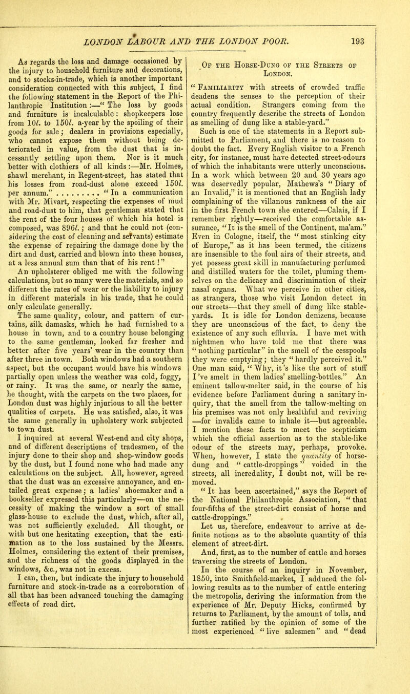 As regards the loss and damage occasioned by the injury to household furniture and decorations, and to stocks-in-trade, which is another important consideration connected with this subject, I find the following statement in the Report of the Phi- lanthropic Institution :— The loss by goods and furniture is incalculable: shopkeepers lose from 10^. to 150^. a-year by the spoiling of their goods for sale; dealers in provisions especially, who cannot expose them without being de- teriorated in value, from the dust that is in- cessantly settling upon them. Nor is it much better with clothiers of all kinds :—Mr, Holmes, shawl merchant, in Regent-street, has stated that his losses from road-dust alone exceed 150^. per annum.  In a communication with Mr. Mivart, respecting the expenses of mud and road-dust to him, that gentleman stated that the rent of the four houses of which his hotel is composed, was 896^.; and that he could not (con- sidering the cost of cleaning and sefvants) estimate the expense of repairing the damage done by the dirt and dust, carried and blown into these houses, at a less annual sum than that of his rent!  An upholsterer obliged me with the following calculations, but so many were the materials, and so different the rates of wear or the liability to injury in different materials in his trade, that he could only calculate generally. The same quality, colour, and pattern of cur- tains, silk damasks, which he had furnished to a house in town, and to a country house belonging to the same gentleman, looked far fresher and better after five years' wear in the country than after three in town. Both windows had a southern aspect, but the occupant would have his windows partially open unless the weather was cold, foggy, or rainy. It was the same, or nearly the same, he thought, with the carpets on the two places, for London dust was highly injurious to all the better qualities of carpets. He was satisfied, also, it was the same generally in upholstery work subjected to town dust. I inquired at several West-end and city shops, and of different descriptions of tradesmen, of the injury done to their shop and shop-window goods by the dust, but I found none who had made any calculations on the subject. All, however, agreed that the dust was an excessive annoyance, and en- tailed great expense; a ladies' shoemaker and a bookseller expressed this particularly—on the ne- cessity of making the window a sort of small glass-house to exclude the dust, which, after all, was not sufficiently excluded. All thought, or with but one hesitating exception, that the esti- mation as to the loss sustained by the Messrs. Holmes, considering the extent of their premises, and the richness of the goods displayed in the windows, &c., was not in excess. I can, then, but indicate the injury to household furniture and stock-in-trade as a corroboration of all that has been advanced touching the damaging effects of road dirt. Op the Horse-Dung op the Streets of London.  Familiarity with streets of crowded traffic deadens the senses to the perception of their actual condition. Strangers coming from the country frequently describe the streets of London as smelling of dung like a stable-yard. Such is one of the statements in a Report sub- mitted to Parliament, and there is no reason to doubt the fact. Every English visitor to a French city, for instance, must have detected street-odours of which the inhabitants were utterly unconscious. In a work which between 20 and 30 years ago was deservedly popular, Mathews's  Diary of an Invalid, it is mentioned that an English lady complaining of the villanous rankness of the air in the first French town she entered—Calais, if I remember rightly—received the comfortable as- surance, It is the smell of the Continent, ma'am. Even in Cologne, itself, the  most stinking city of Europe, as it has been termed, the citizens are insensible to the foul airs of their streets, and yet possess great skill in manufacturing perfumed and distilled waters for the toilet, pluming them- selves on the delicacy and discrimination of their nasal organs. What we perceive in other cities, as strangers, those who visit London detect in our streets—that they smell of dung like stable- yards. It is idle for London denizens, because they are unconscious of the fact, to deny the existence of any such effluvia. I have met with nightmen who have told me that there was  nothing particular in the smell of the cesspools they were emptying; they  hardly perceived it. One man said,  Why, it's like the sort of stuff I've smelt in them ladies' smelling-bottles, An eminent tallow-melter said, in the course of his evidence before Parliament during a sanitary in- quiry, that the smell from the tallow-melting on his premises was not only healthful and reviving —for invalids came to inhale it—but agreeable. I mention these facts to meet the scepticism which the official assertion as to the stable-like odour of the streets may, perhaps, provoke. When, however, I state the qxiantity of horse- dung and  cattle-droppings voided in the streets, all incredulity, I doubt not, will be re- moved.  It has been ascertained, says the Report of the National Philanthropic Association,  that four-fifths of the street-dirt consist of horse and cattle-droppings. Let us, therefore, endeavour to arrive at de- finite notions as to the absolute quantity of this element of street-dirt. And, first, as to the number of cattle and horses traversing the streets of London. In the course of an inquiry in November, 1850, into Smithfield-market, I adduced the fol- lowing results as to the number of cattle entering the metropolis, deriving the information from the experience of Mr. Deputy Hicks, confirmed by returns to Parliament, by the amount of tolls, and further ratified by the opinion of some of the most experienced live salesmen and dead