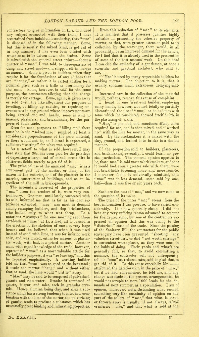 contractors to give information on this, or indeed any subject connected with their trade, I have ascertained from indubitable authority, that mac is disposed of in the following manner. Some, but this is mostly the mixed kind, is got rid of in any manner; it has even been diluted with water so as to be driven down the drains. Some is mixed with the general street ordure—about a quarter of  mac, I was told, to three-quarters of dung and street mud—and shipped off in barges as manure. Some is given to builders, when they require it for the foundations of any edifices that are  handy, or rather it is carted thither for a nominal price, such as a trifle as beer-money for the men. Some, however, is sold for the same purpose, the contractors alleging that the charge is merely for cartage. Some, again, is given away or sold (with the like allegation) for purposes of levelling, of filling up cavities, or repairing un- evennesses in any ground where improvements are being carried on; and, finally, some is sold to masons, plasterers, and brickraakers, for the pur- poses of their trade. Even for such purposes as  filling up, there must be in the mixed mac supplied, at least a considerable preponderance of the pure material, or there would not be, as I heard it expressed, a sufficient  setting  for what was required. As a set-off to what is sold, however, I may here state that 305. has been paid for the privilege of depositing a barge-load of mixed street dirt in Battersea-fields, merely to get rid of it. The principal use of the unmixed mac is as a component part of the mortar, or lime, of the mason in the exterior, and of the plasterer in the interior, construction of buildings, and as an in- i gredient of the mill in brick-grounds. The accounts I received of the properties of  mac from the vendors of it, were A'ery con- tradictory. One man, until lately connected with its sale, informed me that as far as his own ex- perience extended, mac was most in demand among scamping builders, and slop brickmakers, who looked only to what was cheap. To a notorious  scamper, he one morning sent three cart-loads of mac  at I5. a load, all to be used in the erection of the skeleton of one not very large house; and he believed that when it was used instead of sand with lime, it was for inferior work only, and was mixed, either for masons' or plaster- ers' work, with bad, low-priced mortar. Another man, with equal knowledge of the trade, however, represented  mac  as a most valuable article for the builder's purposes, it was so binding and this lie repeated emphatically. A working builder told me that mac  was as good as the best sand; it made the mortar  hang, and without either that or sand, the lime would  brittle  away.  Mac may be said to be composed of pulverised granite and rain water, Grranite is composed of quartz, felspar, and mica, each in granular crys- tals. Hence, alumina being clay, and silex a sub- stance which has a strong tendency to enter into com- bination with the lime of the mortar, the pulverizing of granite tends to produce a substance which has necessarily great binding and indurating properties. From this reduction of  mac  to its elements, it is manifest that it possesses qualities highly valuable in promoting the cohesive property of mortar, so that, were greater attention paid to its collection by the scavenger, there would, in all probability, be an improved demand for the article, for I find that it is already used in the prosecution of some of the best masons' work. On this head I can cite the authority of a gentleman, at once a scientific and practical architect, who said to me.— ' Mac' is used by many respectable builders for making mortar. The objection to it is, that it usually contains much extraneous decaying mat- ter. Increased care in the collection of the material would, perhaps, remove this cause of complaint. I heard of one West-end builder, employing many hands, however, who had totally or partially discontinued the use of  mac, as he had met with some which he considered showed itself brittle in the plastering of walls.  Mac, is pounded, and sometimes sifted, when required for use, and is then mixed and  worked up with the lime for mortar, in the same way as sand. By the brickmakers it is mixed with the clay, ground, and formed into bricks in a similar manner. Of the proportion sold to builders, plasterers, and brickmakers, severally, I could learn no pre- cise particulars. The general opinion appears to be,thatmac is sold most to brickmakers, and that it would find even a greater sale with them, were not brick-fields becoming more and more remote. I moreover found it universally admitted, that mac was in less demand—some said by one- half—than it was five or six years back. Such are the lises of mac, and we now come to the question of its xalue. , The price of the purer mac seems, from the best information I can procure, to have varied con- siderably. It is now generally cheap. I did not hear any very sufficing reason advanced to account for the depreciation, but one of the contractors ex- pressed an opinion that this Avas owing to the  disturbed state of the trade. Since the passing of the Sanitary Bill, the contractors for the public scavengery have been prevented  shooting  any valueless street-dirt, or dirt not worth carriage in convenient waste-places, as they were once in the habit of doing. Their yards and Avharfs are generally full, so that, to avoid committing a nuisance, the contractor will not unfrequently sell his mac at reduced rates, arid be glad thus to get rid of it. To this cause especially Mr. attributed the deterioration in the price of  mac, but if he had convenience, he told me, and any change was made in the present arrangements, he would not scruple to store 1000 loads for the de- mands of next summer, as a speculation, I am of opinion, moreover, notwithstanding what seemed something very like unanimity of opinion on the part of the sellers of  mac, that what is given or thrown away is usually, if not always, mixed or inferior mac, and that what is sold at the No. XXXVIII. N