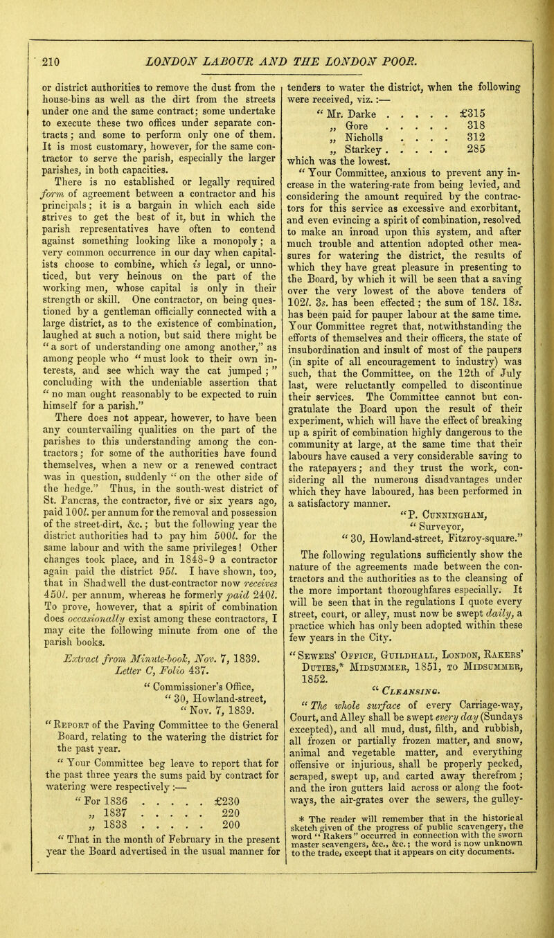 or district authorities to remove tlie dust from the house-bins as well as the dirt from the streets under one and the same contract; some undertake to execute these two offices under separate con- tracts ; and some to perform only one of them. It is most customary, however, for the same con- tractor to serve the parish, especially the larger parishes, in both capacities. There is no established or legally required form of agreement between a contractor and his principals ; it is a bargain in which each side strives to get the best of it^, but in which the parish representatives have often to contend against something looking like a monopoly; a very common occurrence in our day when capital- ists choose to combine, which is legal, or unno- ticed, but very heinous on the part of the working men, whose capital is only in their strength or skill. One contractor, on being ques- tioned by a gentleman officially connected with a large district, as to the existence of combination, laughed at such a notion, but said there might be  a sort of understanding one among another, as among people who  must look to their own in- terests, and see which way the cat jumped ;  concluding with the undeniable assertion that  no man ought reasonably to be expected to ruin himself for a parish. There does not appear, however, to have been any countervailing qualities on the part of the parishes to this understanding among the con- tractors ; for some of the authorities have found themselves, when a new or a renewed contract was in question, s\iddenly  on the other side of the hedge. Thus, in the south-west district of St. Pancras, the contractor, five or six years ago, paid 100^. per annum for the removal and possession of the street-dirt, &c.; but the following year the district authorities had to pay him 500/^. for the same labour and with the same privileges! Other changes took place, and in 1848-9 a contractor again paid the district 95/. I have shown, too, that in Shadwell the dust-contractor now receives 450/. per annum, whereas he formerly j>9a{cZ 240/. To prove, however, that a spirit of combination does occasionally exist among these contractors, I may cite the following minute from one of the parish books. Extract from Mimite-lool, Nov. 7, 1839. Letter C, Folio 437.  Commissioner's Office,  30, Howland-street, Nov. 7, 1839. '^Eeport of the Paving Committee to the General Board, relating to the watering the district for the past year.  Your Committee beg leave to report that for the past three years the sums paid by contract for watering were respectively :—  For 1836 £230 „ 1837 220 „ 1838 200  That in the month of February in the present year the Board advertised in the usual manner for tenders to water the district, when the following were received, viz.:—  Mr. Darke £315 „ Gore 318 „ Nicholls .... 312 „ Starkey. .... 285 which was the lowest.  Your Committee, anxious to prevent any in- crease in the watering-rate from being levied, and considering the amount required by the contrac- tors for this service as excessive and exorbitant, and even evincing a spirit of combination, resolved to make an inroad upon this system, and after much trouble and attention adopted other mea- sures for watering the district, the results of which they have great pleasure in presenting to the Board, by which it will be seen that a saving over the very lowest of the above tenders of 102/. 35. has been effected; the sum of 18/. I85. has been paid for pauper labour at the same time. Your Committee regret that, notwithstanding the efforts of themselves and their officers, the state of insubordination and insult of most of the paupers (in spite of all encouragement to industry) was such, that the Committee, on the 12th of July last, were reluctantly compelled to discontinue their services. The Committee cannot but con- gratulate the Board upon the result of their experiment, which will have the effect of breaking up a spirit of combination highly dangerous to the community at large, at the same time that their labours have caused a very considerable saving to the ratepayers; and they trust the work, con- sidering all the numerous disadvantages under which they have laboured, has been performed in a satisfactory manner. P. Cunningham,  Surveyor,  30, Howland-street, Fitzroy-square. The following regulations sufficiently show the nature of the agreements made between the con- tractors and the authorities as to the cleansing of the more important thoroughfares especially. It will be seen that in the regulations I quote every street, court, or alley, must now be swept daily, a practice which has only been adopted within these few years in the City.  Sewers' Office, Guildhall, London, Kakers' Duties,* Midsummer, 1851, to Midsummer, 1852.  Cleansing. The wJiole surface of every Carriage-way, Court, and Alley shall be swept every clay (Sundays excepted), and all mud, dust, filth, and rubbish, all frozen or partially frozen matter, and snow, animal and vegetable matter, and everything offensive or injurious, shall be properly pecked, scraped, swept up, and carted away therefrom; and the iron gutters laid across or along the foot- ways, the air-grates over the sewers, the gulley- * The reader will remember that in the historical sketch given of the progress of public scavengery, the word  Rakers  occurred in connection with the sworn master scavengers, &c,, &c.; the word is now unknown to the trade, except that it appears on city documents.