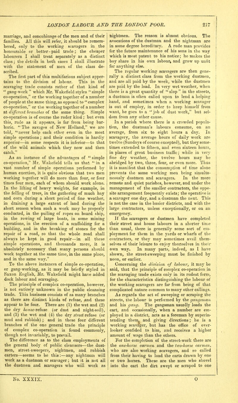 marriage, and concubinage of the men and of their families. All this will refer, it should be remem- bered, only to the working scavagers in the honourable or better-paid trade; the cheaper labourers I shall treat separately as a distinct class; the details in both cases I shall illustrate Avith the statement of men of the class de- scribed. The first part of this multifarious subject apper- tains to the division of labour. This in the scavaging trade consists rather of that kind of  gang-work  which Mr. Wakefield styles ''simple co-operation, or the working together of a number of people at the same thing,as opposed to complex co-operation, or the working together of a number at different branches of the same thing. Simple co-operation is of course the ruder kind; but even this, rude as it appears, is far from being bar- baric.  The savages of New Holland, we are told, never help each other even in the most simple operations; and their condition is hardly superior—in some respects it is inferior—to that of the wild animals which they now and then catch. As an instance of the advantages of  simple co-operation, Mr. Wakefield tells us that in a vast number of simple operations performed by human exertion, it is quite obvious that two men working together will do more than four, or four times four men, each of whom should work alone. In the lifting of heavy weights, for example, in the felling of trees, in the gathering of much hay and corn during a short period of fine weather, in draining a large extent of land during the short season when such a work may be properly conducted, in the pulling of ropes on board ship, in the rowing of large boats, in some mining operations, in the erection of a scaffolding for a building, and in the breaking of stones for the repair of a road, so that the whole road shall always be kept in good repair—in all these simple operations, and thousands more, it is absolutely necessary that many persons should work together at the same time, in the same place, and in the same way. To the above instances of simple co-operation, or gang-working, as it may be briefly styled in Saxon English, Mr. Wakefield might have added dock labour and scavaging. The principle of complex co-operation, however, is not entirely unknown in the public cleansing trade. This business consists of as many branches as there are distinct kinds of refuse, and these appear to be four. There are (1) the wet and (2) the dry Ao?tse-refuse (or dust and night-soil), and (3) the wet and (4) the dry sired refuse (or mud and rubbish) ; and in these four diflerent branches of the one general trade the principle of complex co-operation is found commonly, though not invariably, to prevail. The difi'erence as to the class employments of the general body of public cleansers—the dust- men, street-sweepers, nightmen, and rubbish carters—seems to be this :—any nightman will work as a dustman or scavager; but it is not all the dustmen and scavagers who will work as nightmen. The reason is almost obvious. The avocations of the dustman and the nightman are in some degree hereditary. A rude man provides for the future maintenance of his sons in the way which is most patent to his notice; he makes the boy share in his own labour^ and grow up unrit for anything else. The regular working scavagers are then gene- ' rally a distinct class from the working dustmen, j and are all paid by the week, while the dustmen | are paid by the load. In very wet weather, when there is a great quantity of  slop  in the streets, a dustman is often called upon to lend a helping hand, and sometimes when a working scavager is out of employ, in order to keep himself from want, he goes to a job of dust work, but sel- dom from any other cause. In a parish where there is a crowded popula- tion, the dustman's labours consume, on an average, from six to eight hours a day. In scavagery, the average hours of daily work are twelve (Sundays of course excepted), but they some- times extended to fifteen, and even sixteen hours, in places of great business traffic; while in very fine dry weather, the twelve hours may be abridged by two, three, four, or even more. Thus it is manifest that the consumption of time alone prevents the same working men being simulta- neously dustmen and scavagers. In the more remote and quiet parishes, however, and under the management of the smaller contractors, the oppo- site arrangement frequently exists; the operative is a scavager one day, and a dustman the next. This is not the case in the busier districts, and with the large contractors, unless exceptionally, or on an emergency. If the scavagers or dustmen have completed | their street and house labours in a shorter time j than usual, there is generally some sort of em- ployment for them in the yards or wharfs of the j contractors, or they may sometimes avail them- | j selves of their leisure to enjoy themselves in their ! own way. In many parts, indeed, as I have j shown, the street-sweeping must be finished by j noon, or earlier. | Concerning the division of labour, it may be 1 said, that the principle of complex co-operation in [ the scavaging trade exists only in its rudest form, j for the characteristics distinguishing the labour of the working scavagers are far from being of that complicated nature common to many other callings. As regards the act of sweeping or scraping the streets, the labour is performed by the gangsman and his gang. The gangsman usually loads the cart, and occasionally, when a number are em- ployed in a district, acts as a foreman by superin- tending them, and giving directions; he is a Avorking scava'ger, but has the office of over- looker confided to him, and receives a higher amount of wage than the others. For the completion of the street-work there are the one-horse carmen and the hvo-horse carmen, who are also working scavagers, and so called from their having to load the carts drawn by one or two horses. These are the men who shovel into the cart the dirt swept or scraped to one No. XXXIX. 0