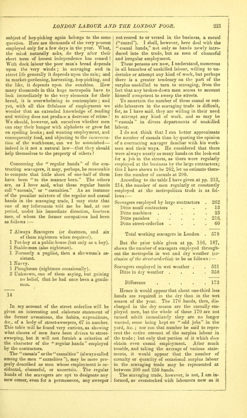 subject of hop-picking again belongs to the same question. Here are thousands of the very poorest employed only for a few days in the year. What, the mind naturally asks, do they after their short term of honest independence lias ceased ? With dock labour the poor man's bread depends upon the very winds ; in scavaging and in street life generally it depends upon the rain; and in market-gardening, harvesting, hop-picking, and the like, it depends upon the sunshine. Plow many thousands in this huge metropolis have to look immediately to the very elements for their bread, it is overwhelming to contemplate ; and yet, with all this fitfulness of employment we wonder that an extended knowledge of reading and writing does not produce a decrease of crime ! We should, however, ask ourselves whether men can stay their hunger with alphabets or grow fat on spelling books; and wanting employment, and consequently food, and objecting to the incarcera- tion of the workhouse, can we be astonished— indeed is it not a natural law—that they should help themselves to the property of others I Concerning the  regular hands of the con- tracting scavagers, it may, perhaps, be reasonable to compute that little short of one-half of them have been  to the manner born. The others are, as I have said, what these regular hands call casuals, or  casualties. As an instance of the peculiar mixture of the regular and casual hands in the scavaging trade, I may state that one of my informants told me he had, at one period, under his immediate direction, fourteen men, of whom the former occupations had been as follows :—■ 7 Always Scavagers (or dustmen, and six of them nightnien when required). 1 Pot-boj'- at a public-house (but only as a boy). 1 Stable-man (also nightman). 1 Formerly a pugilist, then a showman's as- sistant. 1 Navvy. 1 Ploughman (nightman occasionally). 2 Unknown, one of them saying, but gaining no belief, that he had once been a gentle- man. 14 In my account of the street orderlies will be given an interesting and elaborate statement of the former avocations, the habits, expenditure, &c., of a body of street-sweepers, 67 in number. This table will be found very curious, as showing what classes of men have been driven to street- sweeping, but it will not furnish a criterion of the character of the  regular hands  employed by the contractors. The casuals or the casualties (alwayscalled among the men  cazzelties ), may be more pro- perly described as men whose employment is ac- cidental, chanceful, or uncertain. The regular hands of the scavagers are apt to designate any new comer, even for a permanence, any sweeper not reared to or versed in the business, a casual (cazzel). I shall, however, here deal with the  casual hands, not only as hands newly intro- duced into the trade, but as men of chanceful and irregular employment. These persons are now, I understand, numerous in all branches of unskilled labour, willing to un- dertake or attempt any kind of work, but perhaps there is a greater tendency on the part of the surplus unskilled to turn to scavaging, from the fact that any broken-down man seems to account himself competent to sweep the streets. To ascertain the number of these casual or out- side labourers in the scavaging trade is difficult, for, as I have said, they are willing in their need to attempt any kind of work, and so may be  casuals in divers departments of unskilled labour. I do not think that I can better approximate the number of casuals than by quoting the opinion of a contracting scavager familiar with his work- men and their ways. He considered that there were always nearly as many hands on the look-out for a job in the streets, as there were regularly employed at the business by the large contractors; this I have shown to be 262, let us estimate there- fore the number of casuals at 200. According to the table I have given at pp. 213, 214, the number of men regularly or constantly employed at the metropolitan trade is as fol- lows :— Scavagers employed by large contractors . 262 Ditto small contractors . . .13 Ditto machines ..... 25 Ditto parishes . . . . .218 Ditto street-orderlies .... 60 Total working scavagers in London . 578 But the prior table given at pp. 186, 187, shows the number of scavagers employed through- out the metropolis in wet and dry weather {ex- clusive of ike street-orderlies) to be as follows :— Scavagers employed in wet weather . .531 Ditto in dry weather .... 358 Difference ..... 173 Hence it would appear that about one-third less hands are required in the dry than in the wet season of the year. The 170 hands, then, dis- charged in the dry season are the casually em- ployed men, but the whole of these 170 are not turned adrift immediatel}'' they are no longer wanted, some being kept on  odd jobs in the yard, &c. ; nor can that number be said to repre- sent the entii'e amount of the surplus labour in the trade; but only that portion of it which does obtain even casual employment. After much trouble, and taking the average of various state- ments, it would appear that the number of casualty or quantity of occasional surplus labour in the scavaging trade may be represented at between 200 and 250 hands. The scavaging trade, however, is not, I am in- formed, so overstocked with labourers now as it