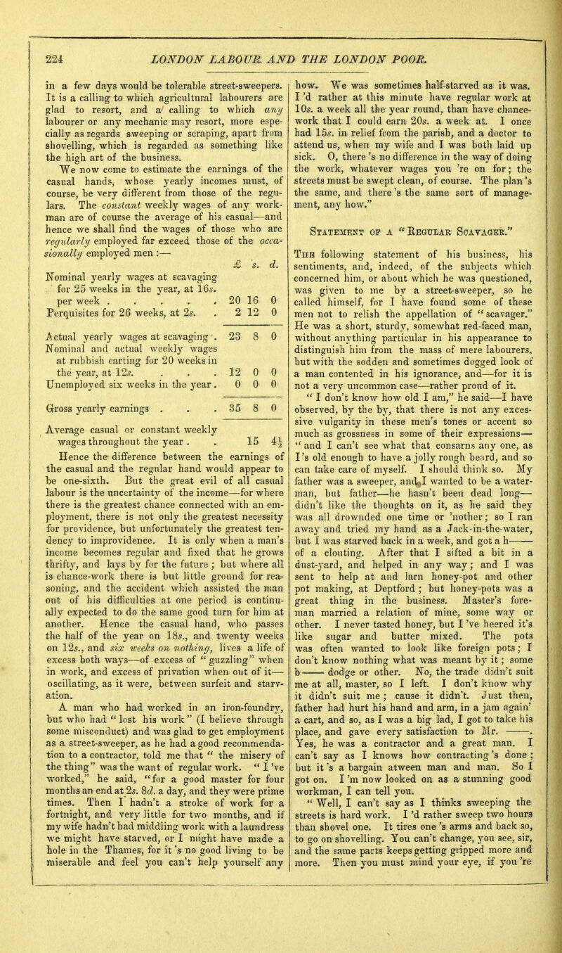 in a few days avouM be tolerable street-sweepers. It is a calling to which agricultural labourers are glad to resort^ and a calling to which any labourer or any mechanic may resort, more espe- cially as regards sweeping or scraping, apart from shovelling, which is regarded as something like the high art of the business. We now come to estimate the earnings of the casual hands, whose yearly incomes must, of course, be very different from those of the regu- lars. The constant weekly wages of any Avork- man are of course the average of his casual—and hence we shall find the wages of those who are regularly employed far exceed those of the occa- sionally employed men :— £ 5. d. Nominal yearly wages at scavaging for 25 weeks in the year, at \Qs. per week 20 16 0 Perquisites for 26 weeks, at 2^. . 2 12 0 Actual yearly wages at scavaging . 23 8 0 Nominal and actual weekly wages at rubbish carting for 20 weeks in the year, at 125. . . . 12 0 0 Unemployed six weeks in the year, 0 0 0 Gfross yearly earnings . . . 85 8 0 Average casual or constant weekly wages throughout the year . . 15 4| Hence the difference between the earnings of the casual and the regular hand would appear to be one-sixth. But the great evil of all casual labour is the iincertainty of the income—for where there is the greatest chance connected with an em- ployment, there is not only the greatest necessity for providence, but unfortunately the greatest ten- dency to improvidence. It is only when a man's income becomes regular and fixed that he grows thrifty, and lays by for the future ; but where all is chance-work there is but little ground for rea- soning, and the accident which assisted the man out of his difficulties at one period is continu- ally expected to do the same good turn for him at another. Hence the casual hand, who passes the half of the year on IBs., and twenty weeks on 125., and six weehs on nothing, lives a life of excess both ways—of excess of guzzling when in work, and excess of privation when out of it^— oscillating, as it were, between surfeit and starv- ation, A man who had worked in an iron-foundry, but who had  lost his work  (I believe through some misconduct) and was glad to get employment as a street-sweeper, as he had a good recommenda- tion to a contractor, told me that  the misery of the thing was the want of regular work.  I've worked, he said, for a good master for four months an end at 25. 8cZ. a day, and they were prime times. Then I hadn't a stroke of work for a fortnight, and very little for two months, and if my wife hadn't had middling work with a laundress we might have starved, or I might have made a hole in the Thames, for it's no good living to be miserable and feel you can't help yourself any how. We was sometimes half-starved as it was. I'd rather at this minute have regular work at 10s. a week all the year round, than have chance- work that I could earn 20s. a week at. I once had 15s. in relief from the parish, and a doctor to attend us, when my wife and I was both laid up sick, 0, there's no difference in the way of doing the work, whatever wages you 're on for; the streets must be swept clean, of course. The plan's the same, and there's the same sort of manage- ment, any how. Statement op a Regular Scavager. The following statement of his business, his sentiments, and, indeed, of the subjects which concerned him, or about which he was questioned, was given to me by a street-sweeper, so he called himself, for I have found some of these men not to relish the appellation of  scavager. He was a short, sturdy, somewhat red-faced man, without anything particular in his appearance to distinguish him from the mass of mere labourers, but with the sodden and sometimes dogged look of a man contented in his ignorance, and—for it is not a very uncommon case—rather proud of it.  I don't know how old I am, he said—I have observed, by the by, that there is not any exces- sive vulgarity in these men's tones or accent so much as grossness in some of their expressions— and I can't see what that consarns any one, as I's old enough to have a jolly rough beard, and so can take care of myself. I should think so. My father was a sweeper, andr»I wanted to be a water- man, but father—he hasn't been dead long— didn't like the thoughts on it, as he said they was all drownded one time or 'nother; so I ran away and tried my hand as a Jack-in-the-water, but I was starved back in a week, and got a h of a clouting. After that I sifted a bit in a dust-yard, and helped in any way; and I was sent to help at and larn honey-pot and other pot making, at Deptford ; but honey-pots was a great thing in the business. Master's fore- man married a relation of mine, some way or other, I never tasted honey, but I've beared it's like sugar and butter mixed. The pots was often wanted to look like foreign pots; I don't know nothing what was meant by it; some b dodge or other. No, the trade didn't suit me at all, master, so I left. I don't know why it didn't suit me; cause it didn't. Just then, father had hurt his hand and arm, in a jam again* a cart, and so, as I was a big lad, I got to take his place, and gave every satisfaction to Mr. . Yes, he was a contractor and a great man, I can't say as I knows how contracting's done ; but it's a bargain atween man and man. So I got on. I'm now looked on as a stunning good workman, I can tell you.  Well, I can't say as I thinks sweeping the streets is hard work. I'd rather sweep two hours than shovel one. It tires one's arms and back so, to go on shovelling. You can't change, you see, sir, and the same parts keeps getting gripped more and more. Then you must mind your eye, if you 're